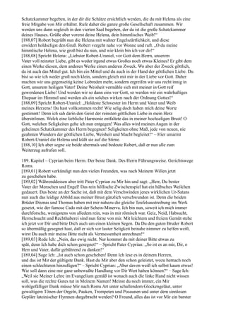 Schatzkammer begeben, in der dir die Schätze ersichtlich werden, die du mit Helena als eine
freie Mitgabe von Mir erhältst. Rufe daher die ganze große Gesellschaft zusammen. Wir
werden uns dann sogleich in den vierten Saal begeben, der da ist die große Schatzkammer
deines Hauses. Grüße aber vorerst deine Helena, dein himmlisches Weib!“
[188,07] Robert begrüßt nun die Helena mit wahrer Engelszärtlichkeit, und diese
erwidert holdseligst den Gruß. Robert vergeht nahe vor Wonne und ruft. „O du meine
himmlische Helena, wie groß bist du nun, und wie klein bin ich vor dir!“
[188,08] Spricht Helena: „Liebster Robert-Uraniel, vor Gott dem Herrn, unserem
Vater voll reinster Liebe, gibt es weder irgend etwas Großes noch etwas Kleines! Er gibt dem
einen Werke diesen, dem anderen Werke einen anderen Zweck. Wo aber der Zweck göttlich,
da ist auch das Mittel gut. Ich bin ein Mittel und du auch in der Hand der göttlichen Liebe. Du
bist so wie ich weder groß noch klein, sondern gleich mit mir in der Liebe vor Gott. Daher
machen wir uns gegenseitig keine Lobreden mehr, sondern ergreifen wir uns recht innig in
Gott, unserem heiligen Vater! Deine Weisheit vermähle sich mit meiner in Gott reif
gewordenen Liebe! Und werden wir so dann eins vor Gott, so werden wir ein wahrhaftiges
Ehepaar im Himmel und werden als ein solches wirken nach der Ordnung Gottes!“
[188,09] Spricht Robert-Uraniel: „Holdeste Schwester im Herrn und Vater und Weib
meines Herzens! Du hast vollkommen recht! Wie selig doch haben mich deine Worte
gestimmt! Denn ich sah darin den Geist der reinsten göttlichen Liebe in mein Herz
überströmen. Welch eine liebliche Harmonie entfaltete das in meiner hochseligen Brust! O
Gott, welchen Seligkeiten gehe ich nun entgegen! Was alles wird meinen Augen in der
geheimen Schatzkammer des Herrn begegnen! Seligkeiten ohne Maß, jede von neuen, nie
geahnten Wundern der göttlichen Liebe, Weisheit und Macht begleitet!“ – Hier umarmt
Robert-Uraniel die Helena und küßt sie auf die Stirne.
[188,10] Ich aber segne sie beide abermals und bedeute Robert, daß er nun alle zum
Weiterzug aufrufen soll.

189. Kapitel – Cyprian beim Herrn. Der beste Dank. Des Herrn Führungsweise. Gerichtswege
Roms.
[189,01] Robert verkündigt nun den vielen Freunden, was nach Meinem Willen jetzt
zu geschehen habe.
[189,02] Währenddessen aber tritt Pater Cyprian zu Mir hin und sagt: „Herr, Du bester
Vater der Menschen und Engel! Das rein höllische Zwischenspiel hat ein hübsches Weilchen
gedauert. Das beste an der Sache ist, daß mit dem Verschwinden jenes wirklichen Ur-Satans
nun auch das leidige Abbild aus meiner Brust gänzlich verschwunden ist. Denn die beiden
Brüder Dismas und Thomas haben mit mir nahezu die gleiche Teufelsaustreibung ins Werk
gesetzt, wie der famose Cado mit der Schein-Minerva. Ich bin nun, soweit ich mich immer
durchforsche, wenigstens von alledem rein, was in mir römisch war. Geiz, Neid, Habsucht,
Herrschsucht und Rechthaberei sind nun ferne von mir. Mit leichtem und freiem Gemüt stehe
ich jetzt vor Dir und bitte Dich auch um einen kleinen Segen. Da Du den guten Bruder Robert
so übermäßig gesegnet hast, daß er sich vor lauter Seligkeit beinahe nimmer zu helfen weiß,
wirst Du auch mir meine Bitte nicht als Vermessenheit anrechnen!“
[189,03] Rede Ich: „Nein, das ewig nicht. Nur kommst du mit deiner Bitte etwas zu
spät, denn Ich habe dich schon gesegnet!“ – Spricht Pater Cyprian: „So ist es an mir, Dir, o
Herr und Vater, dafür gebührend zu danken!“
[189,04] Sage Ich: „Ist auch schon geschehen! Denn Ich lese es in deinem Herzen,
und das ist Mir der gültigste Dank. Hast du Mir aber den schon geleistet, wozu hernach noch
einen schlechteren hinzufügen?“ – Spricht Cyprian: „Aber davon weiß ich selbst kaum etwas!
Wie soll dann eine mir ganz unbewußte Handlung vor Dir Wert haben können?“ – Sage Ich:
„Weil sie Meiner Lehre im Evangelium gemäß ist wonach auch die linke Hand nicht wissen
soll, was die rechte Gutes tut in Meinem Namen! Meinst du noch immer, ein Mir
wohlgefälliger Dank müsse Mir nach Roms Art unter schallendem Glockengeläut, unter
gewaltigem Tönen der Orgeln, Pauken, Trompeten und Posaunen und unter dem sinnlosen
Geplärr lateinischer Hymnen dargebracht werden? O Freund, alles das ist vor Mir ein barster
 