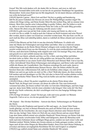 Greuel! Wer Mir recht danken will, der danke Mir im Herzen, und zwar so, daß sein
hochweiser Verstand dabei nicht mehr zu tun hat als ein gemeiner Handlanger bei irgendeiner
Meisterarbeit. Solch einen Dank hast du Mir dargebracht. So Ich damit überaus zufrieden bin,
was willst du hernach noch?“
[189,05] Spricht Cyprian: „Mein Gott und Herr! Du bist zu gnädig und barmherzig,
daß Du die puren Gedanken des Herzens als etwas Dir Wohlgefälliges ansehen magst! Du
ordnest alle Dinge richtig, und Deine Kinder führst Du den rechten Weg, daß sie nimmer irren
können. Mein Herz machte seine Lebensschläge in großer Trübnis, aber Du ließest es nicht
zu, daß es in seiner Nacht erstarrte und keiner Pulse der Liebe zu Dir mehr fähig geworden
wäre. Darum Dir allein ewig alle Anbetung und alle unsere Liebe!
[189,06] Es geht zwar nun auf der Erde wieder sehr traurig und finster zu, aber es ist
so recht wie Du es zuläßt. Es muß ja auch das Unkraut zur Reife kommen und seine Wurzel
dürr werden, damit es dann von Grund aus vernichtet werden kann. Wie das Gute von Dir, so
auch muß das Böse sich tatkräftig äußern, damit es wahrhaft als Böses erkannt und verworfen
werde.
[189,07] Das Böseste auf der Erde ist nun das römische Pfaffentum. Es erhebt sich
unter der Maske der Frömmigkeit und steigt höher und höher. Aber so es bald mit seinem
stolzen Flügelpaar an die Decke Deiner Himmel schlagen wird, werden ihm die Flügel
zerstört werden durch Feuer aus den Himmeln. Es wird da einen erschrecklichen und letzten
Fall tun, nach dem keine Erhebung mehr möglich sein wird. Ein trauriger Weg zwar, aber gut
und gerecht ist er und verfehlt nimmer des Zieles Mitte!
[189,08] Ich war falsch, schlecht und böse vor Dir, o Herr, und stieg höher und höher,
um desto tiefer zu fallen. Aber als ich völlig gefallen war, da kamst Du, halfst mir wieder
empor und machtest so aus einem Teufel einen Menschen nach Deinem Maß. Und so tust Du,
o Herr, fortwährend! Denn Deine Erbarmungen sind unbegrenzt, und Deine Liebe und Gnade
erfüllt alle Räume der Unendlichkeit. Den Niederen erniedrigst Du noch mehr, damit er
vollkommen werde und näherkomme Deinem Herzen. Aber die Hohen erhöhst Du und
bereitest ihnen den vollkommenen Fall, daß sie als Gefallene sehen mögen, wie eitel all ihr
Mühen war und wie gar nichts sie sind vor Dir, o Herr! Wohl aber denen, die ihren sicheren
Fall merken und sich demütigen vor Dir! Die sich aber in ihrem Fall werden erhalten wollen,
denen ein dreifaches Wehe! Denn ihr Weg wird ein heißer sein und ihre Umkehr nahezu
unmöglich.
[189,09] O Rom, o Rom! Du pochst vergeblich an die eherne Pforte deiner alten
Macht! Sieh, die Riegel sind verrostet, mit denen du selbst die Türe zum Gottesreich
verrammt hast allen, die hinein wollten! Ich stehe vor Gott dem Allmächtigen, und Sein Auge
sagt mir: deine letzte Mühe wird dir einen schnöden Lohn bringen! Aber wehe dir! Der Herr
hat dir eine Nacht vorbereitet, die dich verschlingen wird wie eine hungrige Schlange einen
Sperling!“
[189,10] Sage Ich darauf: „Amen! Du hast gut, wahr und weise geredet vor Meinem
Angesicht. Und so sei es, wie du nun geredet hast vor Mir!“

190. Kapitel – Der Altväter Heilsbitte – Antwort des Herrn. Vorbereitungen zur Wiederkunft
des Herrn.
[190,01] Treten alle Propheten und Apostel zu Mir und sagen: „Ja, Amen! Dein Name
werde geheiligt, wie hier in Deinen Himmeln also auch auf Deiner Erde als einer wahren
Probestätte für die Geschlechter, die zum ewigen Dasein erkeimen unter Deinem Herzen!
Aber nur das, heiliger Vater, bitten wir Dich alle aus einem Herzen und aus einem Mund:
Lege dem Satan endlich einmal sein schnödes Handwerk! Nimm hinweg von Deiner Erde den
Purpur und mache verschwinden Gold, Silber und Edelgestein, damit die Menschen nicht
mehr nach dem Schimmer dieser unflätigen Dinge gieren, sondern nur nach reiner Liebe und
Wahrheit streben! Welche Schätze des Geistes müssen zu Grabe getragen werden, weil das
Jagen nach all den eitlen Dingen die Menschheit hindert, ihren Geist nach Deiner Ordnung zu
erwecken und daraus unvergängliche Reichtümer für Zeit und Ewigkeit zu schöpfen!
[190,02] Lege endlich einmal Satan sein schnödes Handwerk! Mit seinem
 