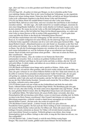 sagt: „Herr und Vater, es ist alles geordnet nach Deinem Willen und Deiner heiligen
Ordnung!“
[191,02] Sage Ich: „So gehen wir denn gen Morgen, wo du in scheinbar großer Ferne
zwei mächtige Säulen siehst! Dort ist der vierte Großsaal der Vollendung, wo der eigentliche
Himmel erst seinen Anfang nimmt. Nimm hier dein Weib, auf daß du aus Meiner besonderen
Liebe in dir vollkommen eingehest in das Reich deiner Liebe und Erkenntnis!“
[191,03] Auf Meine Worte hin umfaßt Robert-Uraniel mit aller Liebe seine Helena
und bittet Mich, daß Ich an seiner Seite, und zwar zwischen ihm und Helena in den Großsaal
einziehen möchte. – Ich aber sage: „Du mußt einmal frei zu wandeln anfangen, ansonsten du
stets eines Gängelbandes bedürftest. Ich aber werde ohnehin im Großsaal zugegen sein, wenn
du dort eintrittst. Wo immer du mit der Liebe zu Mir dich hinbegeben wirst, werde Ich bei dir
sein, da deine Liebe zu Mir Ich Selbst bin! Denn Ich bin überall gegenwärtig, wo wahre und
reine Liebe in einem Herzen zu Mir in rechter Fülle gegenwärtig ist. – Und so gehe denn
voran und öffne die Pforte in das Reich der Vollendung deines Herzens!“
[191,04] Hier macht Robert eine tiefe Verbeugung vor Mir und tritt sogleich seine
Reise an. Er wandelt wohlgemut mit seiner Helena, die ihn unterwegs fragt, wie es ihm hier
im Reiche Gottes eigentlich vorkomme und ob er sich wohl schon ganz heimisch fühle. – Sagt
darauf Robert-Uraniel: „Manchmal kommt es mir sehr fremd vor, besonders so der Herr Sich
nicht neben mir befindet. Aber so der Herr sichtlich in meiner Nähe weilt, bin ich wieder ganz
zu Hause. Nur alle die Erscheinungen kommen mir, trotzdem ich sie recht wohl verstehe,
noch immer befremdend vor, weil ihr Auftreten oft gar so unvorbereitet zum Vorschein
kommt. Doch ich habe mich auch daran schon gewöhnt. – Aber nun ist schon die Pforte da,
aber verschlossen! – Was nun?“
[191,05] Spricht Helena: „Nun, die werden wir im Namen des Herrn eben
aufzumachen versuchen. Sieh, es steckt ja ein goldener Schlüssel darin!“ – Robert ergreift
sogleich den Schlüssel und fängt an, ihn nach rechts und links zu drehen, aber die Tür will
sich nicht öffnen. Er dreht wieder, und stärker als zuvor drückt er mit Gewalt an die beiden
Torflügel, doch vergebens!
[191,06] Darob wird Robert etwas bange und er spricht zu Helena: „Siehe, mein
geliebtes Weib, ich muß dir offen gestehen, daß ich mich wieder einmal sehr fremd fühle, wie
einer, der ganz verlassen ist von seinen früheren Helfern in der Not. Siehe dich einmal um, ob
du selbst in weitester Ferne jemanden erschauen kannst! Außer Freund Cado, der uns ganz
still gefolgt ist, entdecke ich keine Seele und keinen Geist!“ Spricht Helena: „Wahrhaft
sonderbar, außer Cado sehe auch ich niemanden, und das Tor läßt sich nicht öffnen! Und doch
hat uns der Herr Selbst hierher beordert. Versuche noch einmal die Tür zu öffnen, ich werde
dir helfen, vielleicht wird es dann gehen!“
[191,07] Robert macht sich nun wieder an den Goldschlüssel und dreht ihn nach allen
Seiten, während Helena kräftig an die beiden Flügel drückt. Die Bemühung geht eine gute
Weile vor sich, aber ohne Erfolg. Als beide schon etwas abgemüdet sind, sagt Helena: „Weißt
du, mein geliebter Robert-Uraniel, über die Möglichkeit hinaus kann sich niemand zu einer
Tat verpflichtet fühlen. Wir haben bereits alle unsere Kräfte daran verwendet, aber diese
Himmelspforte läßt sich durchaus nicht öffnen, woran wir doch kaum schuldig sind. So bleibe
sie denn in des Herrn Namen verschlossen! Aber Freund Cado könnten wir noch um eine
Mitwirkung ansprechen, vielleicht versteht er damit besser umzugehen als wir beide.“ –
Spricht Robert-Uraniel: „Du hast recht, das werde ich sogleich tun!“
[191,08] Robert-Uraniel spricht: „Liebster Freund, du hast uns ganz allein ein
freundliches Geleit gegeben. Du hast auch des Herrn Auftrag an mich vernommen, daß ich
mit meinem Weibe hierher ziehen und dies Tor öffnen soll. Allein alle unsere noch so
kräftigen Versuche scheiterten an diesem Tor! Daher will ich dich hiemit ersuchen, mit mir
noch einen dritten Versuch zu machen. Vielleicht gelingt es uns dreien, diese riesige
Himmelspforte doch zu öffnen. Gelingt es aber nicht, so mag der Herr dann tun mit uns, was
Ihm wohlgefällt!“
[191,09] Spricht Cado: „Lieber Freund, es wird dir mein Wirken wenig Segen
bringen. Was einem Gott zusteht, gebührt nicht einem Ochsen! Du bist berufen und
 