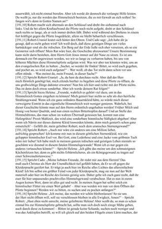 auserwählt, ich nicht einmal berufen. Aber ich werde dir dennoch die verlangte Hilfe leisten.
Du weißt ja, nur die werden das Himmelreich besitzen, die es mit Gewalt an sich reißen! So
fangen wir's denn in Gottes Namen an!“
[191,10] Robert macht sich abermals an den Schlüssel und dreht ihn siebenmal nach
links. Und da bei allem Kraftaufwand die Pforte noch nicht aufgeht, dreht er den Schlüssel
nach rechts so lange, als er sich immer drehen läßt. Dabei wird während des Drehens in einem
fort kräftigst gegen die Pforte losgedrückt, allein sie bleibt beharrlich verschlossen.
[191,11] Robert-Uraniel kratzt sich hinter den Ohren. Und Cado sagt: „Ich habe dir ja
gesagt, daß es nicht gehen wird! Ich weiß doch, daß diese geistigen Dinge um vieles
hartnäckiger sind als die irdischen. Ein Berg auf der Erde ließe sich eher versetzen, als so ein
Geistertor sich öffnen! Mein Rat wäre hier, die Geschichte abzuwarten! Unsere Bestimmung
kann nicht darin bestehen, dem Herrn Gott Jesus immer auf der Nase zu sitzen. Es ist uns
demnach ein Ort angewiesen worden, wo wir so lange zu verharren haben, bis uns von
höheren Mächten diese Himmelspforte aufgetan wird. Was wir aber tun könnten wäre, uns an
den evangelischen Rat zu halten: „Suchet, so werdet ihr finden! Bittet, so wird euch gegeben,
und pochet an, so wird euch aufgetan!“ – Wer weiß, ob das Tor nicht dann schon vor uns
offen stünde. – Was meinst du, mein Freund, in dieser Sache?“
[191,12] Spricht Robert-Uraniel: „Ja, du hast da durchaus recht. Aber daß der Herr
mich förmlich genötigt hat, mich eilends hierher zu begeben und diese Pforte zu öffnen, da
uns großwichtige Dinge dahinter erwarten! Nun bin ich hier und richte mit der Pforte nichts.
Das ist denn doch etwas sonderbar. Aber ich werde deinem Rat folgen!“
[191,13] Spricht hiezu Helena: „Freunde, wahrlich es gehört viel dazu, um in das
Himmelreich Gottes eingehen zu können! Mich geniert hier nichts so sehr als dies herrliche
Strahlengewand. Wenn ich ein ganz ordinäres Bauernkleid hätte, so würde mich dieser
verweigerte Eintritt in das eigentliche Himmelreich weit weniger genieren. Wahrlich, bei
dieser Geschichte könnte man auf den Herrn ordentlich ungehalten werden! Früher Milch und
Honig von bester Qualität, und nun einen rechten Bittertropfen darauf! Und an Stelle des
Himmelsbrotes, das man schon im wahren Übermaß genossen hat, kommt nun eine
Hafergrütze! Prosit Mahlzeit, das wird eine sonderbare himmlische Süßigkeit abgeben! Aber
wenn ich Närrin nur dieses dumme Kleid loswerden könnte, denn mich geniert's schon ganz
entsetzlich! – Gefällt dir, mein geliebter Robert, noch dein uranisches Sternengewand?“
[191,14] Spricht Robert: „Auch mir wäre ein anderes um eine Million lieber,
aufrichtig gesprochen! Ich komme mir nun in diesem göttlichen Sternenkleid, wie ein
gefoppter himmlischer Esel vor. Bei Gott, eine Lederhose und eine Jacke vom gröbsten Tuch
wäre mir lieber! Ich habe mich in meinem ganzen irdischen und geistigen Leben niemals so
geschämt wie diesmal in diesem fatalen Himmelsgewande! Wenn ich es nur gegen ein
anderes vertauschen könnte!“ – Spricht Helena: „Ich gäbe das meine um den schmutzigsten
Küchenfetzen her, denn es gibt nichts Erbärmlicheres, als ein Königsgewand zu tragen auf
einer Schweinehirtenwiese.“
[191,15] Spricht Cado: „Meine liebsten Freunde, ihr redet mir aus dem Herzen! Das
muß auch Christus als Herr der Unendlichkeit tief gefühlt haben, da Er so oft gegen die
Kleiderpracht geeifert hat. Er trägt ja auch hier im Reiche alles Lichtes das allereinfachste
Kleid! Ich bin selbst ein größter Feind von jeder Kleiderpracht, mag sie nun auf der Welt
materiell oder hier im Reiche des Geistes geistig sein. Daher gebe ich euch ganz recht, daß ihr
euer für hier unpassendes prachtvolles Himmelsgewand verabscheut. Hat es nun in euren
Augen keinen Wert, dann ist alles gut und recht. In meinen Augen hat selbst solch ein
himmlischer Flitter nie einen Wert gehabt! – Aber was werden wir nun vor dem Öffnen der
Pforte beginnen? Werden wir zu bitten, zu suchen und zu pochen anfangen?“
[191,16] Spricht Helena: „Ich meine, das werden wir schön bleibenlassen! So sie uns
der Herr nicht öffnen will, soll sie verschlossen bleiben in alle Ewigkeit, Amen!“ – Spricht
Robert: „Hast eben nicht unrecht, meine geliebteste Helena! Aber weißt du, so man es schon
einmal bis zur Himmelspforte gebracht hat, sollte man sich doch noch einige Mühe geben,
auch durch diese zu kommen! – Bitten ist gerade keine Schande, suchen noch weniger und
was das Anklopfen betrifft, so will ich gleich auf den beiden Flügeln einen Lärm machen, der
 