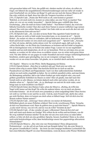 sich gewaschen haben soll! Nein, das gefällt mir: ehedem machte ich schon, als selbst ein
Engel, mit Sahariel die ausgedehntesten Himmelswanderungen und nun stehe ich wieder in
eurer Gesellschaft wie ein Ochse am Berge! Es geht uns nur noch die famose Minerva ab!
Das wäre wirklich ein Spaß, diese hier über die Torsperre losziehen zu hören!“
[191,17] Spricht Cado: „Nenne den Wolf nicht zu oft, sonst kommt er gerannt! –
Wahrlich, so ich mich nicht irre, kommt sie schon daher, uns eine Visite zu machen! Nun
sehen wir, wie wir sie wieder loswerden!“ – Spricht Helena ganz verblüfft über diese
Erscheinung: „Aber die muß ein feines Gehör haben! – Nun Robert-Uraniel, das wird eine
hübsche Geschichte werden! Hast aber auch ihren Namen in unserer mißlichen Lage nennen
müssen! Das wird eine schöne Messe werden! Am Ende zieht sie uns noch alle drei mit sich
in die allerunterste Gott-steh-uns-bei!“
[191,18] Spricht Cado: „Ah, von dem ist keine Rede! Das eigentlich Fatale besteht nur
darin, daß man sie nicht so bald wieder loswerden kann, so sie einmal da ist!“ – Spricht
Robert: „So suchen wir eben zu verhindern, daß sie herkommt; denn mit so viel göttlicher
Kraft und Gewalt werden wir etwa doch noch ausgerüstet sein!“ – Spricht Cado: „Versuche
es! Aber ich meine, daß dies nichts nützen wird. Sie wird gleich sagen, daß auch sie das
vollste Recht habe, vor die Pforte des Gotteshauses zu kommen und da Einlaß zu begehren.
Ob sie hineingelassen wird, ist freilich eine andere Frage. Lassen wir sie nur ungehindert
wandeln und tun nicht dergleichen, als ob wir sie bemerkten. Wird sie sich dann etwa an uns
machen, so werden wir ihr schon etwas zu erzählen wissen, was sie sicher nicht gerne hören
wird. Nur aber dürfen wir uns gegen sie weder freundlich und noch weniger richterlichgebieterisch
benehmen, sondern ganz gleichgültig, was sie am wenigsten vertragen kann. So
werden wir sie am ersten loswerden. Ich glaube, sie so ziemlich durch und durch zu kennen.“

192. Kapitel – Minerva vor der Pforte. Derbe Begegnung mit Helena.
[192,01] Spricht Robert: „Dein Rat ist wahrlich sehr gut! Doch jetzt nur stille, sie
kommt schon eilig in unsere Nähe! Das herrliche Kleid hat sie noch an und das
Pseudoschwert aus Blech und Pappendeckel. Auch von ihrer außerordentlichen Schönheit
scheint sie noch nichts eingebüßt zu haben. Sie ist wirklich unendlich schön, und man könnte
die Behauptung aufstellen, daß es der lieben Gottheit gar nicht möglich wäre, eine noch
größere gestaltliche Schönheit ins Dasein zu rufen! Aber ich glaube, man darf auch ihre
Gestalt nicht zu sehr rühmen; sie könnte dadurch noch eitler und stolzer werden, als sie
ohnehin schon ist.“ – Spricht Cado: „Ja, ja, überhaupt von und mit ihr nicht reden, sonst
bringt man sie nicht leichtlich vom Halse!“
[192,02] Spricht hinter dem Rücken Cados schon die Minerva: „Richtig, du triffst den
Nagel wohl immer auf den Kopf! Du willst die anderen lehren, wie sie mich am ehesten
loswerden könnten – als ob ich mich etwa jemandem je schon aufgedrängt hätte! Dazu besitze
ich wohl zu viel Ehre in mir und bin zu stolz. Und du, mein Freund Cado, darfst dies schon
gar nicht fürchten, denn wir kennen uns doch schon so hübsch lange. Soll ich dich etwa bei
deinem wahren Namen nennen?“
[192,03] Spricht Cado: „Schweige! Sonst sollst du von meiner dir bekannten
Höflichkeit gleich ein neues Pröbchen erfahren! Dort ist die verschlossene Pforte. Versuche,
ob dich wer hineinlassen wird. Denn du gehörst etwa ja auch dort hinein?“ – Spricht Minerva:
„Lecke mich! Ich tue, was ich will, und nie was du willst! Verstehst du das?“
[192,04] Spricht Cado: „O das verstehe ich ganz vollkommen! Denn du bist eitel und
stolz und somit auch dumm zur Genüge! Wie solltest du da wollen und tun können, was dir
für ewig wahrhaft frommen möchte? So du aber mit uns etwa noch etwas zu reden haben
solltest, so bitte ich dich um eine gewähltere Sprache, bessere Ausdrücke! Denn so du schon
mich nicht berücksichtigen willst, dann berücksichtige unsere hier gegenwärtige allerzarteste
Himmelsdame!“
[192,05] Spricht Minerva: „Das wäre eine rare Himmelsdame! Diese allergemeinste
Proletariertrud – vor der soll ich am Ende noch gar Respekt haben? Ich, das erste Wesen in
der ganzen Unendlichkeit! Und die – das letzte aus dem lumpigst berühmten Lerchenfeld! Du
hast einen hübschen Begriff von einer Himmelsdame, wenn du dieses echte Wiener Mistbratel
 