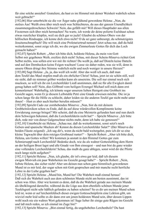 für eine solche ansiehst! Gratuliere, du hast es im Himmel mit deiner Weisheit wahrlich schon
weit gebracht!“
[192,06] Hier unterbricht sie die vor Ärger nahe glühend gewordene Helena: „Nun, du
stolzes Aas! Weißt etwa über mich noch was Schlechteres, du aus der ganzen Unendlichkeit
zusammengedroschenes Schwein! Nein, das gefällt mir! Will dieses Hauptluder aus allen
Fixsternen sich über mich hermachen! Na warte, ich werde dir deine polierte Eselshaut schon
etwas runzlicher klopfen, weil sie dich gar so juckt! Glaubst du schönes Obers von der
höllischen Rindsuppe, ich kenne dich etwa nicht? O da sei ganz unbesorgt, du schmutzigstes
Jesuitenschnupftuch! Die will mich eine Proletariertrud nennen! Jetzt schau nur, daß du bald
weiterkommst, sonst zeige ich dir, wo die ewigen Zimmerleute Gottes für dich das Loch
gemacht haben!“
[192,07] Spricht Robert: „Aber ich bitte dich, holdeste Helena, du mein von Gott
Selbst mir gegebenes Weib, ereifere dich nicht! Schau, mit dieser Schein-Minerva richtet Gott
Selbst nichts, was sollen erst wir mit ihr richten! Du weißt ja, daß auf Disteln keine Datteln
und auf den Dornhecken keine Feigen wachsen! Lasse sie daher reden, was sie will, denn in
unsere Ohren dringt ihre Stimme wahrlich nicht und noch weniger in unsere Herzen!“
[192,08] Sagt Helena: „Ja, ja, das weiß ich wohl. Aber das weiß ich auch, daß man
dem Teufel das Maul stopfen muß als ein ehrlicher Christ! Schau, jetzt ist sie schön still, weil
sie sieht, daß sie nimmer gröber werden kann als unsereins. Die soll nur einmal noch sich
mucksen, so will ich ihr ein Lerchenfelder Liedl anstimmen, daß sie für alle Ewigkeit damit
genug haben soll! Nein, dies Giftbratl vom heiligen Erzengel Michael soll mich dann erst
kennenlernen! Wahrhaftig, ich könnte sogar unserem lieben Herrgott eine Grobheit ins
Gesicht sagen, wenn Er je diesem Leibstuhle Petri eine Gnade erweisen möchte. Die ist ja
schon lange für die Hölle zu schlecht, daher leiden sie die anderen Teufel gar nicht mehr unter
ihnen! – Hast es aber auch hierher berufen müssen!“
[192,09] Spricht Cado zur zornbebenden Minerva: „Nun, bist du mit deinem
Grobheitslexikon schon zu Ende, daß du auf diese würdevollen Komplimente keine
Erwiderung zuwege bringst? Mir scheint, daß du eine Meisterin gefunden hast und nun durch
dein Schweigen bekennst, daß die Lerchenfelderin recht hat!“ – Spricht Minerva: „Ich bitte
dich, rede mir von dieser Galgenschnur nichts mehr, denn ich habe sie genossen!“
[192,10] Unterbricht sie Helena: „Schau nur, daß du weiterkommst, sonst setzt's noch
Gelsen und spanische Mucken ab! Kennst du diesen Lerchenfelder Salat?“ (Der Minerva die
beiden Fäuste zeigend): „Ich sag dir's, wenn du nicht bald weitergehst, putz ich dir so eine
kleine Tagwacht über dein rotziges Großmaul runter!“ – Spricht Robert: „Aber ich bitte dich,
Helena, um Gottes willen! Wir kommen ja anstatt in den Himmel Gottes gar zum
Schmierseppl nach Lerchenfeld! Bedenke doch, wie du als wahrer Gottesliebling dem Herrn
an der heiligen Brust lagst und alle Gnade von Ihm einsogest – und nun bist du ganz wieder
eine vollendete Lerchenfelderin! Schau, das mußt du ganz ablegen, sonst wird dir die Pforte
noch lange nicht aufgehen!“
[192,11] Spricht Helena: „Nun, ich glaube, dir ist's etwa gar leid, daß ich diesem
ewigen Mistvieh ein paar Wahrheiten ins Gesicht gesagt habe!“ – Spricht Robert: „Nein,
liebste Helena, das sicher nicht! Aber um deinen nun schon ganz himmlisch gewordenen
Mund ist es mir leid, der sogar schon mit Gott gesprochen und mir manche recht herrliche
Lehre in der Liebe gegeben hat!“
[192,12] Spricht Helena: „Mund hin, Mund her! Die Wahrheit muß einmal heraus!
Daß sich die Wahrheit auch aus dem schönsten Munde nicht am besten ausnimmt, das ist
schon was Altes. Aber wie kommt es denn, daß du die Wahrheit gerade aus meinem Munde
als übelklingend darstellst, während du die Lüge aus dem ebenfalls schönen Munde jener
Teufelsgretl nicht sehr häßlich gefunden zu haben scheinst? So es dir um meinen Mund schon
leid ist, wenn er auf lerchenfeldisch dieser ewigen Gottesschnipferin eine Lektion gibt, um
wieviel mehr leid sollte es dir dann erst um jenen holdesten Mund sein, über dessen Lippen
wohl noch nie ein wahres Wort gekommen ist! Sage lieber ihr einige gute Rügen ins Gesicht
und laß mich reden, so ich einmal im Zuge bin!“
[192,13] Spricht Minerva: „Bist einmal fertig, du ungehobeltes Lerchenholz? Du hast
 