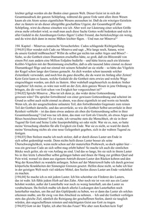 leichter gefegt werden als der Boden einer ganzen Welt. Dieser Geist ist in sich der
Gesamtausdruck der ganzen Schöpfung, während die ganze Erde samt allen ihren Wesen
kaum als ein Atom seines eigentlichen Wesens anzusehen ist. Daß da ein winziges Geistlein
eher zu läutern ist als dieser allergrößte geschaffene Urgeist, der Gesamtbegriff aller
Schöpfung, wirst du ebenso einsehen wie ich. Aber weil zur Läuterung einer solchen Größe
etwas mehr erfordert wird, so muß man auch diese Sache Gottes wohl bedenken und sich in
aller Geduld in die Anordnungen Gottes fügen! Lieber Freund, das berücksichtige ein wenig,
und du wirst dich dann in meine Mühen leichter fügen. – Und nun zur Minerva!“

194. Kapitel – Minervas satanische Versucherlehre. Cados schlagende Richtigstellung.
[194,01] Hier wendet sich Cado zur Minerva und sagt: „Wie lange noch, Satana, wirst
du unsere Geduld mißbrauchen? Willst du selbst gar nichts tun außer Arges und Böses? –
Siehe, so die Gottheit einen Diamanten erschaffen hätte, so groß, daß ein Blitzstrahl von
einem Pol zum andern eine Million Erdjahre bedürfte – und hätte hierzu auch ein kleinstes
Kolibri-Vögelein mit der Bestimmung erschaffen, daß es alle tausend Jahre einmal zu dieser
Diamantkugel flöge und nur einmal mit seinem Schnabel an sie stieße – so hätte das Vögelein
der Kugel schon lange den Garaus gemacht. An dich wurden schon tausende solcher
Zeitenläufe verwendet, und noch bist du ganz dieselbe, die du warst im Anfang aller Zeiten!
Kein Geist kann es fassen, welche Geduld dir die Gottheit stets erwies und welche Wege
eingeschlagen wurden, um dich zu läutern. Aber wahrhaft ungeheuerlich zu denken: bisher
vergebens! Ich meine, es wäre nun wohl an der Zeit, dein ganzes Wesen in jene Ordnung zu
bringen, die dir von Gott schon von Ewigkeit her vorgezeichnet ist!“
[194,02] Spricht Minerva: „Was tat ich denn je, das wider deine Gottesordnung
gewesen wäre? Du sprichst fortwährend von einer gewissen Gottesordnung und scheinst im
Grund es selbst auch nicht einmal zu ahnen, was diese eigentlich ist und worin sie besteht.
Wenn ich, als der ausgeschiedene unlautere Teil, den fortwährenden Gegensatz zum reinen
Teil der Gottheit darstelle, und das unverrückt, so wie die Gottheit Selbst unverrückt in ihrer
Reinheit verbleibt – ist das dann etwas anderes als eben die Gottesordnung selbst in ihrer
Gesamtumfassung? Und was tue ich denn, das man vor Gott als Unrecht, als etwas Arges und
Böses bezeichnen könnte? Es ist wahr, ich versuchte stets die Menschheit, ob sie in ihrer
Tugend für Gott und Seine Liebe feuerprobehältig sei oder nicht. War sie es, nun, so hatte
meine Versuchung ohnehin für alle Ewigkeit ein Ende. War sie es nicht, so ward ihr durch
meine Versuchung nichts als eine neue Gelegenheit gegeben, sich in der wahren Tugend zu
festigen.
[194,03] Den Stolzen mache ich noch stolzer, daß er durch dieses Laster am Ende in
sich selbst gedemütigt werde. Denn nichts heilt dieses Laster besser als seine
Überschwenglichkeit, wenn nicht schon auf der materiellen Probewelt, so doch später hier –
was ein gewisser Cado an sich selbst mag erlebt haben! So mache ich auch die sinnlichen
Böcke noch geiler, als sie von Anfang an sind. Und das so lange, bis sie sich in ihrem Laster
bis in ihre letzte Lebensfiber selbst gefangen haben und ihnen ihr Hang zur größten Qual und
Pein wird, worauf sie dann aus eigenem Antrieb diesem Laster den Rücken kehren und den
Weg der Keuschheit zu wandeln anfangen. Schon auf der Materiewelt habe ich durch gewisse
körperliche Krankheiten der Sinnengier Grenzen gesetzt. Helfen diese nicht, so habe ich hier
in der geistigen Welt noch viel stärkere Mittel, den Seelen dieses Laster am Ende verächtlich
zu machen.
[194,04] So mache ich es mit jedem Laster. Ich bin scheinbar ein Förderer des Lasters,
das ist wahr. Ich fühle jedem Hiob auf den Zahn. Aber noch nie ist von mir aus ein Laster
belohnt worden, außer der Lasterhafte war noch zu wenig lasterhaft, um das Laster zu
verabscheuen. Da freilich mußte ich durch allerlei Lockungen den Lasterhaften noch
lasterhafter machen, um ihn auf den Gipfelpunkt zu heben, wo er dann das Laster als solches
erkennen mußte, um für ewig von ihm Abschied zu nehmen. – Ich und die Gottheit verfolgen
stets das gleiche Ziel, nämlich die Reinigung der geschaffenen Seelen, damit sie tauglich
würden, den ungeschaffenen reinsten und mächtigsten Geist aus Gott zu tragen.
[194,05] Gott ist der Töpfer, ich aber bin das Feuer! Wie aber zum Kochen kein Topf
 