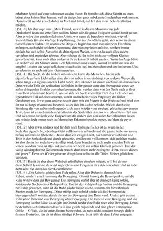 erhabene Schrift auf einer schwarzen ovalen Platte. Er bemüht sich, diese Schrift zu lesen,
bringt aber keinen Sinn heraus, weil da einige ihm ganz unbekannte Buchstaben vorkommen.
Demutsvoll wendet er sich daher an Mich und bittet, daß Ich ihm diese Schrift erläutern
möchte.
[151,10] Ich aber sage ihm: „Mein Freund, so wir in diesem Museum eine jede
Denkschrift lesen und entziffern wollten, hätten wir die ganze Ewigkeit vollauf damit zu tun.
Aber es wäre dies gerade solch eine Arbeit, wie wenn du berechnen wolltest, wieviel
Samenkörner für eine künftige Fortpflanzung, die ins Unendliche geht, sich schon in einem
Samenkorn befinden. Um unendliche Dinge zu begreifen, muß man nie beim Einzelnen
anfangen, auch nicht bei dem Gegenstand, den man ergründen möchte, sondern immer
einfach bei sich selbst. Verstehst du dein eigenes Wesen, so wirst du auch alles andere
verstehen und ergründen können. Aber solange du dir selbst nicht zur vollsten Klarheit
geworden bist, kann auch alles andere in dir zu keiner Klarheit werden. Wenn das Auge blind
ist, woher soll der Mensch dann Licht bekommen und wissen, worauf er steht und was ihn
umgibt? Ist aber das Auge hell, dann ist auch alles hell im Menschen und um ihn herum. Und
geradeso ist es auch mit dem Geistmenschen.
[151,11] Die Seele, als die äußere substantielle Form des Menschen, hat in sich
eigentlich gar kein Licht außer dem, das von außen in sie eindringt von anderen Wesen, die
schon lange ein eigenes inneres Licht haben; ihr Erkennen ist darum auch nur ein stückweises.
Denn welche Teile des seelischen Weltbildes in ihr gerade unter den Brennpunkt eines von
außen dringenden Strahles zu stehen kommen, die werden dann von der Seele auch in ihrer
Einzelheit erkannt und beurteilt, wie sie sich der Seele vorstellen. Fällt das Licht aber von
irgendeinem Teil auf einen anderen, so tritt dadurch ein volles Vergessen des früher
Gesehenen ein. Etwas ganz anderes taucht dann wie ein Meteor in der Seele auf und wird von
ihr nur so lange erkannt und beurteilt, als es sich im Lichte befindet. Weicht durch eine
Wendung das von außen eindringende Licht auch wieder vom zweiten, erleuchtet gewesenen
Teile, dann ist es auch mit dem Verständnis der Seele über den zweiten erleuchteten Teil aus.
Und so könnte die Seele eine Ewigkeit um die andere sich von außen her erleuchten lassen
und würde doch immer noch auf demselben Erkenntnispunkte stehen, auf dem sie zuvor
stand.
[151,12] Aber etwas anderes und für dich noch Unbegreifliches ist es, wenn in der
Seele der eigentliche, lebendige Geist vollkommen auftaucht und die ganze Seele von innen
heraus aufs hellste erleuchtet. Das ist dann ein ewiges Licht, das nimmer erlischt und alle
Teile in der Seele durch und durch erleuchtet, ernährt und vollkommen sich entfalten macht.
So also das in der Seele bewerkstelligt wird, dann braucht sie nicht mehr einzelne Teile zu
lernen, sondern dann ist alles auf einmal in der Seele zur vollen Klarheit gediehen. Und der
völlig wiedergeborene Geistmensch braucht dann nicht mehr zu fragen: „Herr, was ist dieses
und jenes?“ Denn der Wiedergeborene dringt dann selbst in alle Tiefen Meiner göttlichen
Weisheit.
[151,13] Damit du aber diese Wahrheit gründlicher einsehen mögest, will Ich dir nun
diese Schrift lesen und du wirst sogleich tausend Fragen in dir entstehen sehen. Und so habe
denn acht! So lautet das hier Geschriebene:
[151,14] „Die Ruhe ist gleich dem Tode tatlos. Aber dies Ruhen ist dennoch kein
Ruhen, sondern eine Hemmung der Bewegung. Räumet hinweg die Hemmpunkte, und die
Ruhe wird wieder zur Bewegung! Die Bewegung selbst aber ist dennoch keine solche,
sondern das Suchen eines Ruhepunktes. Und ist der Ruhepunkt gefunden und die Bewegung
zur Ruhe geworden, dann ist die Ruhe wieder keine solche, sondern ein fortwährendes
Streben nach der Bewegung. Diese erfolgt auch sobald wieder als die Hemmpunkte
hinweggeschafft werden, durch die aus der Bewegung eine Ruhe ward. Und so gibt es eine
Ruhe ohne Ruhe und eine Bewegung ohne Bewegung. Die Ruhe ist eine Bewegung, und die
Bewegung ist eine Ruhe. Ja, es gibt im Grunde weder eine Ruhe noch eine Bewegung. Denn
beide heben sich fortwährend auf wie eine gleich bejahende und eine gleich verneinende
Größe. – O Welt, die du unter diesem Steine ruhst, du ruhst nicht, sondern bewegst dich in
deinem Bestreben, das da ist deine sündige Schwere. Jetzt reifst du dem Leben entgegen.
 