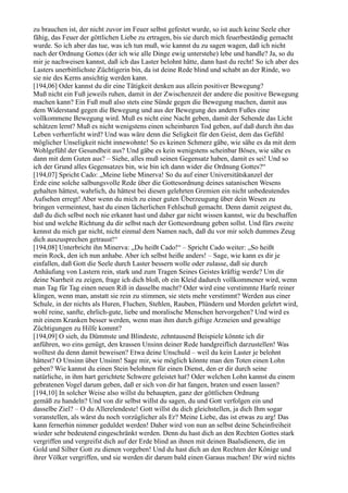 zu brauchen ist, der nicht zuvor im Feuer selbst gefestet wurde, so ist auch keine Seele eher
fähig, das Feuer der göttlichen Liebe zu ertragen, bis sie durch mich feuerbeständig gemacht
wurde. So ich aber das tue, was ich tun muß, wie kannst du zu sagen wagen, daß ich nicht
nach der Ordnung Gottes (der ich wie alle Dinge ewig unterstehe) lebe und handle? Ja, so du
mir je nachweisen kannst, daß ich das Laster belohnt hätte, dann hast du recht! So ich aber des
Lasters unerbittlichste Züchtigerin bin, da ist deine Rede blind und schabt an der Rinde, wo
sie nie des Kerns ansichtig werden kann.
[194,06] Oder kannst du dir eine Tätigkeit denken aus allein positiver Bewegung?
Muß nicht ein Fuß jeweils ruhen, damit in der Zwischenzeit der andere die positive Bewegung
machen kann? Ein Fuß muß also stets eine Sünde gegen die Bewegung machen, damit aus
dem Widerstand gegen die Bewegung und aus der Bewegung des andern Fußes eine
vollkommene Bewegung wird. Muß es nicht eine Nacht geben, damit der Sehende das Licht
schätzen lernt? Muß es nicht wenigstens einen scheinbaren Tod geben, auf daß durch ihn das
Leben verherrlicht wird? Und was wäre denn die Seligkeit für den Geist, dem das Gefühl
möglicher Unseligkeit nicht innewohnte! So es keinen Schmerz gäbe, wie sähe es da mit dem
Wohlgefühl der Gesundheit aus? Und gäbe es kein wenigstens scheinbar Böses, wie sähe es
dann mit dem Guten aus? – Siehe, alles muß seinen Gegensatz haben, damit es sei! Und so
ich der Grund alles Gegensatzes bin, wie bin ich dann wider die Ordnung Gottes?“
[194,07] Spricht Cado: „Meine liebe Minerva! So du auf einer Universitätskanzel der
Erde eine solche salbungsvolle Rede über die Gottesordnung deines satanischen Wesens
gehalten hättest, wahrlich, du hättest bei diesen gelehrten Gremien ein nicht unbedeutendes
Aufsehen erregt! Aber wenn du mich zu einer guten Überzeugung über dein Wesen zu
bringen vermeintest, hast du einen lächerlichen Fehlschuß gemacht. Denn damit zeigtest du,
daß du dich selbst noch nie erkannt hast und daher gar nicht wissen kannst, wie du beschaffen
bist und welche Richtung du dir selbst nach der Gottesordnung geben sollst. Und fürs zweite
kennst du mich gar nicht, nicht einmal dem Namen nach, daß du vor mir solch dummes Zeug
dich auszusprechen getraust!“
[194,08] Unterbricht ihn Minerva: „Du heißt Cado!“ – Spricht Cado weiter: „So heißt
mein Rock, den ich nun anhabe. Aber ich selbst heiße anders! – Sage, wie kann es dir je
einfallen, daß Gott die Seele durch Laster bessern wolle oder zulasse, daß sie durch
Anhäufung von Lastern rein, stark und zum Tragen Seines Geistes kräftig werde? Um dir
deine Narrheit zu zeigen, frage ich dich bloß, ob ein Kleid dadurch vollkommener wird, wenn
man Tag für Tag einen neuen Riß in dasselbe macht? Oder wird eine verstimmte Harfe reiner
klingen, wenn man, anstatt sie rein zu stimmen, sie stets mehr verstimmt? Werden aus einer
Schule, in der nichts als Huren, Fluchen, Stehlen, Rauben, Plündern und Morden gelehrt wird,
wohl reine, sanfte, ehrlich-gute, liebe und moralische Menschen hervorgehen? Und wird es
mit einem Kranken besser werden, wenn man ihm durch giftige Arzneien und gewaltige
Züchtigungen zu Hilfe kommt?
[194,09] O sieh, du Dümmste und Blindeste, zehntausend Beispiele könnte ich dir
anführen, wo eins genügt, den krassen Unsinn deiner Rede handgreiflich darzustellen! Was
wolltest du denn damit beweisen? Etwa deine Unschuld – weil du kein Laster je belohnt
hättest? O Unsinn über Unsinn! Sage mir, wie möglich könnte man den Toten einen Lohn
geben? Wie kannst du einen Stein belohnen für einen Dienst, den er dir durch seine
natürliche, in ihm hart gerichtete Schwere geleistet hat? Oder welchen Lohn kannst du einem
gebratenen Vogel darum geben, daß er sich von dir hat fangen, braten und essen lassen?
[194,10] In solcher Weise also willst du behaupten, ganz der göttlichen Ordnung
gemäß zu handeln? Und von dir selbst willst du sagen, du und Gott verfolgen ein und
dasselbe Ziel? – O du Allerelendeste! Gott willst du dich gleichstellen, ja dich Ihm sogar
voranstellen, als wärst du noch vorzüglicher als Er? Meine Liebe, das ist etwas zu arg! Das
kann fernerhin nimmer geduldet werden! Daher wird von nun an selbst deine Scheinfreiheit
wieder sehr bedeutend eingeschränkt werden. Denn du hast dich an den Rechten Gottes stark
vergriffen und vergreifst dich auf der Erde blind an ihnen mit deinen Baalsdienern, die im
Gold und Silber Gott zu dienen vorgeben! Und du hast dich an den Rechten der Könige und
ihrer Völker vergriffen, und sie werden dir darum bald einen Garaus machen! Dir wird nichts
 