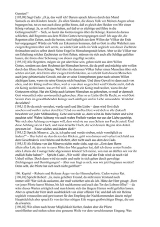 Gunsten!“
[195,09] Sagt Cado: „O ja, das weiß ich! Darum sprach Jehova durch den Mund
Samuels zu den Kindern Israels: ,Zu allen Sünden, die dieses Volk vor Meinen Augen schon
begangen hat, tut es nun auch diese größte hinzu, daß es gleich den Heiden von Mir einen
König verlangt. Ja, es soll einen haben, auf daß er es züchtige und führe in die
Gefangenschaft!‘ – Sieh, so lautet das Gotteszeugnis über die Könige. Kannst du daraus
schließen, daß Regenten aus dem Willen Gottes hervorgegangen sind? Ich sage dir, die
Regenten aller Zeiten, auch die besten, sind lediglich aus dem Willen der Völker der Erde
hervorgegangen! Würde ein Volk zur Erkenntnis kommen, daß es Gott in aller Wahrheit zum
ewigen Regenten über sich setzte, so würde Gott solch ein Volk sogleich von dieser Zuchtrute
freimachen und es selbst durch Seine Engel in Menschengestalt leiten. Aber so die Völker nur
um Erhaltung solcher Zuchtruten zu Gott flehen, müssen sie sich auch alle Schläge gefallen
lassen, die ihnen ohne Schonung von diesen zugefügt werden.
[195,10] Alle Regenten, mögen sie gut oder böse sein, gehen nicht aus dem Willen
Gottes, sondern aus dem Hochmut der Menschen hervor, die da groß und mächtig sein wollen
durch den Glanz ihres Königs. Weil aber die dummen Völker lieber einen Menschen über sich
setzten als Gott, den Herrn aller ewigen Herrlichkeiten, so verleiht Gott diesem Menschen
auch jene gebieterische Gewalt, mit der er seine Untergebenen ganz nach seinem Willen
züchtigen kann, wenn sie seine Gesetze nicht beachten. Und diese Gewalt ist dann auch von
oben, und der König muß sie üben, weil er von oben so gerichtet wird! Glaube nicht, daß da
ein König wollen kann, was er frei will – sondern ein König muß wollen, wozu ihn der
Gotteszorn nötigt. Hat ein König auch keinem Menschen zu gehorchen, so muß er dennoch
Gott wissentlich oder unwissentlich gehorchen. Aber so er Liebe übt für Recht, so wird Gott
Seinen Zorn im gewalthabenden Könige auch sänftigen und in Liebe umwandeln. Verstehst
du solches?
[195,11] So du mich verstehst, werde sanft und übe Liebe – dann wird Gott dich
ansehen und sanfter ziehen dein Herz! Und ein sanftes Herz wird dich in alle Zukunft
bewahren vor jeder Mißhandlung. Gehe und werde so, dann wirst du Ruhe haben und wirst
geachtet sein! Wahre Achtung wie auch wahre Freiheit werden nur aus der Liebe gezeitigt.
Wer sich aber Achtung erzwingen will, dem wird sie nur zum Schein aus Furcht zuteil. Und
diese Achtung ist ein Fluch, und zwar derselbe Fluch, der seit deinem Beginn dein Anteil
gewesen ist! – Fasse solches und ändere dich!“
[195,12] Spricht Minerva: „Ja, ja, ich gehe und werde streben, mich womöglich zu
ändern!“ – Hier kehrt sie den dreien den Rücken, geht von dannen und verliert sich bald aus
dem Gesichtskreis von Helena und Robert, aber nicht auch aus dem des Cado.
[195,13] Als Helena von der Minerva nichts mehr sieht, sagt sie: „Gott dem Herrn
allein alles Lob, der mir in eurer Mitte den Mut gegeben hat, daß ich dieser ersten Feindin
alles Lebens die Courage habe abgewinnen können! Ich meine, von nun an dürften wir vor ihr
endlich Ruhe haben?“ – Spricht Cado: „Wir wohl! Aber auf der Erde wird sie noch viel
Unheil stiften. Doch dann wird sie mehr und mehr in sich gehen durch gewaltige
Züchtigungen und Demütigungen! – Aber nun fragt es sich, was wir jetzt beginnen werden?
Denn seht, die Pforte hat sich noch nicht geöffnet!“

196. Kapitel – Roberts und Helenas Ärger vor der Himmelspforte. Cados weiser Rat.
[196,01] Spricht Robert: „Ja, mein geliebter Freund, da steht mein Verstand noch
immer still! Wer sich da auskennt, der muß weiterher sein als ich. Hätte der Herr gesagt: ,Dort
vor jener Pforte harret Meiner, bis Ich nachkomme und euch das Tor des Lebens öffne!‘ – da
wäre dieses Warten erträglich und man könnte sich das längere Harren wohl gefallen lassen.
Aber es sprach der Herr doch ausdrücklich von einer offenen Tür, und daß ich mit Helena
sogleich vorauseilen und gewisserart für den Empfang der Nachkommenden dasein möge!
Hauptsächlich aber sprach Er von der hier nötigen Eile wegen großwichtiger Dinge, die uns
da erwarten.
[196,02] Wir eilten nach bester Möglichkeit hierher, fanden aber die Pforte
uneröffenbar und stehen schon eine geraume Weile vor dem verschlossenen Eingang. Was
 