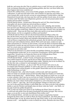 heißt das, und warum das alles? Das ist wahrlich etwas zu stark! Ich lasse mir wohl auf der
Erde von dummen Menschen eine April-Sendung gefallen; aber hier vom Herrn Selbst sieht
diese Fopperei doch etwas sonderbar aus!
[196,03] Wir erfüllten bisher, soweit unsere Kräfte genügten, des Herrn Willen sicher
vollkommen. Es geht nun nicht mehr weiter, und so bleiben wir denn hier auch stehen. Ums
vierte Gemach aber werde ich mich von nun an wenig kümmern! Freilich heißt es, daß das
Himmelreich Gewalt leide, aber kann man ihm wohl eine größere Gewalt antun, als sie einem
zu Gebote steht? Wir haben unser Möglichstes geleistet, nun soll sich jemand anderer daran
machen und sein Glück versuchen!“
[196,04] Spricht Helena: „Gerade dieser Meinung bin auch ich! Was einmal durchaus
nicht gehen will, davon wende man sich ab und lasse es stehen.“
[196,05] Spricht Cado: „Meine Lieben, ihr urteilt zwar recht vernünftig; aber trotzdem
kann ich mich eurer Meinung nicht anschließen, da ich an der Möglichkeit nicht zweifle, daß
diese Pforte geöffnet werden kann. Haben wir denn schon alles versucht? Nein, das haben wir
wahrlich nicht! – Wenn nun die Pforte doch offen wäre und ihr sie nur darum nicht hättet
öffnen können, weil ihr sie umgekehrt zu öffnen euch bestrebtet?
[196,06] Ihr habt die Pforte wohl mit aller Kraft hineindrückend öffnen wollen. Ich
aber sah den Irrtum zwar gut ein, konnte ihn euch aber nicht eher aufdecken, bis ihr selbst
durch ein gewisses Suchen, Bitten und Anklopfen dahintergekommen seid. Ich habe euch
wohl auf diesen evangelischen Rat aufmerksam gemacht, aber ihr habt ihn nicht befolgt. So
habt ihr auch nicht entdecken können, daß die Pforte nicht nach innen, sondern nur nach
außen aufzumachen ist. Und das aus dem Grunde, weil auch die Pforte im kleinsten Maße das
Himmelreich vorstellt, das man mit Gewalt an sich reißen, nicht aber von sich wegschieben
darf! Ist es doch schon im natürlichen Sinne so, daß man, so man etwas haben will, es
gewisserart an sich ziehen muß.
[196,07] In den Himmeln ist in allem dieselbe unwandelbare Ordnung, der nirgends
zuwidergehandelt werden darf. So ist es auch beim Toraufmachen, und ihr habt daher nichts
ausgerichtet. Versucht nun, im Namen des Herrn mit der Eröffnung dieser Pforte
ordnungsgemäß vorzugehen, und ihr werdet es sicher erreichen.“
[196,08] Spricht Robert: „Liebster Freund, ich begreife nun meinen Irrtum. Aber
etwas anderes begreife ich nicht, und das bist du selbst! Woher nimmst du solche Weisheit,
vor der sogar der weiseste Cherub Respekt haben müßte? Wahrlich, das ist mir ein Rätsel! So
der Herr hier wäre, so könnte Er mich unmöglich weiser belehren.“
[196,09] Spricht auch Helena: „Ja, das ist wahr! Wie der Freund Cado weise ist, das
ist wahrlich allen Himmeln unfaßlich. Er muß es aber auch sein, sonst hätte der Teufel auf
jenem Hügel keinen solchen Respekt vor ihm gehabt! Darum habe auch ich eine besonders
große Hochachtung vor Cado.“
[196,10] Spricht Cado: „Aber liebe Freundin, weißt du nicht, daß Cado eigentlich
selbst ein Teufel war und daß sonach auf dem bewußten Hügel des Nordens ein Teufel dem
andern in den Haaren lag?“ – Spricht Helena: „Wenn Cado jemals ein Teufel war, so war ich
es sicher zehnfach. Aber Cado war nie im Ernst ein Teufel! Vielleicht bloß nur erscheinlich,
um den wahren Teufeln desto mehr entgegentreten zu können! Und das ist auch eine große
Weisheit, die einem wahren Teufel jedoch unmöglich ist, weil in ihm keine Liebe wohnt.“
[196,11] „Bravo!“, sagt Cado, „das ist dir gut gelungen! Solange in Cado keine Liebe
war, war in ihm auch keine Weisheit. In dem Maße aber, wie Cado in sich die Liebe aufnahm,
belebte er auch die Weisheit und kämpfte dann mit dieser wider den Teufel – eine Waffe, vor
der jeder Teufel den größten Respekt hat.
[196,12] Aber nun macht euch einmal an die Eröffnung der Pforte! Denn ich sehe dort
in wohl noch sehr großer Ferne die ganze Gesellschaft sich hierher bewegen. Was wird sie
sagen, so sie uns hier vor der noch uneröffneten Pforte treffen wird?“
[196,13] Spricht Robert: „Ich habe nur noch einen einzigen evangelischen Anstand
bezüglich der Pforte selbst: Es heißt im Worte des Herrn ausdrücklich: ,Die Pforte aber, die in
den Himmel führt, ist eng. Ihr müsset durch die enge Pforte ziehen, so ihr in den Himmel
kommen wollt!‘ – und ungefähr so weiter im Buche des Lebens. Betrachte aber diese Pforte,
 
