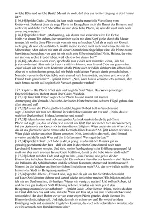 welche Höhe und welche Breite! Meinst du wohl, daß dies ein rechter Eingang in den Himmel
ist?“
[196,14] Spricht Cado: „Freund, du hast noch manche materielle Vorstellung vom
Gotteswort. Bedeutet denn die enge Pforte im Evangelium nicht die Demut des Herzens, und
nicht eine wirkliche Tür? Aber öffne sie nur, diese hohe Pforte, sie wird dir wohl auch noch
etwas eng werden!“
[196,15] Spricht Robert: „Merkwürdig, wie dumm man zuweilen wird! Ein Ochse
bleibt vor einem Tor stehen, aber unsereiner wollte mit dem Kopf gleich durch die Mauer
rennen. Ich wollte diese Pforte stets von mir weg aufmachen. Und als es auch mit Gewalt
nicht ging, da war ich verdrießlich, wollte meine Kleider nicht mehr und wünschte mir die
Minerva her. Aber daß es mir statt all dieser Dummheiten eingefallen wäre, die Pforte zu mir
herwärts aufzumachen, von dem ist mir nicht eine Silbe eingefallen! Nicht, Helena, du wirst
mit mir eine rechte Freude haben, weil ich so schön dumm bin?“
[196,16] „Ah, das ist alles eins“, spricht die nun wieder sehr muntere Helena, „ich bin
ja ebenso dumm! Hätte mir doch auch einfallen können, was Freund Cado uns geraten hat.
Zwar wissen wir noch nicht bestimmt, ob die Pforte auch wirklich sich herwärts öffnen läßt.
Aber es ist schon dumm genug, daß wir beide noch keinen Versuch damit gemacht haben. –
Nun aber versuche die Geschichte noch einmal nach hineinwärts, und dann erst, wie es dir
Freund Cado geraten hat!“ – Spricht Robert: „Nein, nach hinein versuche ich's nimmer, aber
nach heraus zu mir soll sogleich ein Versuch gemacht werden!“

197. Kapitel – Die Pforte öffnet sich und zeigt die Stadt Wien. Das Wesen jenseitiger
Erscheinlichkeiten. Robert staunt über Cados Weisheit.
[197,01] Damit tritt Robert sogleich zur Pforte hin und macht mit leichter
Anstrengung den Versuch. Und siehe, der hohen Pforte breite und schwere Flügel gehen ohne
allen Anstand auf!
[197,02] Als nun die Pforte geöffnet dasteht, beginnt Robert hell aufzulachen und
sagt: „Da haben wir nun den Himmel in wahrlich seltsamster Art vor uns! – Nein, das ist
wahrlich überkomisch! Helena, komm her und schau!“
[197,03] Helena kommt und sieht mit großer Aufmerksamkeit durch die geöffnete
Pforte und sagt: „Ja, das ist Wien, wie es leibt und lebt! Und wir stehen hier am Wienerberg
bei der „Spinnerin am Kreuz“! O du himmlische Süßigkeit: Wien und nichts als Wien! Also
das ist das glorreiche vierte himmlische Gemach deines Hauses? Ah, jetzt können wir uns in
Wien gleich wieder um einen Dienst umsehen! Nein, komisch ist das wohl, den Himmel
erwarten und dafür nach Wien auf die Erde kommen! Was sagst du dazu?“
[197,04] Spricht Robert: „Ich habe es dir ja gesagt, als du mit der Minerva gar so
gewaltig gelerchenfeldert hast – daß wir statt in die reinen Gotteshimmel noch nach
Lerchenfeld kommen werden. Und sieh, meine Prophezeiung ist in Erfüllung gegangen! Ich
muß nun aber auch unseren Freund Cado herführen, damit er die liebe Wienerstadt sieht!“
[197,05] Robert ruft den Cado und sagt zu ihm: „Nun, Freund, wie gefällt dir der
Himmel des irdischen Hauses Österreich? Ein sauberes himmlisches Jerusalem das! Siehst du
die Palisaden, die Schießscharten und die schönen Kanonen, Mörser und Bombenkessel?
Nimmst du die Wachen und ihre herrlichen Blockhäuser wahr? Ah, das ist wirklich schön: die
himmlische Stadt im Belagerungszustand!“
[197,06] Spricht Helena: „Freund Cado, sage mir, ob wir uns für die Sterblichen nicht
auf kurze Zeit könnten sichtbar und darauf wieder unsichtbar machen? Ein bißchen möchte
ich mir den Spaß machen, die lustigen Wiener ein wenig zu necken! Und sollten Robert, ich
und du etwa gar in dieser Stadt Wohnung nehmen, werden wir doch gewiß den
Belagerungszustand zuvor aufheben!“ – Spricht Cado: „Aber liebste Helena, meinst du denn
im Ernst, daß dies das wirkliche, irdische Wien sei? Das ist ja nur eine Erscheinlichkeit und
sonst nichts! Hat doch Robert zuvor von einer engen Pforte geredet, durch die man ins
Himmelreich einziehen soll. Und sieh, da steht sie schon vor uns! Ihr werdet bei dem
Durchgang noch auf so manche Engstellen kommen, die euch sehr schwerfallen werden; aber
es wird dennoch zum Durchkommen sein.“
 