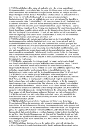 [197,07] Spricht Robert: „Das meine ich auch, aber wie – das ist eine andere Frage!
Wenigstens muß dies erscheinliche Wien doch eine Abbildung vom wirklichen irdischen sein,
sonst könnte es ihm doch nicht auf ein Haar gleichsehen. Erlaube mir übrigens noch eine
Frage: Du sagtest vordem, daß dies Wien nur eine Erscheinlichkeit sei, und doch steht es so
klar vor uns wie wir selbst. Sind demnach wir uns gegenseitig auch nur pure
Erscheinlichkeiten? Oder sind wir wirklich das, was wir zu sein scheinen? Ist diese Pforte
etwa auch nur eine bloße Erscheinlichkeit? – Ich kann mich in den Begriff ,Erscheinlichkeit‘
noch immer nicht finden. Denn nach meiner Beurteilung ist eine Erscheinlichkeit nichts
anderes als entweder der Reflex eines wirklich vorhandenen Dinges oder Wesens – oder sie
wird als Erklärung eines Begriffs zur Prüfung eines Geistes nur für einen Moment erschaffen.
Hat sie ihren Dienst verrichtet, tritt sie wieder aus der Sphäre jeglichen Daseins. Das ist meine
Idee über den Begriff ,Erscheinlichkeit‘. Es muß mir aber darüber volle Klarheit werden,
sonst bin ich genötigt, alles für eine bloße Erscheinlichkeit zu halten, was mir seit meinem
überirdischen Hiersein unter die Augen gekommen ist.“
[197,08] Spricht Cado: „Du hast eine ganz richtige Idee von der Erscheinlichkeit. Nur
das ist etwas unrichtig, daß eine Erscheinlichkeit etwas ganz Leeres sein soll, weil sie
vorderhand bloß Erscheinlichkeit ist. Sieh, eine Erscheinlichkeit ist in der geistigen Welt
entweder wirklich nur ein Abbild eines schon in der Wirklichkeit vorhandenen Dinges. Oder
sie ist ein Probeplan zu einer neuen Schöpfung, zuerst beschaulich dem Herrn allein, dann
aber auch jedem Geist, der seinem Innern nach mit der neuerscheinlichen Idee des Herrn in
irgendeinem Liebeverband steht. Daß aber solch eine Idee mit der Sphäre des Beschauers
stets in entsprechende Beziehung kommt wie ein Gleichnis – das ordnet des Herrn Weisheit
so lange an, bis der Geist jene Stärke erreicht, in dem Erscheinlichen selbst das Wirkliche und
Unvergängliche zu erkennen.
[197,09] Ein hier anlangender Geist ist zuerst noch viel zu zart und schwach, als daß
man ihm gleich die kräftigsten geistigen Wirklichkeiten entgegenstellen könnte. Er würde
sich an ihnen sehr stoßen und am Ende aufreiben, wie wenn man auf der Erde ein
neugeborenes Kind anstatt in weiche Windeln auf hartes Holz und Steine legen würde. Aber
nicht alles, was ein neu hier angekommener Geist zu Gesicht bekommt, ist pure
Erscheinlichkeit, sondern meist nach der Kraft des Geistes zum größten Teil Wirklichkeit!
[197,10] Die Pforte hier ist eine geistige Wirklichkeit, und wir uns gegenüber auch.
Aber jenes Wien dort ist nur eine Erscheinlichkeit, als ein Abbild der wirklichen, irdischen
Stadt Wien, das ihr beide in eurer eigenen Seele beschaulich bergt. Dieses Bild aber
beschwert eure Seele noch und erzeugt auch zuweilen Unlauteres in ihr, das sich dann in
irgendeinem gereizten Lebenszustand den Weg bahnt und in die ,redende Erscheinlichkeit‘
tritt. Solches kann aber in Gottes Liebelicht, das da ist der reinste Himmel, nicht Eingang
finden, da etwas Unreines in die Himmel Gottes unmöglich eingehen kann. Und so tritt nun
aus eurer Seele vor Eingang in die reinsten Gotteshimmel das letzte unreine Bild der Stadt
Wien heraus, auf daß ihr es beschauen und darauf für immer aus euch verbannen möget.
[197,11] Es wird euch zwar noch einige Mühe und Arbeit kosten, jedoch mit Hilfe des
Herrn wird sich auch das machen. Darum seid mutig im Herrn, so wird alles leicht und
vollkommen vonstatten gehen!“
[197,12] Spricht Robert: „Aber liebster Freund, sage mir bloß, woher du nur deine
Weisheit nimmst? Denn das war schon wieder geredet wie aus dem heiligsten Munde des
Herrn Selbst! Ich war früher stets der Meinung, du seist mit uns darum hieher gezogen, daß
du durch mich und Helena für die Himmel möchtest vorbereitet werden. Und nun geschieht
gerade das Gegenteil: Du bist unser vollendetster Meister, und wir beide haben kaum die
Fassungskraft, dich soviel als nötig zu verstehen. Sage mir, bist du im Ernst derselbe Cado,
der auf dem Hügel dort die Minerva schlug mit Wort und Tat? Oder bist du bloß als Cado
maskiert und bist irgendein erster Erzengel Gottes? Denn nur auf diese Art läßt sich deine
Weisheit begreifen, sonst bleibt sie mir ein Rätsel. Also, liebster Freund, sage mir, woher du
deine Weisheit borgst!“
[197,13] Spricht Cado lächelnd: „So es an der rechten Weile sein wird, wirst du alles
erfahren. Kümmere dich vorderhand dessen nicht, da viel wichtigere Dinge vor dir stehen.
 