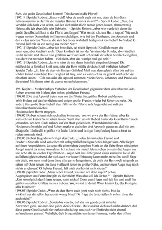Sieh, die große Gesellschaft kommt! Tritt darum in die Pforte!“
[197,14] Spricht Robert: „Ganz wohl! Aber du mußt auch mit mir, denn du bist doch
zehntausendmal reifer für die reinsten Himmel Gottes als ich!“ – Spricht Cado: „Nun, das
versteht sich doch von selbst, daß ich dich nicht allein werde gehen lassen, ebensowenig
Helena, die ich ebenfalls sehr liebhabe.“ – Spricht Robert: „Aber wie werde ich denn die
große Gesellschaft hier in der Pforte empfangen? Was werde ich zum Herrn sagen? Wie mich
wegen meiner Dummheit bei Ihm entschuldigen, wie bei den Propheten, den Aposteln und
den vielen anderen Weisen, die sich bei dieser wahrhaft heiligsten Gesellschaft befinden? O
Freund, hilf mir da ein wenig aus meiner Not!“
[197,15] Spricht Cado: „Aber ich bitte dich, sei nicht läppisch! Kindlich magst du
zwar sein, aber kindisch nicht! Denn kindisch ist nur der Verstand der Kinder, aber kindlich
ist ihr Gemüt, und das ist von größtem Wert vor Gott. Ich werde dir schon heimlich eingeben,
was du wirst zu reden haben – viel nicht, aber das wenige muß gut sein!“
[197,16] Spricht Robert: „Ja, wie wirst du mir denn heimlich eingeben können? Da
müßtest du ja förmlich Gott sein, oder der Herr müßte dir dazu Kraft verliehen haben!“ –
Spricht Cado: „Ei, bist du aber ein lästiger Grübler! Muß man denn gleich alles bis auf den
letzten Grund einsehen? Die Ewigkeit ist lang, und es wird sich in ihr gewiß noch sehr viel
einsehen lassen. – Gib nun acht, die Apostel kommen: voran Petrus, Johannes und Paulus als
die ersten! Mit ihnen wirst du zuerst zu tun bekommen.“

198. Kapitel – Merkwürdiges Verhalten der Gesellschaft gegenüber dem scheinbaren Cado.
Robert erkennt mit Helena den hohen, göttlichen Freund.
[198,01] Die drei Apostel treten nun vor die Pforte hin, grüßen Robert und dessen
Weib Helena auf das herzlichste und zeigen große Freude, wieder bei Robert zu sein. Die
andere übergroße Gesellschaft aber fällt vor der Pforte aufs Angesicht und ruft ein
himmlischharmonisches
Hosianna dem Herrn entgegen.
[198,02] Robert schaut sich nach allen Seiten um, von wo etwa der Herr käme, aber Er
will sich von keiner Seite sehen lassen. Wohl aber ersieht Robert hinter der Gesellschaft noch
jemanden, der dem Cado nahezu auf ein Haar gleichsieht. Wärenddem hört das
Hosiannarufen nicht auf und Robert merkt es auch den drei Aposteln genau an, daß sie von
übergroßer Ehrfurcht ergriffen vor lauter Liebe und heiliger Empfindung kaum etwas zu
reden imstande sind.
[198,03] Robert fragt darauf eiligst den Cado: „Lieber himmlischer Freund und
Bruder! Diese alle sind von einer mir unbegreiflich heiligen Scheu hingerissen. Alle liegen
auf ihren Angesichtern. Ja sogar die glorreichste Jungfrau Maria an der Seite ihres würdigsten
Joseph macht da keine Ausnahme. Ich schaue mir samt Helena schon beinahe die Augen aus
und sehe alle in solcher Ergriffenheit – sogar dort im Hintergrund einen knienden Geist, dir
auffallend gleichsehend, der sich auch vor lauter Erbauung kaum mehr zu helfen weiß! Sage
mir doch, vor wem sind denn diese alle gar so hingerissen, da doch der Herr noch nirgends zu
sehen ist! Oder sehen Ihn diese vielleicht schon in großer Nähe, und nur mein Auge mag noch
nichts erschauen? O liebster Freund, laß mich doch jetzt nicht sitzen!“
[198,04] Spricht Cado: „Mein lieber Freund, was soll ich denn sagen? Schau,
Augengläser und Fernrohre gibt es hier nicht! Was also soll ich dir tun?“ – Spricht Robert:
„Uns womöglich den Herrn zeigen, sonst nichts! Denn zum Herrn muß ich hin und muß Ihn
grüßen aus allen Kräften meines Lebens. Wo, wo ist Er denn? Wann kommt Er, der Heiligste
aller Himmel?“
[198,05] Spricht Cado: „Wenn du den Herrn auch jetzt noch nicht siehst, bist du
wirklich aus dir selbst heraus ein wenig blind! Da frage die drei, vielleicht sehen diese ihn
auch nicht?“
[198,06] Spricht Robert: „Sonderbar von dir, daß du mir gerade jetzt so halbe
Antworten gibst, wo mir eine ganze dienlich wäre. Du wunderst dich auch nicht darüber, daß
diese ganze Gesellschaft hier zerknirscht daliegt und sich vor Ehrfurcht nicht einmal
aufzuschauen getraut! Wahrlich, dich bringt nichts aus deiner Fassung, weder der offene
 