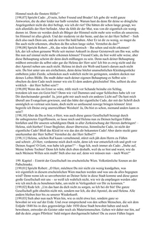 Himmel noch die finstere Hölle!“
[198,07] Spricht Cado: „O nein, lieber Freund und Bruder! Ich gebe dir wohl ganze
Antworten, die du aber leider nur halb verstehst. Warum hast du denn für deine so dringliche
Angelegenheit nicht die drei befragt, wie ich dir riet? Die hätten dir schon lange gesagt, wo
sich allenfalls der Herr befindet. Aber da fehlt dir der Mut, was von dir eigentlich ein wenig
dumm ist. Denn sie werden doch als Bürger der Himmel nicht mehr sein wollen als unsereins.
Im Himmel ist alles gleich. Und der niederste ist der beste, und das ist der Herr Selbst! – Sieh
dich also nach Dem um, und du wirst Ihn bald haben. Aber Er ist dir zu wenig, so magst du
Ihn auch nicht erkennen, obschon du Ihn schon lange siehst. Verstehst du das?“
[198,08] Spricht Robert: „Ah, das wäre doch komisch – Ihn sehen und nicht erkennen!
Ich, der ich schon geraume Weile seit meiner Ankunft in dieser Geisterwelt um Ihn war, sollte
Ihn nun auf einmal nicht mehr erkennen können? Freund Cado, du bist wohl sehr weise, aber
diese Behauptung scheint dir denn doch mißlungen zu sein. Denn nach deiner Behauptung
müßtest entweder du selbst oder gar die Helena der Herr sein! Ich bin es ewig nicht und die
drei Apostel neben uns auch nicht. Helena ist doch ein Weib und kann's darum auch nicht
sein. Du bist unter uns am einfachsten, denn deine höchst unansehnlichen Kleidungsstücke
entbehren jeder Zierde, schmücken auch wahrlich nicht im geringsten, sondern decken nur
deines Leibes Blöße. Du mußt daher nach deiner eigenen Behauptung es Selbst sein –
obschon du dem Cado noch immer wie ein Ei dem andern gleichsiehst! Hm, solltest du also
wirklich – der Herr Selbst sein!?
[198,09] Wenn das im Ernst so wäre, träfe mich vor Schande beinahe ein Schlag,
trotzdem ich nun ein Geist bin!! Denn wie viel Dummes und sogar Schlechtes habe ich vor
Dir durcheinander geredet! Ja, jetzt geht mir auch noch ein anderes Licht auf! Du hast mich
überall ans Evangelium gewiesen, und das hätte der eigentliche Cado, der mit der Schrift doch
unmöglich so vertraut sein kann, doch nicht so umfassend zuwege bringen können! Jetzt
begreife ich Deine ewig unerreichbare Weisheit! Ja, Du bist es schon, niemand anders kann es
sein!!
[198,10] Aber da Du es bist, o Herr, was auch diese ganze Gesellschaft bezeugt durch
ihr unbegrenztes Ergriffensein, so lasse mich und Helena nun zu Deinen heiligen Füßen
hinfallen und Dir unseren schuldigsten Dank in aller Zerknirschung der Herzen darbringen! –
Helena, sieh hierher! Unser Begleiter, dieser überweise, himmlische Cado, ist nicht der
eigentliche Cado! Bloß das Kleid ist wie das des dir bekannten Cado! Aber darin steckt ganz
unerkennbar der Herr Selbst! Verstehst du: der Herr Selbst!!“
[198,11] Helena, solchen Ruf kaum vernehmend, stürzt sich jäh dem Herrn zu Füßen
und schreit: „O Herr, verdamme mich doch nicht, denn ich war entsetzlich roh und grob vor
Deinen Augen! O Gott, was habe ich getan!!“ – Sage Ich, noch immer als Cado: „Stehe auf,
Meine liebste Tochter! Denn Ich liebe dich eben deshalb, weil du so bist und warst, wie du
nach Meinem Willen sein mußt! Steh also nur auf, denn wir müssen nun – nach Wien!“

199. Kapitel – Eintritt der Gesellschaft ins erscheinliche Wien. Volkstümliche Szenen an der
Paßschranke.
[199,01] Spricht Robert: „O Herr, möchtest Du mir nicht ein wenig kundgeben, was
wir eigentlich in diesem erscheinlichen Wien machen werden und was uns da alles begegnen
wird? Denn wenn ich so unvorbereitet an Deiner Seite in diese Stadt komme und diese ganze
große Gesellschaft mit uns – so weiß ich wahrlich nicht, wie wir da empfangen werden oder
wie ich mich da zu benehmen habe, um nicht in Verlegenheit vor Dir zu kommen.“
[199,02] Rede Ich: „Um das hast du dich nicht zu sorgen, so Ich bei dir bin! Die ganze
Gesellschaft geht ohnehin nicht mit, sondern nur Ich, die drei Apostel, du und Helena. Alle
andern bleiben hier bis zu unserer Wiederkunft.
[199,03] Sieh aber nun nach Wien hin, wie es nicht etwa leer, sondern ganz so
bewohnt ist wie auf der Erde. Und zwar entsprechend von den selben Menschen, die seit dem
Erdjahr 1848 bis in dies gegenwärtige Jahr 1850 diese Stadt bewohnt haben und noch
bewohnen, entweder als Geister oder noch als Materiemenschen. Gehen wir daher nur hin, auf
daß du dein ,enges Pförtlein‘ bald mögest durchgemacht haben! Da zu euren Füßen liegen
 