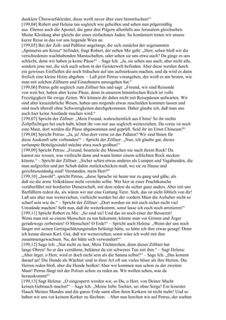 dunklere Überwurfskleider, diese werft zuvor über eure himmlischen!“
[199,04] Robert und Helena tun sogleich wie geheißen und sehen nun pilgermäßig
aus. Ebenso auch die Apostel, die ganz drei Pilgern allenfalls aus Jerusalem gleichsehen.
Meine Kleidung aber gleicht der eines einfachsten Juden. So kostümiert treten wir unsere
kurze Reise in das vor uns liegende Wien an.
[199,05] Bei der Zoll- und Paßlinie angelangt, die sich zunächst der sogenannten
„Spinnerin am Kreuz“ befindet, fragt Robert, der neben Mir geht: „Herr, sehen bloß wir die
verschiedenen wachhabenden Mannschaften, oder sehen sie uns etwa auch? Da ginge es uns
schlecht, denn wir haben ja keine Pässe!“ – Sage Ich: „Ja, sie sehen uns auch; aber nicht alle,
sondern jene nur, die sich auch schon in der Geisterwelt befinden. Aber diese werden durch
ein gewisses Einfließen die noch Irdischen auf uns aufmerksam machen, und da wird es dann
freilich eine kleine Hetze abgeben. – Laß jetzt Petrus vorangehen, der weiß es am besten, wie
man mit solchen Zöllnern und Einnehmern umzugehen hat.“
[199,06] Petrus geht sogleich zum Zöllner hin und sagt: „Freund, wir sind Reisende
von weit her, haben aber keine Pässe, denn in unserem himmlischen Reich ist volle
Freizügigkeit für ewige Zeiten. Wir können dir daher nicht mit Reisepässen aufwarten. Wir
sind aber kreuzehrliche Wesen, haben uns nirgends etwas zuschulden kommen lassen und
sind noch überall ohne Schwierigkeiten durchgekommen. Daher glaube ich, daß man uns
auch hier keine Anstände machen wird.“
[199,07] Spricht der Zöllner: „Mein Freund, wahrscheinlich aus China! So ihr nichts
Zollpflichtiges bei euch habt, könnt ihr von mir aus sogleich weiterziehen. Da vorne ist noch
eine Maut, dort werden die Pässe abgenommen und geprüft. Seid ihr im Ernst Chinesen?“
[199,08] Spricht Petrus: „Ja, ja! Also dort vorne ist das Paßamt? Wir sind Ihnen für
diese Auskunft sehr verbunden!“ – Spricht der Zöllner: „Nun, ich glaube gar, dieses
zerlumpte Bettelgesindel möchte etwa noch großtun!“
[199,09] Spricht Petrus: „Freund, beurteile die Menschen nie nach ihrem Rock! Du
kannst nie wissen, was vielleicht dann und wann hinter einem schlichten Rock stecken
könnte.“ – Spricht der Zöllner: „Sicher selten etwas anderes als Lumpen und Vagabunden, die
man aufgreifen und per Schub dahin zurückschicken muß, wo sie zu Hause und
gerichtszuständig sind! Verstanden, mein Herr?“
[199,10] „Jawohl“, spricht Petrus, „diese Sprache ist heute nur zu gang und gäbe, als
daß sie die arme Volksklasse nicht verstehn sollte. Wer hier in einer Prachtkutsche
vorüberfährt mit bordierter Dienerschaft, mit dem redest du sicher ganz anders. Aber mit uns
Barfüßlern redest du, als wären wir nur eine Gattung Tiere. Sieh, das ist nicht löblich von dir!
Laß uns aber nun weiterziehen, vielleicht werden bei der vordern Maut die Aufseher nicht so
scharf sein wie du.“ – Spricht der Zöllner: „Dort werden sie mit euch sicher nicht viel
Umstände machen! Seht nun, daß ihr weiterkommt, sonst lasse ich euch noch arretieren!“
[199,11] Spricht Robert zu Mir: „So sind sie! Und das ist noch einer der Besseren!
Wenn man mit so einem Menschen zu tun bekommt, könnte man vor Grimm und Ärger
geradewegs zerbersten! O Menschen! O Erde!“ – Spricht auch Helena: „Wenn der uns noch
länger mit seinen Geringschätzungsreden belästigt hätte, so hätte ich ihm etwas gesagt! Denn
ich kenne diesen Kerl. Gut, daß wir weiterziehen, sonst wäre ich wohl mit ihm
zusammengewachsen. Na, der hätte sich verwundert!“
[199,12] Sage Ich: „Nur nicht zu laut, Mein Töchterchen, denn dieser Zöllner hat
lange Ohren! So er das vernähme, bekämst du ein schweres Tun mit ihm.“ – Sagt Helena:
„Aber ärger, o Herr, wird er doch nicht sein als die Satana selbst?“ – Sage Ich: „Das kommt
darauf an! Die Hunde als Wächter sind in ihrer Art oft um vieles böser als ihre Herren. Die
Herren reden bloß, aber die Hunde beißen! Aber wir kommen nun schon zu der zweiten
Maut! Petrus fängt mit der Polizei schon zu reden an. Wir wollen sehen, was da
herauskommt!“
[199,13] Sagt Helena: „O eingesperrt werden wir, so Du, o Herr, von Deiner Macht
keinen Gebrauch machst!“ – Sage Ich: „Meine liebe Tochter, sei ohne Sorge! Ein leisester
Hauch Meines Mundes und die ganze Erde samt allen ihren Kerkern ist nicht mehr! Und so
haben wir uns vor keinem Kerker zu fürchten. – Aber nun horchen wir auf Petrus, der soeben
 