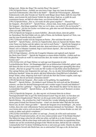 befragt wird. ,Woher des Wegs? Wo sind die Pässe? Her damit!‘“
[199,14] Spricht Petrus: „Geduld, nur eine kurze Frage: Sage mir, kann da niemand,
auch kein Einheimischer, ohne Paß in die Stadt?“ – Spricht der Polizeisergeant: „Bekannte
Einheimische wohl, aber Fremde nie! Seid ihr nicht Bürger dieser Stadt, müßt ihr einen Paß
haben, sonst kommt ihr nicht hinein! Gehört ihr aber dieser Stadt an, so müßt ihr euch
examinieren lassen, auf daß ich sehen kann, wes Geistes Kinder ihr seid.“
[199,15] Spricht Petrus: „Nur zu, ich werde dir alles genau angeben!“ – Hierauf fragt
der Sergeant: „Wie heißt Er?“ – Spricht Petrus: „Simon Juda, Jonas Sohn, genannt Petrus.“ –
Der Sergeant: „Das klingt sonderbar! Aber wer ist Er denn, was treibt Er für ein Gewerbe?“ –
Spricht Petrus: „Ich bin ein Fischer von Geburt aus, gehe aber nun aufs Menschenfischen aus,
schon seit nahe 2000 Jahren.“
[199,16] Spricht der Sergeant zu einem Gehilfen: „Bewache diesen, denn der gehört
ins Narrenhaus! Der Kerl bildet sich ein, daß er Petrus, der berühmte Apostel sei! Nein, was
man bei einer Kontrolle doch alles erlebt!“
[199,17] Hierauf wendet sich der Sergeant an Paulus: „Wer seid denn Ihr und wie
heißt Ihr!“ – Spricht Paulus: „Ich bin ein Teppichweber, dann ein Apostel der Heiden. Mein
erster Name war Saulus und der spätere war und ist noch Paulus.“ – Spricht der Sergeant zu
einem zweiten Gehilfen: „Bewahre auch den, denn auch dieser ist reif ins Narrenhaus!“ –
Darauf, sich zu Johannes wendend, fragt er auch diesen Apostel: „Wer seid denn Ihr? Etwa
auch so ein Apostel Christi?“
[199,18] Sagt Johannes: „Ich bin der Evangelist Johannes und zugleich auch Apostel
des Herrn Jesu Christi!“ – Spricht der Sergeant zu einem dritten Gehilfen: „Gehört auch ins
Tollhaus! Bewacht sie wohl! Es sind noch drei dort, die werden wohl sicher des gleichen
Geistes sein!“
[199,19] Hier tritt voll Ärger Helena vor und sagt zum Sergeanten in echt
Lerchenfeldischer Weise: „Sö Haupttappschädl von an böhmischen Feldwebel, geben's acht,
daß ihnen die drei nit etwa auskommen!“ – Spricht der Sergeant ganz spinngiftig über diese
Anrede: „Was hat sie gesagt? Na warte du! Dir werden wir das Rohe schon herabarbeiten!“ –
Hier springt Helena zum Sergeanten hin und sagt: „No, no, du alter Schwefellebertigel aus der
höllischen Apothek'! Schau nur gleich, daß dein böhmisches Zartg'fühl kein Leibschad'n
kriegt! Schau, schau, ehrgeizig auch noch! Laß sich der Herr den Grimm vergehn, sonst sag i
ihm was, das ihm nit am besten schmecken möcht!“
[199,20] Spricht der Sergeant: „Wes Landes ist Sie gebürtig, Sie ungehobeltes
Mensch?“ – Spricht Helena: „No denken's nach! Können Sie sich noch auf das Wirtshäusl
erinnern, von dem Sie dreimal hinausgeworfn san's worden wegen Unzucht und Stänkerei?
Schaun's, dort bin i gebürtig!“ – Sagt der Sergeant: „Was brodelt Sie daher? Ist Sie denn ein
Lerchenfelder Früchtl?“ – Spricht Helena: „Ja, die Schwarzmaxl-Lenerl! Kennen's mi denn
nimmer?“
[199,21] Spricht der Sergeant: „Ja, aber sag mir, wie kommst denn du zu dieser
Narrengesellschaft? Das ist gut! Die Schwarzmaxl-Lenerl! Sag mir doch, wo bist denn seit
der Revolution hingekommen? Man hat von dir ja gar nichts mehr gehört und gesehen!“ –
Spricht Helena: „Na, g'storben bin i halt! Und jetzt bin i wieder lebendig da und geh mit
meine guten Freunde mei Heimat b'suchen – wann's nix dawider habn! Daß aber die keine
Narren san, da steh i ihnen gut dafür.“ – Spricht der Sergeant etwas besänftigter: „Ah, meine
Liebste, diese drei sind vollkommene Narren und müssen demnach ins Narrenhaus! – Bei den
zwei letzten aber wird es sich erst durch ein Examen zeigen, wes Geistes Kinder sie sind. Ich
werde sie daher auch gleich vornehmen.“
[199,22] Hier tritt Robert von selbst vor und sagt: „Freund, du willst mich und meinen
heilig großen Freund untersuchen, ob wir etwa sinnesverrückt seien? O du blinder Hascher!
Das hättest du lange schon bei dir selbst tun sollen, auf daß du es in der Einsicht soweit
gebracht hättest, daß du schon lange nicht mehr dem Leibe nach lebst im eigentlichen Wien,
sondern nur auf der erscheinlich-geistigen Erde! Meinst du denn, daß du hier der wirkliche
Linienaufseher bist? In deiner Einbildung bist du es und sonst gar nichts. Glaubst du, daß du
hier irgendeine Gewalt oder Recht hast, uns zu untersuchen? Ich sage es dir, du hast kein
 