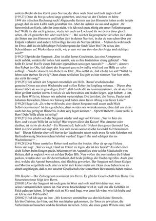 anderes Recht als das Recht eines Narren, der dazu noch blind und taub zugleich ist!
[199,23] Denn du bist ja schon lange gestorben, und zwar an der Cholera im Jahre
1849 der irdischen Rechnung nach! Abgesandte Geister aus den Himmeln haben es dir bereits
gesagt, daß du dem Leibe nach gestorben bist. Aber du lachtest sie aus und sagtest: ,Ihr
hirnverrückten Kerls, seht ihr denn nicht, wie ich noch ganz rüstig ein erster Polizeisergeant
bin? Wollt ihr das nicht glauben, stecke ich euch ins Loch und ihr werdet es dann gleich
sehen, ob ich gestorben bin oder noch lebe!‘ – Bei solcher Gegensprache verließen dich dann
die Boten aus den Himmeln und ließen dich in deiner Narrheit, in der du nun schon über ein
Erdjahr verharrst und andere hilfswillige Geister als Narren erklärst. – Meinst du wohl noch
im Ernst, daß du ein leibhaftiger Polizeisergeant der Stadt Wien bist? Da schau den
Schrankbaum an! Merkst du es nicht, wie er nun vor uns stets durchsichtiger und nichtiger
wird?“
[199,24] Spricht der Sergeant: „Das ist alles leeres Geschwätz, das eine Amtsperson
nicht anhört, sondern ihr hohes Amt ausübt, wie es ihre Instruktion streng gebietet! – Wie
heißt Er denn? Hat Er einen Paß oder irgendeinen sonstigen Ausweis?“ – „Nein!“, donnert
ihm Robert ins Ohr, daß darob der Sergeant ganz schwindlig wird und um Hilfe zu rufen
anfängt. – Wieder donnert ihm Robert ins Ohr: „Was willst du, daß ich dir tun soll? Willst du
leben oder sterben für ewig? Denn einen zeitlichen Tod gibt es hier nimmer. Wer hier stirbt,
der stirbt für ewig!“
[199,25] Hier schreit der Sergeant entsetzlich um Hilfe. Darauf erscheinen drei
gemeine Diener aus einer Wachtstube und wollen Robert in Empfang nehmen. – Dieser aber
donnert über sie so ein gewaltiges ,Halt!‘, daß darob alle so zusammensinken, als ob sie vom
Blitz gerührt worden wären. Und als sie wie bewußtlos am Boden liegen, sagt Robert: „Herr,
so es Dein Wille ist, können wir unbeirrt weiterziehen. Die drei dort, die Petrus, Paulus und
Johannes bewachen, blasen wir hinweg und haben dann freien Abzug von dieser Linie.“
[199,26] Sage Ich: „Es wäre wohl recht, aber dieser Sergeant muß zuvor auch Mich
Selbst examinieren! Ist dies geschehen, dann werden wir weiterkommen, ohne daß uns diese
auch nur das geringste Hindernis in den Weg legen können.“ – Spricht Robert: „Ganz wohl, o
Herr! Dein Wille allein ist heilig!“
[199,27] Hier erhebt sich der Sergeant wieder und sagt voll Grimm: „Wer ist hier ein
Herr, und wessen Wille ist da heilig? Hier regiert allein der Kaiser! Was darunter oder
darüber, ist nichts als Asche! – He Mannschaft, habt acht! Nehmt dies ganze Gesindel fest,
führt es vors Gericht und sagt dort, wie sich dieses sozialistische Gesindel hier benommen
hat! – Dieser Schreier aber soll hier in der Wachtstube zuvor noch extra für sein Schreien mit
fünfundzwanzig Stockstreichen belohnt werden! Ergreift ihn und schleppt ihn ins
Wachtzimmer!“ –
[199,28] Drei Mann umstellen Robert und wollen ihn binden. Aber da springt Helena
hinzu und sagt: „Wer es wagt, Hand an Robert zu legen, der ist des Todes!“ Als aber einer
doch Robert beim Kragen packt, bekommt er im Augenblick eine solche Maulschelle von
Helena, daß er sogleich wie tot auf den Boden fällt. Nun wollen die zwei andern die Helena
packen, werden aber von ihr derart bedient, daß beide jählings die Flucht ergreifen. Auch jene
drei, welche die Apostel bewachten, sind flüchtig geworden. Der Sergeant ruft ihnen Galgen
und Mordio vergeblich nach, aber es kehrt sich keiner mehr um. Denn diese haben leise zu
ahnen angefangen, daß es mit unserer Gesellschaft eine sonderbare Bewandtnis haben müsse.

200. Kapitel – Der Zollsergeant examiniert den Herrn. Er gibt der Gesellschaft freie Bahn. Ein
Steuereinnehmer folgt dem Herrn.
[200,01] Aber der Sergeant ist noch ganz in Wien und sieht und hört daher nur, was
seines vermeintlichen Amtes ist. Nur etwas bescheidener wird er, weil ihn alle Gehilfen im
Stich gelassen haben. Er begibt sich zu Mir und fragt, wer denn Ich wäre, wie Ich hieße und
ob Ich keinen Paß besäße?
[200,02] Und Ich sage zu ihm: „Wir kommen unmittelbar aus den höchsten Himmeln.
Ich bin Christus, der Herr, und bin nun hierher gekommen, die Toten zu erwecken, die
Verlorenen aufzusuchen und die Kranken zu heilen. Allen, die eines guten Willens sind, soll
 