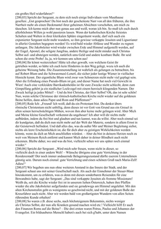 ein großes Heil widerfahren!“
[200,03] Spricht der Sergeant, zu dem sich noch einige Individuen vom Mauthause
gesellen: „Gut gesprochen! Du bist noch der gescheiteste Narr von all den früheren, die ihre
Narrheit mehr als einen Deckmantel ihrer geheimen Absichten vorschoben, um mich zu
täuschen. Ich kenne mich aber nun genau aus und weiß, woran ich bin. So muß ich euch durch
allerhöchsten Willen ja wohl passieren lassen. Wenn der katholischen Kirche freiestes
Schalten und Walten in ihrer klerikalen Sphäre eingeräumt wurde, darf sich auch ein
exponierter Sergeant nicht mehr wundern, so ihm gewisse verkappte Jesuiten und Liguorianer
in allerlei Gestalten begegnen werden! Es wird bald wieder Ablässe und Wunder zu regnen
anfangen. Die Jakobsleiter wird wieder zwischen Erde und Himmel aufgestellt werden, auf
der Engel, Apostel, die seligste Jungfrau, andere Heilige und nicht minder auch Christus
Selbst auf- und absteigen werden, natürlich ums Geld und andere kostbare Buße. Ihr seid
schon die erste Probe! Ja, ja, wir kennen uns schon aus!
[200,04] Ihr könnt weiterziehen! Hätte ich eher gewußt, von welchem Geist ihr
getrieben werdet, so hätte ich euch kein Hindernis in den Weg gelegt, wozu ich auch die
geheime Weisung habe. Die Zusammenstellung ist wahrlich als gelungen zu betrachten, bis
auf Robert Blum und die Schwarzmaxl-Lenerl, die sicher jeder lustige Wiener in vielfacher
Hinsicht kennt. Der eigentliche Blum wird zwar von Schmerzen nicht mehr viel geplagt sein.
Aber die Erfindung eines Pseudo-Blum ist gut, und dieser Name hat noch viel Gewicht in
Wien! Auch eine verkleidete Barrikadenheldin ist für eure Zwecke nicht schlecht, denn zum
Gimpelfang gehört ja ein niedlicher Lockvogel mit einem heroisch klingenden Namen. Der
Zweck heiligt ja jedes Mittel! – Und du bist Christus, der Herr Selbst? Oh, das ist sehr schön!
Nun, wenn solche Christusse der römisch-katholischen Kirche nicht wieder auf die goldenen
Beine helfen, dann adieu Papst und Rom und Pfaffentum!“
[200,05] Rede Ich: „Freund! Ich weiß, daß du ein Protestant bist. Du denkst übers
römische Christentum nicht unbillig, denn dieses ist vor Gott von Grund aus ein Greuel in
allen seinen herrschsüchtigen Mühen, wovon ihm aber keine mehr gelingen wird. Aber Mich
und Meine kleine Gesellschaft verkennst du ungeheuer! Ich aber will dir nichts mehr
aufbürden, indem du frei bist und glauben und tun kannst, was du willst. Aber noch einmal sei
dir kundgetan, daß du dich nun nicht mehr auf der Welt der Materie, sondern in allem Ernst in
der Geisterwelt befindest. Und daß alles das, was du außer Mir und Meiner Begleitung siehst,
nichts als leere Erscheinlichkeit ist, die für dich aber zu geistigen Wirklichkeiten werden
könnte, wenn du dich an Mich anschließen würdest. – Aber du bist in deinem Herzen noch zu
weit von Meinem Reich entfernt und kannst Mich daher in deiner Blindheit auch nicht
erkennen. Bleibe daher, wo und was du bist, vielleicht sehen wir uns später noch einmal
wieder.“
[200,06] Spricht der Sergeant: „Wird mich sehr freuen, wenn nicht in dieser, so
vielleicht doch in einer andern Welt! – Wünsche übrigens eine gute Verrichtung in der
Residenzstadt! Der noch immer andauernde Belagerungszustand dürfte euerem Unternehmen
günstig sein. Darum noch einmal: gute Verrichtung und einen schönen Gruß nach Maria-Zell!
Adieu!“
[200,07] Wir begeben uns nun ohne weiteren Anstand in das Innere der Stadt, und der
Sergeant schaut uns mit seiner Gesellschaft nach. Als auch der Einnehmer der Steuer-Maut
hinzukommt, um zu erfahren, was es denn mit diesen sonderbaren Reisenden für eine
Bewandtnis habe, sagt der Sergeant: „Das sind verkappte Jesuiten als fromme Missionare!
Weißt du, seit die Kirche wieder frei ist in unserem lieben Österreich, haben ihre Pfaffen
wieder die alte Jakobsleiter aufgefunden und sie geradewegs am Himmel angelehnt. Mit den
alten Kirchenstrafen geht es wenigstens so geschwind nicht, und mit der goldenen Buße der
Kreuzfahrer auch nicht. Aber wir werden bald von großartigsten Wundern von allen Seiten
rührendste Kunde erhalten!
[200,08] So waren z.B. diese sechs, nach höchsteigenem Bekenntnis, nichts weniger
als Christus Selbst, der nun alle Kranken gesund machen wird etc.! Vielleicht hilft Er auch
den Finanzen Roms auf die Beine? – Die drei ersten waren Petrus, Paulus und Johannes der
Evangelist. Ein bildsauberes Menschl haben's auch bei sich g'habt, unter dem Namen
 