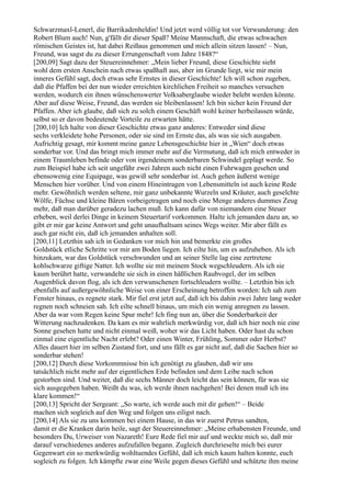 Schwarzmaxl-Lenerl, die Barrikadenheldin! Und jetzt werd völlig tot vor Verwunderung: den
Robert Blum auch! Nun, g'fällt dir dieser Spaß? Meine Mannschaft, die etwas schwachen
römischen Geistes ist, hat dabei Reißaus genommen und mich allein sitzen lassen! – Nun,
Freund, was sagst du zu dieser Errungenschaft vom Jahre 1848?“
[200,09] Sagt dazu der Steuereinnehmer: „Mein lieber Freund, diese Geschichte sieht
wohl dem ersten Anschein nach etwas spaßhaft aus, aber im Grunde liegt, wie mir mein
inneres Gefühl sagt, doch etwas sehr Ernstes in dieser Geschichte! Ich will schon zugeben,
daß die Pfaffen bei der nun wieder erreichten kirchlichen Freiheit so manches versuchen
werden, wodurch ein ihnen wünschenswerter Volksaberglaube wieder belebt werden könnte.
Aber auf diese Weise, Freund, das werden sie bleibenlassen! Ich bin sicher kein Freund der
Pfaffen. Aber ich glaube, daß sich zu solch einem Geschäft wohl keiner herbeilassen würde,
selbst so er davon bedeutende Vorteile zu erwarten hätte.
[200,10] Ich halte von dieser Geschichte etwas ganz anderes: Entweder sind diese
sechs verkleidete hohe Personen, oder sie sind im Ernste das, als was sie sich ausgaben.
Aufrichtig gesagt, mir kommt meine ganze Lebensgeschichte hier in „Wien“ doch etwas
sonderbar vor. Und das bringt mich immer mehr auf die Vermutung, daß ich mich entweder in
einem Traumleben befinde oder von irgendeinem sonderbaren Schwindel geplagt werde. So
zum Beispiel habe ich seit ungefähr zwei Jahren auch nicht einen Fuhrwagen gesehen und
ebensowenig eine Equipage, was gewiß sehr sonderbar ist. Auch gehen äußerst wenige
Menschen hier vorüber. Und von einem Hineintragen von Lebensmitteln ist auch keine Rede
mehr. Gewöhnlich werden seltene, mir ganz unbekannte Wurzeln und Kräuter, auch geselchte
Wölfe, Füchse und kleine Bären vorbeigetragen und noch eine Menge anderes dummes Zeug
mehr, daß man darüber geradezu lachen muß. Ich kann dafür von niemandem eine Steuer
erheben, weil derlei Dinge in keinem Steuertarif vorkommen. Halte ich jemanden dazu an, so
gibt er mir gar keine Antwort und geht unaufhaltsam seines Wegs weiter. Mir aber fällt es
auch gar nicht ein, daß ich jemanden anhalten soll.
[200,11] Letzthin sah ich in Gedanken vor mich hin und bemerkte ein großes
Goldstück etliche Schritte vor mir am Boden liegen. Ich eilte hin, um es aufzuheben. Als ich
hinzukam, war das Goldstück verschwunden und an seiner Stelle lag eine zertretene
kohlschwarze giftige Natter. Ich wollte sie mit meinem Stock wegschleudern. Als ich sie
kaum berührt hatte, verwandelte sie sich in einen häßlichen Raubvogel, der im selben
Augenblick davon flog, als ich den verwunschenen fortschleudern wollte. – Letzthin bin ich
ebenfalls auf außergewöhnliche Weise von einer Erscheinung betroffen worden: Ich sah zum
Fenster hinaus, es regnete stark. Mir fiel erst jetzt auf, daß ich bis dahin zwei Jahre lang weder
regnen noch schneien sah. Ich eilte schnell hinaus, um mich ein wenig anregnen zu lassen.
Aber da war vom Regen keine Spur mehr! Ich fing nun an, über die Sonderbarkeit der
Witterung nachzudenken. Da kam es mir wahrlich merkwürdig vor, daß ich hier noch nie eine
Sonne gesehen hatte und nicht einmal weiß, woher wir das Licht haben. Oder hast du schon
einmal eine eigentliche Nacht erlebt? Oder einen Winter, Frühling, Sommer oder Herbst?
Alles dauert hier im selben Zustand fort, und uns fällt es gar nicht auf, daß die Sachen hier so
sonderbar stehen!
[200,12] Durch diese Vorkommnisse bin ich genötigt zu glauben, daß wir uns
tatsächlich nicht mehr auf der eigentlichen Erde befinden und dem Leibe nach schon
gestorben sind. Und weiter, daß die sechs Männer doch leicht das sein können, für was sie
sich ausgegeben haben. Weißt du was, ich werde ihnen nachgehen! Bei denen muß ich ins
klare kommen!“
[200,13] Spricht der Sergeant: „So warte, ich werde auch mit dir gehen!“ – Beide
machen sich sogleich auf den Weg und folgen uns eiligst nach.
[200,14] Als sie zu uns kommen bei einem Hause, in das wir zuerst Petrus sandten,
damit er die Kranken darin heile, sagt der Steuereinnehmer: „Meine erhabensten Freunde, und
besonders Du, Urweiser von Nazareth! Eure Rede fiel mir auf und weckte mich so, daß mir
darauf verschiedenes anderes aufzufallen begann. Zugleich durchrieselte mich bei eurer
Gegenwart ein so merkwürdig wohltuendes Gefühl, daß ich mich kaum halten konnte, euch
sogleich zu folgen. Ich kämpfte zwar eine Weile gegen dieses Gefühl und schützte ihm meine
 