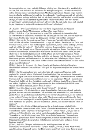 Beamtenpflichten vor. Aber mein Gefühl sagte mächtig laut: ,Was kaiserlich, was königlich!
So Gott dich ruft, dann hört der Kaiser und der König für ewig auf!‘ – Und ich wandte auf
solche Stimme meines Gemütes hin meinem Mauthaus sogleich den Rücken, folgte meinem
innersten Triebe und bin nun bei euch, ihr lieben Freunde! Erlaubt mir nun, daß ich mich bei
euch wenigstens so lange aufhalten darf, bis ich durch eure Güte und Weisheit so viel Einsicht
erlange, wo und was ich denn hier eigentlich bin. Ist das Wirklichkeit oder etwa nur ein
ewiger Traum? Lebe ich noch auf der Erde? Ich bezweifle das stets mehr. So es euch möglich
ist, da zündet mir in meinem Gehirnkasten ein kleines Lichtlein an!“

201. Kapitel – Der Steuereinnehmer wird vom Herrn aufgenommen, der Sergeant
zurückgewiesen. Paulus' Missionsgang ins Haus ,Zum guten Hirten‘.
[201,01] Rede Ich: „O ja, das tun wir recht gerne! Nur mußt auch du dann deinen Teil
zu verrichten nicht unterlassen. Bleibe also bei uns und gib auf alles acht, was wir reden und
tun werden. Und tue das, was dir gut dünkt, dann wirst du bald ins klare kommen!“
[201,02] Hier tritt der Sergeant vor und fragt: „Freund, darf auch ich bleiben? Denn
auch ich habe mich eines Bessern besonnen!“ – Sage Ich zu ihm: „Du bist wie ein Fuchs und
traust dir viel zu. Aber es wird nicht ein jeder angenommen, der da kommt und sagt: ,Freund,
auch ich will bei dir bleiben!‘ – Wer bei Mir bleiben will, der muß eines reineren Herzens
sein als du. Hast du doch nie an Christus geglaubt, wie möchtest du nun Dem folgen, den du
für einen verschmitzten Jesuiten hältst? Wir werden uns wohl noch einmal sehen, für jetzt
aber wäre es für deine Erkenntnis noch zu früh. Daher geh nur wieder auf deinen Posten
zurück. Gib zuerst dem Kaiser das Seine und sieh, wie du dann Gott das Seine geben wirst!
Du wurdest geladen und fandest es nicht der Mühe wert, der Einladung zu folgen. Darum
werden die an den Straßen und Zäunen zu Mir kommen und ein Gastmahl mit Mir eher halten
als die zuerst Geladenen.“
[201,03] Spricht der Sergeant: „Bei dieser Sprache wird's einem ehrlichen Menschen
ohnehin übel, und somit Gott befohlen!“ Hier geht der Sergeant schimpfend auf seinen Posten
zurück.
[201,04] Der Steuereinnehmer aber sagt: „Das hätte ich von diesem Menschen nicht
geglaubt! Es ist wohl schwer, Christus als den allmächtigen Gott anzunehmen, da man sich
unter dem Begriff Gott etwas zu unendlich Großes und heiligst Erhabenes vorstellt; während
Christus doch nur vollkommen ein Mensch war wie ein jeder andere Mensch – nur mit dem
Unterschied, daß Er mit dem Geist Gottes mehr noch erfüllt war als ein Moses, Samuel, Elias
und andere Propheten. Aber Christus ganz verwerfen, Ihm nicht einmal die Würde eines
Weisen zukommen zu lassen, das ist etwas zu stark!“
[201,05] Sage Ich: „Gut, was aber hältst du von Christus?“ – Spricht der
Steuereinnehmer: „Oh, ich halte Ihn so lange für das höchste Gottwesen, als sich nicht ein
größerer, besserer und vollkommenerer Gott auffinden läßt. Mit einem Gott, den als endlos
großes Wesen ein geschaffenes endliches Wesen nie wird erschauen können, ist mir wahrlich
wenig gedient. Christus, der ist mir schon recht! Aber irgendwo ein unendlich großer Gott-
Vater oder ein noch unbegreiflicherer Heiliger Geist können von mir aus sein, wie sie wollen,
mich werden sie nie genieren. Ich halte mich nur an Christus, das andere wird dann schon Er
machen!“
[201,06] Sage Ich: „Recht so! Halte dich nur an Ihn so fest als immer möglich! Alles
andere wird sich dann schon von selbst finden. – Nun aber kommt Petrus aus dem Haus. Wir
wollen hören, welche Ergebnisse er zuwege brachte.“ – Spricht Petrus: „Herr, da sieht es
schlimm aus! Ohne Gericht wird sich da wenig bezwecken lassen. Denn da gibt es eine
Verstocktheit, eine Blindheit und einen Wahn, der selbst in Sodom und Gomorra kaum
anzutreffen gewesen sein dürfte. Wäre ich angreifbar, wahrlich diese Brut hätte mich in
Stücke zerrissen! Herr, diese Kranken bedürfen eines kuriosen Arztes und einer ebenso
kuriosen Medizin!“
[201,07] Sage Ich: „Nun gut, so lassen wir sie! Aufdringen werden wir uns
niemandem, und so ziehen wir weiter!“ – Spricht Robert: „O Wien, o Wien! Auch du hast
gerichtet, die zu dir gesandt waren! Der Herr vergebe es dir! Ich werde keine Rache je an dir
 