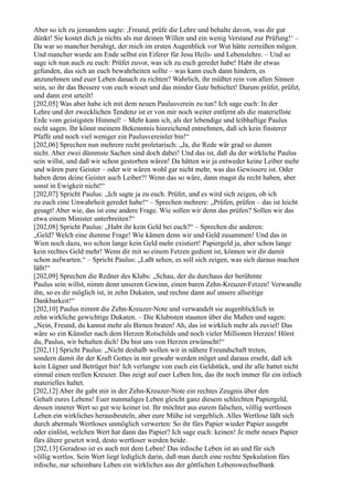 Aber so ich zu jemandem sagte: ,Freund, prüfe die Lehre und behalte davon, was dir gut
dünkt! Sie kostet dich ja nichts als nur deinen Willen und ein wenig Verstand zur Prüfung!‘ –
Da war so mancher beruhigt, der mich im ersten Augenblick vor Wut hätte zerreißen mögen.
Und mancher wurde am Ende selbst ein Eiferer für Jesu Heils- und Lebenslehre. – Und so
sage ich nun auch zu euch: Prüfet zuvor, was ich zu euch geredet habe! Habt ihr etwas
gefunden, das sich an euch bewahrheiten sollte – was kann euch dann hindern, es
anzunehmen und euer Leben danach zu richten? Wahrlich, ihr müßtet rein von allen Sinnen
sein, so ihr das Bessere von euch wieset und das minder Gute behieltet! Darum prüfet, prüfet,
und dann erst urteilt!
[202,05] Was aber habe ich mit dem neuen Paulusverein zu tun? Ich sage euch: In der
Lehre und der zwecklichen Tendenz ist er von mir noch weiter entfernt als die materiellste
Erde vom geistigsten Himmel! – Mehr kann ich, als der lebendige und leibhaftige Paulus
nicht sagen. Ihr könnt meinem Bekenntnis hinreichend entnehmen, daß ich kein finsterer
Pfaffe und noch viel weniger ein Paulusvereinler bin!“
[202,06] Sprechen nun mehrere recht proletarisch: „Ja, die Rede wär grad so dumm
nicht. Aber zwei dümmste Sachen sind doch dabei! Und das ist, daß du der wirkliche Paulus
sein willst, und daß wir schon gestorben wären! Da hätten wir ja entweder keine Leiber mehr
und wären pure Geister – oder wir wären wohl gar nicht mehr, was das Gewissere ist. Oder
haben denn deine Geister auch Leiber?! Wenn das so wäre, dann magst du recht haben, aber
sonst in Ewigkeit nicht!“
[202,07] Spricht Paulus: „Ich sagte ja zu euch. Prüfet, und es wird sich zeigen, ob ich
zu euch eine Unwahrheit geredet habe!“ – Sprechen mehrere: „Prüfen, prüfen – das ist leicht
gesagt! Aber wie, das ist eine andere Frage. Wie sollen wir denn das prüfen? Sollen wir das
etwa einem Minister unterbreiten?“
[202,08] Spricht Paulus: „Habt ihr kein Geld bei euch?“ – Sprechen die anderen:
„Geld? Welch eine dumme Frage! Wie kämen denn wir und Geld zusammen! Und das in
Wien noch dazu, wo schon lange kein Geld mehr existiert! Papiergeld ja, aber schon lange
kein rechtes Geld mehr! Wenn dir mit so einem Fetzen gedient ist, können wir dir damit
schon aufwarten.“ – Spricht Paulus: „Laßt sehen, es soll sich zeigen, was sich daraus machen
läßt!“
[202,09] Sprechen die Redner des Klubs: „Schau, der du durchaus der berühmte
Paulus sein willst, nimm denn unseren Gewinn, einen baren Zehn-Kreuzer-Fetzen! Verwandle
ihn, so es dir möglich ist, in zehn Dukaten, und rechne dann auf unsere allseitige
Dankbarkeit!“
[202,10] Paulus nimmt die Zehn-Kreuzer-Note und verwandelt sie augenblicklich in
zehn wirkliche gewichtige Dukaten. – Die Klubisten staunen über die Maßen und sagen:
„Nein, Freund, du kannst mehr als Birnen braten! Ah, das ist wirklich mehr als zuviel! Das
wäre so ein Künstler nach dem Herzen Rotschilds und noch vieler Millionen Herzen! Hörst
du, Paulus, wir behalten dich! Du bist uns von Herzen erwünscht!“
[202,11] Spricht Paulus: „Nicht deshalb wollen wir in nähere Freundschaft treten,
sondern damit ihr der Kraft Gottes in mir gewahr werden möget und daraus erseht, daß ich
kein Lügner und Betrüger bin! Ich verlangte von euch ein Geldstück, und ihr alle hattet nicht
einmal einen reellen Kreuzer. Das zeigt auf euer Leben hin, das ihr noch immer für ein irdisch
materielles haltet.
[202,12] Aber ihr gabt mir in der Zehn-Kreuzer-Note ein rechtes Zeugnis über den
Gehalt eures Lebens! Euer nunmaliges Leben gleicht ganz diesem schlechten Papiergeld,
dessen innerer Wert so gut wie keiner ist. Ihr möchtet aus eurem falschen, völlig wertlosen
Leben ein wirkliches herausbeuteln, aber eure Mühe ist vergeblich. Alles Wertlose läßt sich
durch abermals Wertloses unmöglich verwerten: So ihr fürs Papier wieder Papier ausgebt
oder einlöst, welchen Wert hat dann das Papier? Ich sage euch: keinen! Je mehr neues Papier
fürs ältere gesetzt wird, desto wertloser werden beide.
[202,13] Geradeso ist es auch mit dem Leben! Das irdische Leben ist an und für sich
völlig wertlos. Sein Wert liegt lediglich darin, daß man durch eine rechte Spekulation fürs
irdische, nur scheinbare Leben ein wirkliches aus der göttlichen Lebenswechselbank
 