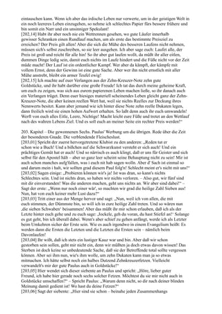 eintauschen kann. Wenn ich aber das irdische Leben nur verwerte, um in der geistigen Welt in
ein noch leereres Leben einzugehen, so nehme ich schlechtes Papier fürs bessere frühere und
bin somit ein Narr und ein unsinniger Spekulant!
[202,14] Habt ihr aber noch nie ein Wettrennen gesehen, wo gute Läufer innerhalb
gewisser Schranken einen Rundlauf machen, um als erste das bestimmte Preisziel zu
erreichen? Der Preis gilt allen! Aber die sich die Mühe des besseren Laufens nicht nehmen,
müssen sich's selbst zuschreiben, so sie leer ausgehen. Ich aber sage euch: Laufet alle, der
Preis ist groß und reicht für alle hin! So ihr aber gut laufen wollt, da müßt ihr aller eitlen,
dummen Dinge ledig sein, damit euch nichts im Laufe hindert und die Füße nicht vor der Zeit
müde macht! Der Lauf ist ein ordentlicher Kampf. Wer aber da kämpft, der kämpfe mit
vollem Ernst, denn der Gewinn ist eine gute Sache. Aber wer ihn nicht ernstlich mit aller
Mühe anstrebt, bleibt ein armer Teufel ewig!
[202,15] Ich machte auf euer Verlangen aus der Zehn-Kreuzer-Note zehn gute
Goldstücke, und ihr habt darüber eine große Freude! Ich tat das durch meine geheime Kraft,
um euch zu zeigen, was sich aus eurem papierenen Leben machen ließe, so ihr danach auch
ein Verlangen trüget. Denn euer hiesiges materiell scheinendes Leben gleicht ganz der Zehn-
Kreuzer-Note, die aber keinen reellen Wert hat, weil sie nichts Reelles zur Deckung ihres
Nennwerts besitzt. Kann aber jemand wie ich hinter diese Note zehn reelle Dukaten legen,
dann freilich wird sie einen hohen Aufwert erhalten. So laßt denn auch ihr euch umwandeln!
Werft von euch alles Eitle, Leere, Nichtige! Macht leicht eure Füße und tretet an den Wettlauf
nach des wahren Lebens Ziel. Und es soll euch an meiner Seite ein rechter Preis werden!“

203. Kapitel – Die gewonnenen Sechs. Paulus' Werbung um die übrigen. Rede über die Zeit
der besonderen Gnade. Die verblendende Fleischeslust.
[203,01] Spricht der zuerst hervorgetretene Klubist zu den anderen: „Reden tut er
schon wie a Buch! Und a bißchen auf die Schwarzkunst versteht er sich auch! Und ein
prächtiges Gemüt hat er auch! Und so närrisch es auch klingt, daß er uns für Geister und sich
selbst für den Apostel hält – aber so ganz leer scheint seine Behauptung nicht zu sein! Mir ist
auch schon manches aufg'fallen, was i euch nit hab sagen wolln. Aber d' Sach ist einmal so
und darum mein i halt, wir sollten grad diesem Paul folg'n! Schlecht meint er's nicht mit uns!“
[203,02] Sagen einige: „Probieren können wir's ja! Ist was dran, so kann's nichts
Schlechtes sein. Und ist nichts dran, so haben wir nichts verloren. – Also gut, wir fünf sind
mit dir einverstanden! Was die anderen machen, geht uns nichts an. Wir aber sind dabei!“ –
Sagt der erste: „Wenn nur noch einer wär', so machten wir grad die heilige Zahl Sieben aus!
Nun, hat von euch keiner mehr Lust dazu?“
[203,03] Tritt einer aus der Menge hervor und sagt: „Nun, weil ich von allen, die mit
euch stimmen, der Dümmste bin, so will ich in eure heilige Zahl treten. Und so wären nun
,die sieben Schwaben‘ beisammen! Aber das müßt ihr mir schon erlauben, daß ich als der
Letzte hinter euch gehe und zu euch sage: ,Jockele, geh du voran, du hast Stiefel an!‘ Solange
es gut geht, bin ich überall dabei. Wenn's aber schief zu gehen anfängt, werde ich als Letzter
beim Umkehren sicher der Erste sein. Wie es auch irgendwo in einem Evangelium heißt: Es
werden dann die Ersten die Letzten und die Letzten die Ersten sein – nämlich beim
Davonlaufen!
[203,04] Ihr wißt, daß ich stets ein lustiger Kauz war und bin. Aber daß wir schon
gestorben sein sollen, geht mir nicht ein, denn wir müßten ja doch etwas davon wissen! Das
Sterben ist doch keine so unbedeutende Sache, daß sie der Betreffende total sollte vergessen
können. Aber sei ihm nun, wie's ihm wolle, um zehn Dukaten kann man ja so etwas
mitmachen. Ich hätte selbst noch ein halbes Dutzend Zehnkreuzerfetzen. Vielleicht
verwandelt's mir der gute Paulus auch in Goldstücke!“
[203,05] Hier wendet sich dieser siebente an Paulus und spricht: „Höre, lieber guter
Freund, ich habe hier gerade noch sechs solcher Fetzen. Möchtest du sie mir nicht auch in
Goldstücke umschaffen?“ – Spricht Paulus: „Warum denn nicht, so dir nach deiner blinden
Meinung damit gedient ist! Wo hast du deine Fetzen?“
[203,06] Sagt der siebente: „Hier sind sie schon – beinahe jeden Zusammenhangs
 