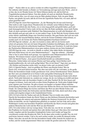 ledig!“ – Paulus rührt sie an, und es werden im selben Augenblick sechzig Dukaten daraus. –
Der siebente sinkt beinahe zu Boden vor Verwunderung und sagt nach einer Weile: „Jetzt ist
es klar, das ist ein Wunder bester Art! Beim früheren dachte ich, daß du bloß ein
Trugstückchen produziert hättest. Nun aber glaube ich auch an sämtliche Wunderwerke
Christi und an alles, was ich sonst ewig nie hätte glauben können. Sieh, du guter Mann
Paulus, nun glaube ich auch, daß du im Ernst der eigentliche Paulus bist, wie auch, daß wir
schon gestorben sind.“
[203,07] Sagt der zuerst Hervorgetretene: „Ja, der Meinung bin ich nun auch festweg!
Aber nicht so sehr wegen dieses Wunderwerks als vielmehr seiner früheren Rede wegen.
Denn da hat wirklich der alte Paulus, wie er einst mag geleibt und gelebt haben, groß und
stark herausgeleuchtet! Und je mehr ich bei mir über die Rede nachdenke, desto mehr Paulus
finde ich darin und desto mehr Wahrheit! Das Dukatenmachen ist wohl sehr blendend, ob's
aber deshalb auch gut und wahr ist, ist eine andere Frage. In der Welt der Geister können doch
sicher allerlei zauberhafte Dinge zum Vorschein kommen. Der gute Paulus darf sich nur recht
fest hundert oder tausend Dukaten denken, und da die Geister Gedanken sehen können, so
werden auch wir als Geister des Paulus Dukatengedanken beschauen können!“
[203,08] Sagt der siebente: „Ja, aber wie kommt es denn, daß wir als Geister auch
schon seit geraumer Zeit uns mit lauter klingenden Gedanken beschäftigten, aber es kam statt
der Fetzen auch nicht ein schlechtester kupferner Pfennig zum Vorschein. Es muß also hinter
der Paulinischen Dukatenmacherei etwas ganz anderes stecken als nur feste Gedanken!“
[203,09] Sagt der erste: „Ist nicht in Abrede zu stellen! Aber dabei bleibe ich dennoch,
daß seine Rede besser war als seine Dukatenmacherei!“ – Sagt der siebente: „Allerdings!
Aber er hat in seiner Rede auch gezeigt, was eigentlich seine Dukatenmacherei für uns
bedeutet. Wir können letztere sonach ziemlich der Rede gleichstellen.“
[203,10] Spricht Paulus: „Eure ganze Gesellschaft besteht aus einhundertzwanzig
Menschen. Sieben haben sich meinen Worten und Taten gefügt. Somit bleiben noch
hundertunddreizehn, die sich nicht gefügt haben! Was ist mit ihnen?“ Sagt einer aus diesen:
„Wir bleiben und brauchen nichts mehr von deiner Lehre und von deinem Gold!“
[203,11] Spricht Paulus: „Jetzt ist geöffnet die Pforte zum Reiche Gottes! Wer da
hinein will, wird auch hinein kommen. Wer aber nun nicht will, der wird dann, so die große
Pforte der besonderen Gnade wieder geschlossen wird, schwer hineinkommen! Denn obschon
der Herr stets unveränderlich ist in Seiner Liebe und großen Erbarmung für alle Seine
Geschöpfe und Kinder, so ist Er dennoch in der Gabe Seiner besonderen Gnade nicht allzeit
gleich. Nicht jeder bekommt sie, sondern nur wenige, die da von Anfang an erwählt und dazu
schon zugerichtet sind, die besondere Gnade in sich ohne Nachteil für ihr Sein fassen und
ertragen zu können. Auch sind nicht zu allen Zeiten Propheten da. Nicht jedes Erdjahr bringt
seine eigenen zum Vorschein. Da gibt es kaum von hundert zu hundert Jahren irdischer
Zeitrechnung Propheten, die erweckt sind nach dem Willen des Herrn aus Seiner besonderen
Gnade. Sie schauen Dinge des Geistes und hören das Wort aus dem Munde Gottes und
verkündigen dann beides den Schwachen und den Blinden der Erde, damit auch diese selig
werden und eingehen mögen in die Gnadenhimmel Gottes.
[203,12] Und so hört ihr Tauben und seht ihr Blinden! Nun ist wieder eine solche
Epoche der besonderen Gnade des Herrn! Boten aus den höchsten Himmeln durchziehen nach
allen Richtungen die unteren und untersten Sphären der finsteren Geisterwelt! Ja, der Herr
Selbst tut dasselbe, um die Unglücklichen glücklich zu machen! Auf der Erde und in allen
Weltkörpern werden nun besondere Propheten und Knechte des Herrn erweckt und geben den
anderen Menschen das Licht und das Wort aus den Himmeln!
[203,13] Leider kehren sich nur wenige daran. Viele aber tun, was ihr tut: sie lachen
den Propheten ins Gesicht und spotten ihrer oder drohen ihnen gar! Aber diese Zeit wird bald
wieder vergehen und die besondere Gnadenpforte Gottes wird wieder auf lange hin
verschlossen werden den Kindern der Welt. So ihr dann rufen werdet in großer Not, da wird
euch keine Antwort werden. Und so ihr auch suchen werdet, da werdet ihr dennoch nichts
finden. Jetzt aber, da noch die Zeit der besonderen Gnade währt, braucht ihr einfach nur zu
wollen, und ihr werdet angenommen! Denn nun werdet ihr gerufen und an die Tür eures
 