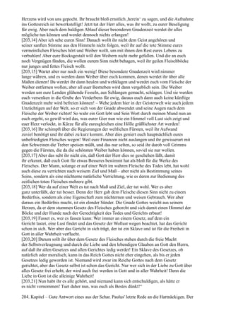 Herzens wird von uns gepocht. Ihr braucht bloß ernstlich ,herein‘ zu sagen, und die Aufnahme
ins Gottesreich ist bewerkstelligt! Jetzt tut der Herr alles, was ihr wollt, zu eurer Beseligung
für ewig. Aber nach dem baldigen Ablauf dieser besonderen Gnadenzeit werdet ihr alles
mögliche tun können und werdet dennoch nichts erlangen!
[203,14] Aber ich sehe euren Sinn! Danach wollt ihr nicht dem Geist angehören und
seiner sanften Stimme aus den Himmeln nicht folgen, weil ihr auf die tote Stimme eures
vermeintlichen Fleisches hört und Weiber wollt, um mit ihnen den Rest eures Lebens zu
verbuhlen! Aber eure Bocksgestalt will den Weibern nicht mehr gefallen. Und die an euch
noch Vergnügen fänden, die wollen eurem Sinn nicht behagen, weil ihr geilen Fleischböcke
nur junges und fettes Fleisch wollt.
[203,15] Wartet aber nur noch ein wenig! Diese besondere Gnadenzeit wird nimmer
lange währen, und es werden dann Weiber über euch kommen, denen werdet ihr über alle
Maßen dienen! Da werdet ihr dann heulen und wehklagen und werdet euch vom Fleische der
Weiber entfernen wollen, aber all euer Bestreben wird dann vergeblich sein. Die Weiber
werden um eure Lenden glühende Fesseln, aus Schlangen gemacht, schlagen. Und sie werden
euch versenken in die Grube des Verderbens für ewig, daraus euch dann auch keine künftige
Gnadenzeit mehr wird befreien können! – Wehe jedem hier in der Geisterwelt wie auch jedem
Unzüchtigen auf der Welt, so er sich von der Gnade abwendet und seine Augen nach dem
Fleische der Weiber richtet! So wahr ein Gott lebt und Sein Wort durch meinen Mund nun an
euch ergeht, so gewiß wird das, was eurer Gier nun wie ein Himmel voll Lust sich zeigt und
euer Herz verlockt, in Kürze für alle euresgleichen eine Hölle gräßlichster Art werden!
[203,16] Ihr schimpft über die Regierungen der weltlichen Fürsten, weil ihr Aufwand
zuviel benötigt und ihr dabei zu kurz kommt. Aber dies geniert euch hauptsächlich eures
unbefriedigten Fleisches wegen! Weil eure Finanzen nicht auslangen und ihr gewisserart mit
den Schweinen die Treber speisen müßt, und das nur selten, so seid ihr darob voll Grimms
gegen die Fürsten, die da die schönsten Weiber haben können, soviel sie nur wollen.
[203,17] Aber das seht ihr nicht ein, daß Gott der Herr dies so geschehen läßt, damit
ihr erkennt, daß euch Gott für etwas Besseres bestimmt hat als bloß für die Werke des
Fleisches. Der Mann, solange er auf einer Welt im wahren Fleische des Todes lebt, hat wohl
auch diese zu verrichten nach weisem Ziel und Maß – aber nicht als Bestimmung seines
Seins, sondern als eine nüchterne natürliche Verrichtung, wie es deren zur Bedienung des
zeitlichen toten Fleisches mehrere gibt.
[203,18] Wer da auf einer Welt es tut nach Maß und Ziel, der tut wohl. Wer es aber
ganz unterläßt, der tut besser. Denn der Herr gab dem Fleische diesen Sinn nicht zu einem
Bedürfnis, sondern als eine Eigenschaft zum nüchternen und weisen Gebrauch. Wer aber
daraus ein Bedürfnis macht, ist ein elender Sünder. Die Gnade Gottes weicht aus seinem
Herzen, da er dem stummen Gesetz des Fleisches gehorcht und sich damit einen Himmel der
Böcke und der Hunde nach der Gerechtigkeit des Todes und Gerichts erbaut!
[203,19] Fasset es, wer es fassen kann: Wer immer an einem Gesetz, auf dem ein
Gericht lastet, eine Lust findet und das Gesetz der Wollust wegen beachtet, hat das Gericht
schon in sich. Wer aber das Gericht in sich trägt, der ist ein Sklave und ist für die Freiheit in
Gott in aller Wahrheit verflucht.
[203,20] Darum sollt ihr über dem Gesetz des Fleisches stehen durch die freie Macht
der Selbstverleugnung und durch die Liebe und den lebendigen Glauben an Gott den Herrn,
auf daß ihr allen Gesetzes und allen Gerichtes ledig werdet! Ein Sklave des Gesetzes, ob
natürlich oder moralisch, kann in das Reich Gottes nicht eher eingehen, als bis er jeden
Gesetzes ledig geworden ist. Niemand wird zwar im Reiche Gottes nach dem Gesetz
gerichtet, aber das Gesetz selbst ist schon das Gericht. Nur wer sich in der Liebe zu Gott über
alles Gesetz frei erhebt, der wird auch frei werden in Gott und in aller Wahrheit! Denn die
Liebe in Gott ist die alleinige Wahrheit!
[203,21] Nun habt ihr es alle gehört, und niemand kann sich entschuldigen, als hätte er
es nicht vernommen! Tuet daher nun, was euch als Bestes dünkt!“

204. Kapitel – Gute Antwort eines aus der Schar. Paulus' letzte Rede an die Hartnäckigen. Der
 