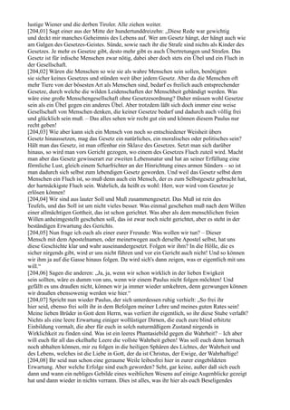 lustige Wiener und die derben Tiroler. Alle ziehen weiter.
[204,01] Sagt einer aus der Mitte der hundertunddreizehn: „Diese Rede war gewichtig
und deckt mir manches Geheimnis des Lebens auf. Wer am Gesetz hängt, der hängt auch wie
am Galgen des Gesetzes-Geistes. Sünde, sowie nach ihr die Strafe sind nichts als Kinder des
Gesetzes. Je mehr es Gesetze gibt, desto mehr gibt es auch Übertretungen und Strafen. Das
Gesetz ist für irdische Menschen zwar nötig, dabei aber doch stets ein Übel und ein Fluch in
der Gesellschaft.
[204,02] Wären die Menschen so wie sie als wahre Menschen sein sollen, benötigten
sie sicher keines Gesetzes und stünden weit über jedem Gesetz. Aber da die Menschen oft
mehr Tiere von der bösesten Art als Menschen sind, bedarf es freilich auch entsprechender
Gesetze, durch welche die wilden Leidenschaften der Menschheit gebändigt werden. Was
wäre eine große Menschengesellschaft ohne Gesetzesordnung? Daher müssen wohl Gesetze
sein als ein Übel gegen ein anderes Übel. Aber trotzdem läßt sich doch immer eine weise
Gesellschaft von Menschen denken, die keiner Gesetze bedarf und dadurch auch völlig frei
und glücklich sein muß. – Das alles sehen wir recht gut ein und können diesem Paulus nur
recht geben!
[204,03] Wie aber kann sich ein Mensch von noch so entschiedener Weisheit übers
Gesetz hinaussetzen, mag das Gesetz ein natürliches, ein moralisches oder politisches sein?
Hält man das Gesetz, ist man offenbar ein Sklave des Gesetzes. Setzt man sich darüber
hinaus, so wird man vors Gericht gezogen, wo einem des Gesetzes Fluch zuteil wird. Macht
man aber das Gesetz gewisserart zur zweiten Lebensnatur und hat an seiner Erfüllung eine
förmliche Lust, gleich einem Scharfrichter an der Hinrichtung eines armen Sünders – so ist
man dadurch sich selbst zum lebendigen Gesetz geworden. Und weil das Gesetz selbst dem
Menschen ein Fluch ist, so muß denn auch ein Mensch, der es zum Selbstgesetz gebracht hat,
der hartnäckigste Fluch sein. Wahrlich, da heißt es wohl: Herr, wer wird vom Gesetze je
erlösen können!
[204,04] Wir sind aus lauter Soll und Muß zusammengesetzt. Das Muß ist rein des
Teufels, und das Soll ist um nicht vieles besser. Was einmal geschehen muß nach dem Willen
einer allmächtigen Gottheit, das ist schon gerichtet. Was aber als dem menschlichen freien
Willen anheimgestellt geschehen soll, das ist zwar noch nicht gerichtet, aber es steht in der
beständigen Erwartung des Gerichts.
[204,05] Nun frage ich euch als einer eurer Freunde: Was wollen wir tun? – Dieser
Mensch mit dem Apostelnamen, oder meinetwegen auch derselbe Apostel selbst, hat uns
diese Geschichte klar und wahr auseinandergesetzt. Folgen wir ihm? In die Hölle, die es
sicher nirgends gibt, wird er uns nicht führen und vor ein Gericht auch nicht! Und so können
wir ihm ja auf die Gasse hinaus folgen. Da wird sich's dann zeigen, was er eigentlich mit uns
will.“
[204,06] Sagen die anderen: „Ja, ja, wenn wir schon wirklich in der lieben Ewigkeit
sein sollten, wäre es dumm von uns, wenn wir einem Paulus nicht folgen möchten! Und
gefällt es uns draußen nicht, können wir ja immer wieder umkehren, denn gezwungen können
wir draußen ebensowenig werden wie hier.“
[204,07] Spricht nun wieder Paulus, der sich unterdessen ruhig verhielt: „So frei ihr
hier seid, ebenso frei sollt ihr in dem Befolgen meiner Lehre und meines guten Rates sein!
Meine lieben Brüder in Gott dem Herrn, was verliert ihr eigentlich, so ihr diese Stube verlaßt?
Nichts als eine leere Erwartung einiger wollüstiger Dirnen, die euch eure blind erhitzte
Einbildung vormalt, die aber für euch in solch naturmäßigem Zustand nirgends in
Wirklichkeit zu finden sind. Was ist ein leeres Phantasiebild gegen die Wahrheit? – Ich aber
will euch für all das ekelhafte Leere die vollste Wahrheit geben! Was soll euch denn hernach
noch abhalten können, mir zu folgen in die heiligen Sphären des Lichtes, der Wahrheit und
des Lebens, welches ist die Liebe in Gott, der da ist Christus, der Ewige, der Wahrhaftige!
[204,08] Ihr seid nun schon eine geraume Weile leibesfrei hier in eurer eingebildeten
Erwartung. Aber welche Erfolge sind euch geworden? Seht, gar keine, außer daß sich euch
dann und wann ein nebliges Gebilde eines weiblichen Wesens auf einige Augenblicke gezeigt
hat und dann wieder in nichts verrann. Dies ist alles, was ihr hier als euch Beseligendes
 