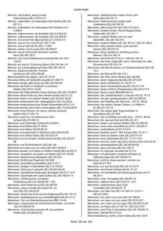 Lorber-Index

Mensch; viel äußere; wenig innere                                 Menschen; Weltmenschen haben ihren Lohn
    Erkenntnisse,GEJ.10.014;13                                        dahin,GEJ.08.016;13
Mensch; vollendeter; ein lebendiges Wort Gottes,GEJ.08.           Menschen; Weltmenschen wollen weltl.
    60.10 +                                                           Gotteslehre,GEJ.06.204;02
Mensch; vollendeter; ein lebendiges Wort Gottes,Hi.01.            Menschen; alles entspricht dem,GEJ.02.222;4
    S.206.ff                                                      Menschen; anderer Erden; Weisheitsgeschöpfe
Mensch; vollkommener; als Schöpfer,GEJ.03.003;03                      Gottes,GEJ.06.190.11
Mensch; vollkommener; als Schöpfer,GEJ.04.056;04                  Menschen; anderer Welten sind nur dort
Mensch; von einem der alles hat,GEJ.01.219;03-10                      lebensfäh.,GEJ.06.192.5+6
Mensch; warum ist er da,HG.02.126;11-25                           Menschen; anderer Welten,GEJ.08. 58.10 + GEJ.04.106.2
Mensch; warum lebt der M.,GEJ.11.009                              Menschen; böse werden böser; g ute werden
Mensch; weiser; ist ein guter,GEJ.06.069;07                           besser,GEJ.06.033;10
Mensch; wie er Gott immer ähnlicher werden                        Menschen; böse; verderb.d.i.Einfluß gut.schw.
    kann,GEJ.06.135.2                                                 Mensch.,GEJ.04.146.10
Mensch; wird durch Selbstsucht materiell,GEJ.04.104 +             Menschen; der Erde,HG.01.03.3 + GEJ.03.182.10
    105;01                                                        Menschen; der Erde; artgemäß; zentr. Sammelpunkt; aller;
Mensch; wo bist du? Erkärung (Adam),GEJ.09. 84.1-8                    St.menschen,GS.02.4.14
Mensch; zur Liebessättigung Gottes,GEJ.08.129;13                  Menschen; der Sterne wissen um Gotteskindschaft,GEJ.08.
Mensch; Äußeres kultiviert; Inneres                                   16.2
    barbarisch,GEJ.003.246;08                                     Menschen; der Sterne,GEJ.05.113.1
Menscheitsführung; allgem.,GEJ.07.121.ff                          Menschen; der Welt; deren Wesen,GEJ.06.059
Menschen Bitte um Gottesführung,GEJ.01.092;15                     Menschen; deren Urgeschichte,GEJ.05.197;02 ff
Menschen beuten alles Gute aus,GEJ.06.236;04                      Menschen; deren Verfall,GEJ.10.147;07-11
Menschen der Erde im Vergleich zu anderen                         Menschen; deren Verweichlichung,GEJ.03.211;3 ff
    Welten,GEJ.08.57;18-20                                        Menschen; deren Vorform (Präadamiten),GEJ.02.215.ff
Menschen der Welt bedürfen keiner Zeichen,GEJ.06.178;06 ff        Menschen; deren innere Welt,BM.084.12
Menschen dieser Erde aus dem Herzen Gottes,HG.01.3;3              Menschen; des; Gottähnlichkeit i.s.Herzen,HG.02. 79.15
Menschen dieser und anderer Welten,GEJ.08.057;18-20               Menschen; die gern geistig plaudern,GEJ.05.059;04
Menschen entsprechen den Leibesgliedern,GEJ.02.205;6              Menschen; die mittelbar aus Gott sind...,HH.01. 96.2b
Menschen entsprechend aus Gottes Körperteilen,HG.01.3;2           Menschen; die sieben Geister Gottes u. d. Hölle im
Menschen können dem Herrn nichts geben,GEJ.10.043;06-07               M.,GEJ.07.151;19
Menschen ohne Wissen um Jesus; werden jenseits                    Menschen; die sieben göttl. Eigenschaften in
    belehrt,GEJ.01.081;12                                             demselben,GEJ.07.020
Menschen recht tun; ist selbst einem Gott                         Menschen; die unmittelbar aus Gott sind...,HH.01. 96.2a
    schwer,GEJ.07.059;10                                          Menschen; die; was sie Gott sind,GEJ.02. 6.5
Menschen sind Gedanken Gottes,HG.03.69;9                          Menschen; dieser und anderer Welten,GEJ.02.060;05
Menschen sind Götter,HG.01.144;9                                  Menschen; einer unter eine Millionen,Hi.01.138;29-31
Menschen sind Götter,HG.02.80;18                                  Menschen; empfindliche,Hi.02.313;4 ff
Menschen sind geschickt im Zerstören,GEJ.08.053;09                Menschen; erziehen auch f. Gott schwer,GEJ.10.151.1
Menschen sind selbst Götter,GEJ.09.022;5 ff                       Menschen; freie ins Dasein rufen,GEJ.08.014;16
Menschen sind zu Kindern Gottes bestimmt,GEJ.06.225;07-           Menschen; freie; Geschöpfe,GEJ.05. 71.10 + 76.1
    08                                                            Menschen; fromme; hören des Herrn Stimme,GEJ.08.219;20
Menschen und Schönheitssinn,GEJ.06.136                            Menschen; geistesgestörte,GEJ.08.029;05-06
Menschen von oben und von unten,GEJ.06.178;08 ff                  Menschen; gute und böse,GEJ.04.146;12
Menschen werden vom Satan zu Göttern erhöht,GEJ.03.207;8          Menschen; im; liegt das Jenseits,GS.01.5;3
Menschen; Aussehen von guten und bösen,GEJ.07.142;08              Menschen; mit geweckten Verstand erfassen gr.
Menschen; Bestimmung desselben,GEJ.09.022                             Offenbarungen,GEJ.05.129;08-10
Menschen; Einfluß der Engel,GEJ.02.39;6                           Menschen; nicht an diese wenden; sondern an
Menschen; Erschaffung desselben,HG.01.07.7                            Gott,HG.01.72;6
Menschen; Ewiges in demsleben,GEJ.10.155;04                       Menschen; pur aus der Erde,GEJ.04.151;07 ff
Menschen; Führung im Jenseits,GEJ.06.040;04-05                    Menschen; sind Kinder Gottes,HG.02. 51.23
Menschen; Gedankenschöpfungen derselben,HG.03.71;4 ff             Menschen; um deretwillen die Erlösung geschah,HH.01.
Menschen; Geschöpfe der Liebe Gottes,GEJ.06.190;04-15                 96.2b+c
Menschen; Giftmenschen und deren                                  Menschen; unter Tierseelen,GEJ.06.067;13
    Entwicklung,GEJ.04.158;05-09 + 159                            Menschen; vollkommene,GEJ.04.210 - 213
Menschen; Gott richtet sie zu,GEJ.06.045;08                       Menschen; vollkommene; kann Gott
Menschen; Jesus scharte die besten M. um                              erschaffen,GEJ.06.063;07-14
    sich,GEJ.05.129;02-03                                         Menschen; von oben her,GEJ.10.148.15 + 212.5 +
Menschen; Kinder der Erde sind leichtgläubig,GEJ.06.178;12            GEJ.02.169.3
Menschen; Selbstbestimmung; Urteilsfähigkeit,HG.02.151;4          Menschen; von oben und unten,GEJ.02.169;03
Menschen; Tat- und Weisheitsmenschen,BM.114;04                    Menschen; von oben und von unten,GS.02.015;27
Menschen; Unterschied der Schönheit bei Gottes- und Welt-         Menschen; von unten und von oben,GEJ.05.225;03-04
    ,GEJ.03.092;03-04                                             Menschen; vor Adam,GEJ.01.027.6 + GEJ.02.215.ff
Menschen; Unterschied zwischen M. aus anderen                     Menschen; zwei Pole in demselben,GEJ.06.165;06-10
    Welten,GEJ.05.084;04-05                                       Menschen; überall,HG.01.03.2
                                                                  Menschenbildung; rechte u.keine halbe,GEJ.06.124.ff

                                                    Seite 100 von 160
 
