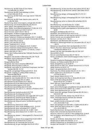 Lorber-Index

Neubannung; der BD-Texte ist eine Irrlehre                           Neuoffenbarung; ist das neue Buch des Lebens,HG.03. 88.2
    u.k.Liebe,GEJ.07.190.5b                                          Neuoffenbarung; ist der Brunnen Jakobs f.alle Völker,HH.01.
Neubannung; der BD-Texte widerlegt d.d.Wort                               83.11
    d.Herrn,GEJ.06.151.2b                                            Neuoffenbarung; jetzige; vorhergesagt,GEJ.01.215.12 +
Neubannung; der BD-Texte; eine Lüge; warum ?,GEJ.04.                      216.14 +
    35.8+9                                                           Neuoffenbarung; jetzige; vorhergesagt,GEJ.04.112.ff + GEJ.09.
Neubannung; der BD-Texte; falsche Lehre; weil d. M.                       94.ff
    e.,GEJ.08.128.9                                                  Neuoffenbarung; schon zu Adams Zeit verheißen,HG.03.
Neubannung; deren Unsinnigkeit u.Unlogik,GEJ.04.238.1                     27.19
Neubannung; und Urindividualität,GEJ.04.243.4-6                      Neuoffenbarung; und die Kirchen,GL. S.336.f
Neue; Geburt; über dieselbe,HG.01.014.5                              Neuschöpfung; nach dem Falle Adams,HG.01.9.22
Neue; Welten; durch Menschengedanken (?),GEJ.04. 57.4                Nichtbeachtung; d.göttl.Lebensgesetze br.Schmerzen,HH.01.
Neuer Himmel; beginnt wo?,HG.01.047.21                                    28.5ff
Neuer Himmel; wieso?,HG.01.166.13                                    Nichtigkeit; der Materie,GEJ.07.711.6
Neuerwählte; mit Macht ausgerüstet,Pred. S.146                       Nichtlesen; der Schrift ist Fluch,HG.01.01.9
Neues Testament lesen,Hi.01.409;7+9                                  Nichts; geht verloren von dem was wir sind,Hi.01. S.53.4
Neues Testament; Entstehung desselben,GEJ.11.S.280 ff                Nichts; sind wir aus uns selbst,HG.02. 82.25
Neues; Jerusalem erscheint am nächtl. Himmel,GEJ.07.049.2            Nichtsein und Sein,Hi.01.198;13
Neues; Leben,GEJ.01.05.22                                            Nichtwissen; des Menschen,GEJ.03.205.7
Neues; Licht; das,GEJ.03.155.2                                       Nikodemus; Oberbürgermeister von Jerusalem,GEJ.07. 83.17
Neues; Testament,Hi.01. S.19.ff                                           + 88.1b
Neues; Testament; als Wegweiser,Hi.01. S.409.ff                      Nikodemus; besucht den Herrn bei Nacht,GEJ.01.018.1
Neues; Testament; dessen Gründung,HG.01.169.8                        Nikotin; Rauchen; Hemmnisse f.geistiges Fortkommen
Neues; Testament; über Fortleben n.d.Tode,GL. S.422.f                     i.Geisterreich,EM 59.15-19
Neues; Wort,GEJ.01.199.11                                            Nimbus; der Herr über denselben,GEJ.03.185.10.ff
Neues; Wort; Aufbaumaterial des 1000-jähr.Reiches,Hi.02.             Nimrod,DW S.27/72
    S.436.9                                                          Nimrod; seine Nachkommen,GEJ.07.182.12
Neugeburt; des Geistes im Menschen,GEJ.09.116.24                     Ninive; und Babylon; deren Zerstörungsgrund,GEJ.10.237.1 +
Neugeburt; durch Unterordng.unt. Willen                                   238.3-5
    Gottes,GEJ.09.116.23                                             Nirwana ist seelische Wiedergeburt,GEJ.09.50+52
Neugechaffenes Weib                                                  Nirwana; von Roklus erwähnt,GEJ.05. 31.3
Neugierde; Herz davor verwahren,BM.076;22                            Nizäa; Dreigöttertum zu,Hi.02.68;18
Neugierde; Warnung davor,JJ.063.10                                   Nizäa; Konzil von 325 n.Ch.; dessen Grund,Hi.02. S.173.2-5
Neugierde; nach guten od. schlechten Ereignissen; der Herr           Nizäa; Konzil zu,Hi.02.81;1 ff
    darüber,GEJ.09. 15.1+2                                           Noah = der gerechte Sohn,HG.01.36;29
Neugierde; und geistiger Reifeprozeß,HH.01. 40.8                     Noah'sche; Flut; Winke darüber,GEJ.07. 91.10 + 181.1
Neugierde; ungeseg.m.unfähig Willen Gottes zu                        Noah; begibt sich in die Arche am 17.2.2495
    erkennen,BM.038.20                                                    v.Ch,HG.03.353.11
Neugierde; weibliche,GEJ.02.201.6                                    Noah; dessen Geburt,HG.03.117.8
Neugierde; über dieselbe,GEJ.02. 73.5 + GEJ.03.164.2                 Noah; die Ereignisse beim Bau d. Arche,GEJ.03. 43.8
Neumond; Unglückstage,GEJ.07.208;5                                   Noah; erhält den Auftrag die Arche zu
Neuoffenbarung als Eckstein,Hi.01.390;14                                  bauen,HG.03.251.12+295.8
Neuoffenbarung ist das Allerhöchste,Hi.02.51;4                       Noah; läßt eine Taube fliegen am 18.11.2495
Neuoffenbarung korrigieren,Hi.02.134;5                                    v.Ch.,HG.03.360.11
Neuoffenbarung werktätig üben,Hi.02.284                              Noah; seine Anfechtungen und göttlicher Schutz,GEJ.06.160.1
Neuoffenbarung; (e.E.Jesu d.J.L.) als Eck-u.Probierst.,Hi.01.        Noah; seine Arche,Hi.02.S.286.ff + GL. S.383.f
    S.390                                                            Noah; seine Nachkommen,GL. S.133.f
Neuoffenbarung; Ausbreitung der,Hi.02.73 ff                          Noah; seine Zeit; geistiger Zustand damals,GEJ.06. 64.2 +
Neuoffenbarung; Drucklegung,Hi.02.275                                     HG.03.331.5ff
Neuoffenbarung; Jenseitswerke sind vulgär,DW 1971 S.231              Noah; und seine Familie; bleiben treu,HG.03.197.11
Neuoffenbarung; Verachtung der Welt,Hi.02.98;10                      Noah; verkündigt Hanoch erstmals das nahende
Neuoffenbarung; Wort an den Knecht,Hi.02.250                              Gericht,HG.03.201.20
Neuoffenbarung; Zeitpunkt seiner Veröffentlichung,Hi.02.             Noah; verläßt d.Arche a.d.Arrarat a 27.2.2494
    S.73.3                                                                v.Ch.,HG.03.360.17-20
Neuoffenbarung; Zweck,Hi.01.100 ff                                   Noah; wird gesegnet von Gott währ. d. Opfers,HG.03.361.4
Neuoffenbarung; deren Inhalt (Stoffplan),Hi.01. .S.410.ff            Noah; öffnet das Dach d.Arche am 1.1.2494
Neuoffenbarung; deren Jahrestag,Hi.01. S.295.ff                           v.Ch.,HG.03.360.16
Neuoffenbarung; deren Lehre etc.,GL. S.385 + 336.f                   Noahs Nachkommen; Birmanen,GEJ.03.218;18
Neuoffenbarung; deren Zweck,Hi.01. S.100.ff + GL. S.14 +             Noahs; Bote verkündet das Gericht,HG.03.251.9
    201.f                                                            Nocturno; was es is t u.wie es d. Herr auslegt,Hi.02. S.344.ff
Neuoffenbarung; dessen 1. Herausgeber Dr.J.Kerner,Hi.02.             Noli me tangare; seine Bedeutung,Hi.01.S.252-253.ff +
    S.415.ff                                                              JJ.299.13
Neuoffenbarung; dessen Druck angeordnet,Hi.02.S.408.ff;              Norden; je nördlicher; desto böser,Hi.01.144;19
    dessen Druck verfrüht,Hi.02. S.275.ff                            Nordpol wie ein Apfel ohne Stiel,Nz. S.117
Neuoffenbarung; ein Verkünder der,Hi.02.241                          Nordpol; Explosionen an demselben,Hi.03.108;4 ff
Neuoffenbarung; ein gar mächtiges Wort,Hi.02.187;4                   Nordpol; der Erde,EM.7+14 + Nz.S.107.ff

                                                       Seite 107 von 160
 