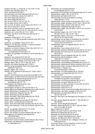 Lorber-Index

Nordpol; sein Bau u.s. Krater,Nz. S.112-114.ff + S.120              Nützlichkeit; des verschied.Denkens
Nordpol; über denselben,Nz S.112                                         d.Leibesglieder,GEJ.04.113.ff
Norm; des Mannes,Sat.038;11                                         Nützlichkeit; und Schönheit; ihre Entsprechungen,HH.01.124.9
Normalzustand; der ersten Menschen,GEJ.04.215.1                     Nächstenleibe; allgem.,GEJ.10.139;141.ff
Not ist ein Gefäß des Lebens,Hi.01.335;1 ff                         Nächstenliebe wird belohnt,HG.01.3;1
Not; deren Segen,GEJ.02.212.13                                      Nächstenliebe; Ausübung derselben ist wahres
Not; deren Zweck,GEJ.04.237.5                                            Gebet,GEJ.04.1;13+15
Not; ist was ?,GEJ.01.167.16 + 221.15                               Nächstenliebe; Fehler anderer nicht beachten,GEJ.01.43;7
Not; ist weiser Lehrer,HG.01.088.12                                 Nächstenliebe; Segen derselben,HG.01.162.4 + NS.42.18.ff
Not; nur eine; Ihn lieben; sonst sorglos sein,HG.02. 7.15           Nächstenliebe; Weg z.ewigen Leben,GEJ.03. 79.19
Not; treibt zu Gott,HG.01.156.12                                    Nächstenliebe; Wegweiser dazu,GEJ.03. 80.2
Not; wo am höchsten; Gott am nächsten,HG.01.109.7                   Nächstenliebe; allgem.,GEJ.02.238.8 + 46.9 + Hi.01.S.212.ff +
Notabene; allgem.,GEJ.03.145.12 + GEJ.08.167.9 + 217.21                  Hi.02.S.180.7
Notabene; an J.Lorber,GEJ.04.112.3 + 163.4                          Nächstenliebe; allgem.,GL. S.217+ 221+ 237 +
Notabene; des Herrn an die NO-Leser,GEJ.08.167.11-                       GEJ.08.120.1.ff + GEJ.10.107+ 139 +
      15(9+10)                                                      Nächstenliebe; allgem.,HG.01.03.1+ HG.02. 25.55+
Notabene; für alle,GEJ.01.127.15 + 241.1                                 GEJ.01.221.6+ GEJ.02.236.2
Notabene; v.11.8.1862 üb.geistige Zustände heute,GEJ.10.25-         Nächstenliebe; als der Weg zur Gottesliebe,GEJ.04.220.5
      30                                                            Nächstenliebe; deren Erweisung; k.Ausnahmen
Notabene; zu anstößigen Texten,HH.01. 67.1                               machen,GEJ.09.159.20+21
Notabene; zum Wunder in Essäa u.d. Alexandrinischen                 Nächstenliebe; deren Grundgesetz,GEJ.04. 39.1 ff +
      Bibliothek,GEJ.08.217.21-23                                        GEJ.05.126.ff
Notabene; zur Scene m.Helena in R.Bl.1.Bd.,HH.01.67.1-4             Nächstenliebe; deren Stufen,HH.02.157.4.ff
Notabene; ü.außerordentl.Zeichen                                    Nächstenliebe; gerechter Maßstab für diese,GS.02.103.12+13
      v.gr.Katastrophen,HG.03.345.2-10                              Nächstenliebe; ihre Ordnung u.ihr Ursprung,GS.02 5.8+9 +
Notabene; üb.d.geistigen Verhältnisse v.einst b.jetzt,GEJ.10.            GS.01 20.10
      25.1.ff                                                       Nächstenliebe; ist auch Ratgeben,GEJ.06. 22 + 222.ff
Notabene; über Jetztzeit,HG.01.027.8.ff                             Nächstenliebe; klarste Definition v.Herrn
Notabene; über Ptolomenz d.Geometer,GEJ.06. 97.unten                     selbst,GEJ.10.139.3+4
Notdurft; himmlischer Geister; auch?,GS.01.045.11.ff                Nächstenliebe; nachsichtig u.freigiebig,GEJ.01.043.7
Notlüge; allgem.,GEJ.01.187.2 + GEJ.02. 78.16                       Nächstenliebe; rechte Betätigung derselben,GEJ.04.97;1 ff
Notreife; und vollreife Gläubige,GEJ.10.222.5                       Nächstenliebe; siebenfaches Gesetz derselben,GS.01.020.9
Notreife; wenig standfesten Geist; Versuchg.bringen                 Nächstenliebe; tätige; ist wahres Gebet,GEJ.04.57;21-22
      Abfall,GEJ.10.221.2-3                                         Nächstenliebe; u.Trägheit; ihre
Notwehr; allgem.,GEJ.10.215.5                                            Unvereinbarkeit,GEJ.10.224.3m
Notwehr; deren gerechte Anwendung,GL. S.226 + 404.f +               Nächstenliebe; und Gerechtigkeit,GS.02.105.6b-9
      GEJ.01. 75.5                                                  Nächstenliebe; und Gottesliebe,GEJ.02.112.14 +
Notwehr; keine Rückwirkung Verstorbener bei,GEJ.01.81;1                  GEJ.10.140.4
Notwendigkeit; der Menschwerdung des Herrn,GEJ.06.149.5             Nächstenliebe; und Gottesliebe; ihr gerechtes
Notwendigkeit; der Selbstverleugnung,GEJ.03. 9.1                         Verhältnis,HH.02.246.8 + GEJ.06.206.9
Notwendigkeit; der Verschiedenheit des                              Nächstenliebe; und Rücks ichtnahmen,GEJ.04. 81.7
      Geschaffenen,GEJ.07.113.1                                     Nächstenliebe; und guter Wille,GEJ.04. 81.6
Notwendigkeit; der Überzeugung v.Jesu                               Nächstenliebe; vor allem empfohlen v.Herrn,GEJ.04.220.5
      Göttlichkeit,GEJ.05.117.1                                     Nächstenliebe; wahre,HG.01.154
Notwendigkeit; einzige im Leben ist,GEJ.08. 61.15                   Nächstenliebe; wahre,Hi.01.212
Notwendigkeit; geschöpfliche u.Befreiung davon,GEJ.03.178.1         Nächstenliebe; wahre; ist den Armen helfen,GEJ.04.56;13-14
Notzeit; Bewahrung in derselben,Hi.01.138;29-31                     Nächstenliebe; was dieser entgegen ist,GEJ.03.215.7
Nubien; Abessinien; Äthiopien,GEJ.04.179                            Nächstenliebe; wie diese üben,GEJ.04. 81.5+6 +
Nubien; Beschreibung,GEJ.04.189;6 ff                                     GEJ.09.159.10-20
Nubien; Noua Bia = Neue Wohnstätte,GEJ.04.179;18                    Nächster; dem Herrn; der Niedrigste und Geringste,JJ.114;15-
Nubien; allgem.,GEJ.04.179.18                                            18
Nubier; Jesu Verheißung an sie,GEJ.04.190;05-07                     Nächster; dessen Begriff,GEJ.02.234.1 + GEJ.06.206.18 +
Nubier; Sitten und Bildung,GEJ.04.208-209                                GEJ.08.80.5
Nubier; deren Herrschaft übder die Natur,GEJ.04.211-213             Nächster; dessen Begriff,GEJ.08 63.8.ff
Nubier; oder Abessinier; d.Herr üb.ihre Gesch.,GEJ.04.179.1-        Nächster; dessen Beriff,GEJ.10.139.3 + GEJ.05.158.6 +
      21                                                                 Hi.01.S.47+368+ GL.S.221
Nutzen; der geistigen Nacht,HH.01.115. S.346                        Nähe; Gottes,HG.01.093.25
Nutzen; des Reisens,GEJ.08.199.2                                    Nähret; nicht euer Fleisch zu sehr,HG.02. 89.8
Nutzen; des Verkehrs mit guten Geistern,GEJ.09.138.11               Nährkost für Erdenkinder,GEJ.04.151;7
Nutzungsrecht; hat d.Mensch; kein Besitzrecht                       Nährkraft; des Wortes Gottes,HG.02.244.8
      !,GS.02.087+88.ff                                             Nördlich = widrige Lebenstellung,Hi.01.235;21
Nuß; Erde ist eine,Hi.01.404;41                                     Nötigung; des Menschen,HG.01.185.33+39
Nüchternheit macht die Seele aufnahmefähiger,GEJ.10.52;2            Nötigung; zum Handeln im Tier; Intelligenz; Instinkt; von
Nützlichkeit; des Alleinseins f.d.Nachdenken                             Außen,EM 42.5+7
      ü.s.selbst,BM.013.1                                           O'Connell; Daniel; irischer Volksführer,Hi.02.318+346
                                                                    Oalim; dessen Gesicht,HG.02. 72.10

                                                       Seite 108 von 160
 