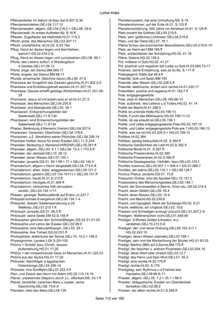 Lorber-Index

Pflanzenfarbe; im Saturn ist blau,Sat S.007.S.38                      Planetensystem; hat eine Umhüllung,NS. 6.15
Pflanzenkeimleben,GEJ.04.117;12                                       Planetentrümmer; auf der Erde,Hi.01. S.125.ff
Pflanzenseelen; allgem.,GEJ.04.216.2 + GEJ.08. 29.8                   Planetenzerstörung; 500 Jahre vor Abraham,Hi.01. S.124.ff
Pflanzenwelt; ihr erstes Auftreten,Nz. S.16.ff                        Plato ersieht die Gottheit,GEJ.04.219;9
Pflaster; Zugpflaster als Heilmittel,Hi.01.115;3                      Plato; sein 'göttliches Lichtmeer',GEJ.04.219.8
Pflicht; erste; des Menschen,GEJ.03.207.11                            Plato; und der Geist,GEJ.07. 76.1
Pflicht; unerläßliche; ist,Hi.02. S.53.18a                            Platos Schau des kosmischen Bewußtseins,GEJ.04.219;9 -10
Pflug; Hand an diesen legen und fest bleiben;                         Platz; es Herrn wo?,BM.185.ff
      warum?,GS.02.018.2-6                                            Platz; schlechtester der Schöpfung,HG.02. 41.18
Pflug; Hand an diesen legen und zurücksehen,GEJ.08. 99.1              Pläne; Satans,HG.02.158.5
Pforte; des Lebens auftun; d.Wiedergeburt                             Pol; mittlerer in Gott,HG.02. 41.27
      d.Geistes,GEJ.01.09.13                                          Pol; positiver und negativer der Liebe zu Gott,Hi.03.084;15-17
Pforte; enge; der Demut,BM.068.17                                     Polareis; seine Entstehung; was es ist,Nz. S.117.ff
Pforte; engste; der Demut,BM 68;17                                    Polargegend; Kälte,Sat 48;4 ff
Pfunde; anvertraute; Gleichnis davon,GEJ.09. 27.9                     Polarität; Gott und Satan,BM 193
Phantasie als Vorgefühl des Zweiten gesichts,Hi.01.302;3-4            Polarität; aller Wesen,GEJ.02.228.4.ff
Phantasie und Einbildungskraft wecken,Hi.01.357;18                    Polarität; elektrische; ändert sich nachts,Hi.01.220;17
Phantasie; Glaube schafft geistige Wirklichkiten,Hi.01.201;28-        Polaritäten; positve und negative,Hi.01.162;7 ff
      29                                                              Pole, entgegengesetzte
Phantasie; Jesus ist mit jedem was er ist,Hi.01.27;3                  Pole; zwei im Menschen,GEJ.06.165;06-10
Phantasie; des Menschen,GEJ.04.255.8                                  Pole; äußerste; des Lebens u.d.Todes,HG.02. 41.14
Phantasie; und Aberglaube,GEJ.05. 39.1                                Politik der Macht,Hi.01.288;5
Phantasien; Entsprechungsbilder der                                   Politik ist unterste Hölle,HG.03.196;13
      Seelenwelt,GEJ.11.S.134                                         Politik; Furcht des Mißtrauens,HG.03.199;11-12
Phantasien; sind Entsprechungsbilder der                              Politik; ob sie erlaubt ist,GEJ.05.138.1
      Seelenwelt,GEJ.11.S134                                          Politik; und Liebe entgegengesetzte Pole,HG.03.197.10
Pharao; Bedeutung d.Namens (Varion),GEJ.04.207.6                      Politik; und Liebe; entgegengestzte Pole wie ?,HG.03.196.13
Pharaonen; Varaonen; Oberhirten,GEJ.04.179;9                          Politik; was sie ist,HG.03.200.9 + HG.03.199.12
Pharaonen; z.Z. Abrahams waren Phönizier,GEJ.04.206;14                Politiker,Hi.02.384
Pharisäer hielten Jesus für einen Essäer,GEJ.11.S.244                 Politiker; geistig beleuchtet,Hi.02. S.384.ff
Pharisäer; Bedeutng d .Namens(VARIZAR),GEJ.05.261.ff                  Politische Geistlichkeit als Last,Hi.02.S.392.9
Pharisäer; allgem.,GEJ.03. 5.1 + GEJ.04. 15.4 + 173.5.ff              Politische Moral,Hi.01. S.287.ff
Pharisäer; der Jetztzeit,GEJ.10. 26.12                                Politische Priesterränke,Hi.02.390
Pharisäer; deren Wesen,GEJ.07.145.1                                   Politische Priesteränke,Hi.02.S.390.ff
Pharisäer; jenseits,GS.01. 56 + 69 + 71 + GEJ.02.140.5                Politische Staatsgesetze; Verhältn. dazu,GEJ.05.133.1
Pharisäertum; allgem.v.Herrn dargestellt,GEJ.04.173.4-8               Pontifex maximus,GEJ.05.007.1 + 008.4 + GS.01.088.7
Pharisäertum; altes; totes; weggewaschen,GEJ.09.121.2                 Pontifex; der wahre,GEJ.02.133.1 + GEJ.09.134.7
Pharisäertum; gestern,GEJ.03.134.10+11 + GEJ.05.101.ff                Pontius Pilatus; jenseits,GS.01. 73.8
Pharisäertum; heute,Hi.01.S.313.ff                                    Posaunen Gottes; sind die Apostel,GEJ.10.157.5
Pharisäertum; heutiges,Hi.01.406 ff                                   Postexistenz des Menschengeistes,GEJ.05.184.1
Pharisäertum; verbohrtes hilft Jerusalem                              Pracht; der Sonnenwelten d.Sternb. Orion etc.,GS.02.014.4
      zerstör.,GEJ.03.134.1+11                                        Pracht; deren Gefahr,GEJ.09. 55.4
Phasen; geistiger Reifezustände auf Erden,JJ.237.7                    Pracht; deren Nutzen,GEJ.03. 14.9
Philopold schrieb Evangelium,GEJ.09.134;1-4                           Pracht; und Macht,HG.02.239.8
Philopold; dessen Seelenwanderung a.20                                Pracht; und Üppigkeit; Werk der Schlange,HG.02. 8.21
      Weltkörp.,GEJ.01.213.1.ff                                       Pracht; weltliche; ein Unglück,GEJ.03. 10.6
Philosoph; jenseits,GS.01. 66.5.ff                                    Prassen und Schwelgen erzeugt Unzucht,GEJ.01.207;2-6
Philosoph; seine Seele,EM 52.S.156.ff                                 Predigen; Weltmenschen nicht,GEJ.01.048;08
Philosophen gleichen den Schmeißfliegen,GS.02.51;21-25                Prediger; d.Wortes Gottes a.Kreatur; w.z.
Philosophie und Lehre der Essäer,GEJ.02.99;5                                verstehen,GEJ.10.213.5-9
Philosophie; eine Naturphlilosoph.,GEJ.03. 25.1                       Prediger; der; und seine Ordnung,GEJ.06.163.3+7 +
Philosophie; ihre Torheit,GS.02.051.ff                                      HG.02.243.10
Photosphäre; elektrische der Sonne,GEJ.10. 15.2 + 159.5               Prediger; deren Wesen (damals),GEJ.07.199.1
Physiognomie; Lavater,LGh S.20+100                                    Prediger; sein und die Wertachtung der Brüder,HG.01.83.20
Phönix = Sinbild Jesu Christi; dessen                                 Predigt; Martins (BM) auf d.Sonne,BM.170.ff
      Auferstehung,HG.01.17;20                                        Predigt; der falschen u. wahren Propheten,GEJ.03.204.16
Phönix = der innewohnende Geist im Menschen,Hi.01.325;23              Predigt; deren Wert oder Unwert,GEJ.03.12.7
Phönix aus der Asche,HG.01.17;20                                      Predigt; des Herrn und Sein Wort,GEJ.07. 55.3
Phönizier; Nachfolger d.ägyptischen                                   Predigt; eine rechte,Hi.02.179 ff
      Hirtenkönige,GEJ.04.206.14                                      Predigt; rechte,Hi.02. S.179
Phönizier; ihre Schiffahrt,GEJ.07.222.3.ff                            Predigttag; sein Rythmus u.d.Freiheit des
Plan; und Zweck des Herrn mit Adam,HG.02.115.14-16                          Handelns,GEJ.08.89.8-11
Planet; unbekannter (Neptun) durch J.L. offenbart,NS. 53.1.ff         Priester; allgem.,GEJ.05. 7.2 + 35.1 + 68.4
Planet; zerstörter; zwischen Mars u.Jupiter; seine                    Priester; altägyptische; Essäer ein Überbleibsel
      Geschichte,GEJ.08. 75.6-9                                             derselben,GEJ.02.98;2
Planeten; über den Mars,GEJ.09.139                                    Priester; der allein rechte,Hi.01.S.269.ff

                                                        Seite 112 von 160
 