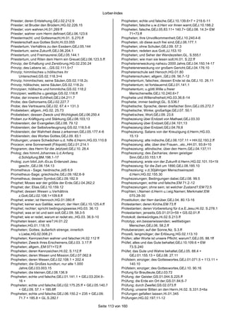 Lorber-Index

Priester; deren Entstehung,GEJ.02.212.9                            Propheten; echte und falsche,GEJ.10.139.6+7 + 219.6-11
Priester; ist Bruder den Brüdern,HG.02.226.15                      Propheten; falsche u.w.d.Herr vor ihnen warnt,GEJ.10.188.2
Priester; vom wahren,Hi.01.269 ff                                  Propheten; falsche,GEJ.05.83.11+ 140.7+ GEJ.08. 14.3+ EM
Priester; wahrer vom Herrn definiert,GEJ.06.123.6                       71+73.ff
Priestermacht; und Gottesmacht,Hi.01. S.270.ff                     Propheten; ihre Unvollkommenheit,GEJ.10.240.4-6
Priesterschaft aus Gottes Sicht,Hi.03.055                          Propheten; ob diese auch frei sind,GEJ.06.177.1
Priestertum; Verhältnis zu den Essäern,GEJ.05.144                  Propheten; ohne Schulen,GEJ.09. 57.3
Priestertum; seine Zukunft,GEJ.06.204.1                            Propheten; redeten aus Gott,JJ.153.10
Priestertum; und Freimaurerei,GEJ.05.144.1                         Propheten; und Seher der Wendezeiten,GL. S.555.f
Priestertum; und Riten dem Herrn ein Greuel,GEJ.06.123.5.ff        Propheten; wie man sie lesen soll,Hi.01. S.22.ff
Prinzip; der Erhaltung und Zerstörung,HG.02.230.24                 Prophetenerweckung nahezu 2000 Jahre,GEJ.04.150;14-17
Prinzip; des Lebens ist...,GS.02.111.5+7                           Prophetenerweckung vor großem Gericht,GEJ.04.176;10
Prinzip; himmlisches u.höllisches ihr                              Prophetenschule seit Henoch,HG.01.80
     Unterschied,GS.02.118.3+4                                     Prophetenschulen; allgem.,GEJ.09. 56.7-12
Prinzip; himmlisches; seine Säulen,GS.02.118.2c                    Prophetentum; falsches; dessen Ende ist da,GEJ.10. 26.11
Prinzip; höllisches; seine Säulen,GS.02.118.2c                     Prophetentum; ist fortdauernd,GEJ.01.141.1
Prinzipien; höllische und himmliche,GS.02.118;2                    Prophetentum; u.göttl.Wille u.freier
Prinzipien; weltliche u.geistige,GS.02.118.ff                           Menschenwille,GEJ.10.240.6+7
Probe; der inneren Echtheit,GEJ.04.211.7                           Prophetie und Willensfreiheit,HG.03.36;8-14
Probe; des Gehorsams,GEJ.02.227.7                                  Prophetie; immer bedingt,GL. S.536.f
Probe; des Vertrauens,GEJ.02. 67.4 + 131.3                         Prophetische; Sprache; deren dreifacher Sinn,GEJ.05.272.7
Probeleben; allgem.,HG.02. 25.73                                   Prophetische; Winke; großartige,GEJ.07. 50.1
Probeleben; dessen Zweck und Wichtigkeit,GEJ.06.250.4              Prophetisches; Wort,GEJ.09. 23.6
Proben zur Kräftigung und Stärkung,GEJ.08.103;13                   Prophezeiung über Endzeit von Mathael,GEJ.03.33
Probierstein; der Evangelien,GEJ.08. 79.12                         Prophezeiung über Endzeit,GEJ.04.101;13
Probierstein; der Selbstverleugnung,GS.02.118.5-8                  Prophezeiung über Endzeit,GEJ.04.76;8
Probierstein; der Wahrheit diese z.erkennen,GEJ.05.177.4-6         Prophezeiung; Satans von der Kreuzigung d.Herrn,HG.03.
Probierstein; des Wortes Gottes,GEJ.09. 83.1                            15.13
Probungen; unsere Schwächen u.d. hilfe d.Herrn,HG.03.110.8         Prophezeiung; alte indische,GEJ.06.137.11 + HH.02.193.2.ff
Proceon; eine Sonnenwelt (Filopold),GEJ.01.214.1                   Prophezeiung; alte; über drei Frauen...etc.,HH.01. 93.8+10
Programm; des Herrn für die Jetztzeit,GEJ.10. 28.4                 Prophezeiung; altindische; über den Herrn,GEJ.04.137;11
Prolog; des himml.Johannes ü.d.Anfang                              Prophezeiung; des Zacharias; deren geistiger
     d.Schöpfung,BM.198.1-17                                            Sinn,GEJ.03.153.1.ff
Prolog; zum bibil.Joh.-Ev.zu Erdenzeit Jesu                        Prophezeiung; erste von der Zukunft d.Herrn,HG.02.101.15+19
     geschr.,GEJ.06.154.13                                         Prophezeiung; für die Zeit um 1890,GEJ.08.185.10
Prometheus - Sage; heidnische,JdS 6;9                              Prophezeiung; v.d.30jährigen Menschseinszeit
Prometheus -Sage; griechische,GEJ.09.182;8-9                            d.Hern,HG.02.155.30
Prometheus; dessen Symbol,GEJ.09.182.9                             Prophezeiungen; Bedingungen dabei,GEJ.08. 99.5
Prophet; Moses war der größte der Erde,GEJ.04.262;2                Prophezeiungen; echte und falsche,EM 71.2-12
Prophet; der; Elias,GEJ.10.159.12                                  Prophezeiungen; ohne sein; ist welcher Zustand?,EM 72.5
Prophet; dessen Wesen u.Verhältnis                                 Prophten; i.Namen d.Herrn u.i.eig.Namen; Merkmale!,EM
     z.Gott,GEJ.02.108.1+109.6.ff                                       070.28-30
Prophet; erster; ist Hennoch,HG.01.080.ff                          Prostitution; der Herr darüber,GEJ.04. 80.13-16
Prophet; keiner aus Galiläa; warum; der Herr,GEJ.10.125.4.ff       Protestanten; deren Kirche,EM 73.ff
Prophet; rechter; spricht bedingungsweise,HG.03. 36.13             Protestanten; deren Vorbereitung für d.e.E.Jesu,Hi.02. S.278.1
Prophet; was er ist und sein soll,GEJ.09. 56.3-5                   Protestanten; jenseits,GS.01.013+59 + GS.02.01.ff
Prophet; wie er redet; warum er redet etc.,HG.03. 36.9-10          Protokoll; denkwürdiges,Hi.02.S.213.ff
Propheten lesen; aber wie?,Hi.01.22                                Prototyp; ein.besserwissenden; weltliebigen
Propheten,HG.01.118;15                                                  Menschen,GEJ.06. 58.2.ff
Propheten; Gottes; äußerlich strenge; innerlich                    Protuberanzen; auf der Sonne,Nz. S.3.ff
     v.Liebe,HG.02.008.21                                          Prozeß; langmütiger; der Erlösung,HG.02.113.10
Propheten; Kennzeichen wahrer und falscher,Hi.02.112 ff            Prüfen; aller Worte ist unsere Pflicht; warum?,GEJ.05. 88.1ff
Propheten; Zweck ihres Erscheinens,GEJ.03. 3.17.ff                 Prüfet; alles und das Gute behaltet,GEJ.10.109.6 + EM
Propheten; allgem.,EM 071+72.ff                                         73.S.240
Propheten; deren Kennzeichen,Hi.02. S.112.ff                       Prüfet; das Gute und Wahre behaltet,GEJ.05. 88.4 +
Propheten; deren Wesen und Mission,GEJ.07.062.8                         GEJ.01.155.13 + GEJ.08. 27.11
Propheten; deren Wesen,GEJ.02.108.1 + 202.4                        Prüfstein; einziger; des Gotteswortes,GEJ.01.071.5 + 113.11 +
Propheten; die Großes kundtun; nur alle 1.000                           140.10
     Jahre,GEJ.03.003.15                                           Prüfstein; einziger; des Gotteswortes,GEJ.10. 90.16
Propheten; die kleinen,GEJ.08.136.9                                Prüfung für Brautleute,GEJ.03.72
Propheten; echte und falsche,GEJ.01.141.1 + GEJ.03.204.9-          Prüfung; der Geister,GS.01.044.S.225.ff
     16 +                                                          Prüfung; die Erde ein Ort der,GS.01.84;6-7
Propheten; echte und falsche,GEJ.02.175.25.ff + GEJ.05.140.7       Prüfung; durch Zweifel,GS.02.073.ff
     + GEJ.09. 57.1 + 185.6ff                                      Prüfung; unserer Bitten an den Herrn,Hi.02. S.331.5+6a
Propheten; echte und falsche,GEJ.06.150.2 + 235 + GEJ.09.          Prüfungen gefallen lassen,Hi.01.345
     71.7 + 185.8 + GL.S.282.f                                     Prüfungen,HG.02.197;11-12

                                                      Seite 113 von 160
 