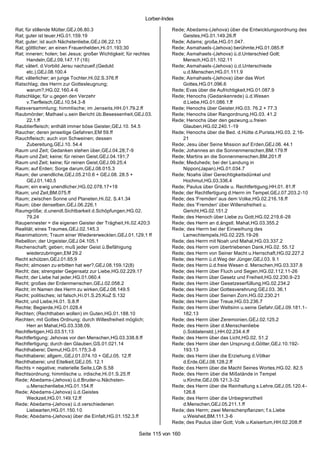 Lorber-Index

Rat; für stillende Mütter,GEJ.06.80.3                                 Rede; Abedams-(Jehova) über die Entwicklungsordnung des
Rat; guter ist teuer,HG.01.159.19                                         Geistes,HG.01.149.26.ff
Rat; guter; ist auch Nächstenliebe,GEJ.06.22.13                       Rede; Adams; große,HG.01.047.
Rat; göttlicher; an einen Frauenhelden,Hi.01.193;30                   Rede; Asmahaels -(Jehova) berühmte,HG.01.085.ff
Rat; inneren; holen; bei Jesus; großer Wichtigkeit; für rechtes       Rede; Asmahaels -(Jehova) ü.d.Unterschied Gott;
      Handeln,GEJ.09.147.17 (16)                                          Mensch,HG.01.102.11
Rat; väterl. d.Vorbild Jersu nachzueif.(Geduld                        Rede; Asmahaels -(Jehova) ü.d.Unterschiede
      etc.),GEJ.08.100.4                                                  u.d.Menschen,HG.01.111.9
Rat; väterlicher; an junge Tochter,Hi.02.S.376.ff                     Rede; Asmahaels -(Jehova) über das Wort
Ratschlag; des Herrn zur Gottesleugnung;                                  Gottes,HG.01.096.6
      warum?,HG.02.160.4-6                                            Rede; Evas über die Aufrichtigkeit,HG.01.087.9
Ratschläge; für u.gegen den Verzehr                                   Rede; Henochs (Gedankenrede) ü.d.Wesen
      v.Tierfleisch,GEJ.10.54.3-8                                         d.Liebe,HG.01.086.1.ff
Ratsversammlung; himmlische; im Jenseits,HH.01.79.2.ff                Rede; Henochs über Geister,HG.03. 76.2 + 77.3
Raubmörder; Mathael u.sein Bericht üb.Besessenheit,GEJ.03.            Rede; Henochs über Rangordnung,HG.03. 41.2
      22.1.ff                                                         Rede; Henochs über den gezwung.u.freien
Raubtierfleisch; enthält immer böse Geister,GEJ.10. 54.5                  Glauben,HG.02.240.1-19
Raucher; deren jenseitige Gefahren,EM 59.ff                           Rede; Henochs über die Bed. d.Hütte d.Purista,HG.03. 2.16-
Rauchfleisch; auch von Schweinen; dessen                                  21
      Zubereitung,GEJ.10. 54.4                                        Rede; Jesu über Seine Mission auf Erden,GEJ.06. 44.1
Raum und Zeit; Gedanken stehen über,GEJ.04.28;7-9                     Rede; Johannes an die Sonnenmenschen,BM.179.ff
Raum und Zeit; keine; für reinen Geist,GEJ.04.191;7                   Rede; Martins an die Sonnenmenschen,BM.201.ff
Raum und Zeit; keine; für reinen Geist,GEJ.09.25;4                    Rede; Meduheds; bei der Landung in
Raum; auf Erden; Sorge darum,GEJ.08.015.3                                 Nippon(Japan),HG.01.034.7
Raum; der unendliche,GEJ.05.210.6 + GEJ.08. 28.5 +                    Rede; Noahs über Gerechtigkeitsdünkel und
      GEJ.01.140.5                                                        Hochmut,HG.03.336.4
Raum; ein e wig unendlicher,HG.02.078.17+18                           Rede; Paulus über Gnade u. Rechtfertigung,HH.01. 81.ff
Raum; und Zeit,BM.075.ff                                              Rede; der Rechtfertigung d.Herrn im Tempel,GEJ.07.203.2-10
Raum; zwischen Sonne und Planeten,Hi.02. S.41.34                      Rede; des 'Fremden' aus dem Volke,HG.02.216.18.ff
Raum; über denselben,GEJ.06.226.1                                     Rede; des 'Fremden' über Willensfreiheit u.
Raumgröße; d.unendl.Sichtbarkeit d.Schöpfungen,HG.02.                     Gericht,HG.02.151.2
      79.24                                                           Rede; des Henoch über Liebe zu Gott,HG.02.219.6-28
Raupennester = die eigenen Geister der Trägheit,Hi.02.420;3           Rede; des Herrn an d.ängstl. Mahal,HG.03.355.2
Realität; eines Traumes,GEJ.02.145.3                                  Rede; des Herrn bei der Einweihung des
Reanimationm; Traum einer Wiedererweckten,GEJ.01.129;1 ff                 Lamechtempels,HG.02.225.19-26
Rebellion; der Urgeister,GEJ.04.105.1                                 Rede; des Herrn mit Noah und Mahal,HG.03.337.2
Rechenschaft; geben; muß jeder Geist ü.Befähigung                     Rede; des Herrn vom übertriebenen Dank,HG.02. 55.12
      wiederzubringen,EM 29.2                                         Rede; des Herrn von Seiner Macht u.Herrschaft,HG.02.227.2
Recht schützen,GEJ.01.65;9                                            Rede; des Herrn ü.d.Weg der Jünger,GEJ.03. 9.1
Recht; almosen zu erbitten hat wer?,GEJ.08.159.12(8)                  Rede; des Herrn ü.d.freie Wesen d. Menschen,HG.03.337.8
Recht; das; strengster Gegensatz zur Liebe,HG.02.229.17               Rede; des Herrn über Fluch und Segen,HG.02.112.11-26
Recht; der Liebe hat jeder,HG.01.060.4                                Rede; des Herrn über Gesetz und Freiheit,HG.02.230.9-23
Recht; großes der Erdenmenschen,GEJ.02.058.2                          Rede; des Herrn über Gesetzeserfüllung,HG.02.234.2
Recht; im Namen des Herrn zu wirken,GEJ.08.149.5                      Rede; des Herrn über Gottesverehrung,GEJ.03. 36.1
Recht; politisches; ist falsch,Hi.01.S.25;KuZ S.132                   Rede; des Herrn über Seinen Zorn,HG.02.230.21
Recht; und Liebe,Hi.01. S.8.ff                                        Rede; des Herrn über Treue,HG.03.236.7
Rechte; Begierde,HG.01.028.4                                          Rede; des Herrn über Weltsinn u.seine Gefahr,GEJ.09.181.1-
Rechten; (Rechthaben wollen) im Guten,HG.01.188.10                        182.13
Rechten; mit Gottes Ordnung; durch Willesfreiheit möglich;            Rede; des Herrn über Zeremonien,GEJ.02.125.2
      Herr an Mahal,HG.03.338.09.                                     Rede; des Herrn über d.Menschenliebe
Rechtfertigen,HG.03.51;13                                                 (i.Soldatenstd.),HH.02.234.4.ff
Rechtfertigung; Jehovas vor den Menschen,HG.03.338.8.ff               Rede; des Herrn über das Licht,HG.02. 51.2
Rechtfertigung; durch den Glauben,GS.01.021.14                        Rede; des Herrn über den Ursprung d.Götter,GEJ.10.192-
Rechthaberei; Demut,HG.01.175;3-8                                         193.13
Rechthaberei; allgem.,GEJ.01.074.10 + GEJ.05. 12.ff                   Rede; des Herrn über die Erziehung d.Völker
Rechthaberei; und Eitelkeit,GEJ.05. 12.1                                  d.Erde,GEJ.08.128.2.ff
Rechts = negative; materielle Seite,LGh S.58                          Rede; des Herrn über die Macht Seines Wortes,HG.02. 82.5
Rechtsordnung; himmlische u. irdische,Hi.01.S.25.ff                   Rede; des Herrn über die Mißstände in Tempel
Rede; Abedams-(Jehova) ü.d.Bruder-u.Nächsten-                             u.Kirche,GEJ.09.121.3-32
      u.Menschenliebe,HG.01.154.ff                                    Rede; des Herrn über die Reinhaltung s.Lehre,GEJ.05.120.4-
Rede; Abedams-(Jehova) ü.d.Geistes                                        126.8
      Weckzeit,HG.01.149.12.ff                                        Rede; des Herrn über die Unbegrenztheit
Rede; Abedams-(Jehova) ü.d.verschiedenen                                  d.Menschen,GEJ.05.211.1.ff
      Liebearten,HG.01.150.10                                         Rede; des Herrn; zwei Menschenpflanzen; f.s.Liebe
Rede; Abedams-(Jehova) über die Einfalt,HG.01.152.3.ff                    u.Weisheit,BM.111.3-6
                                                                      Rede; des Paulus über Gott; Volk u.Kaisertum,HH.02.208.ff

                                                        Seite 115 von 160
 
