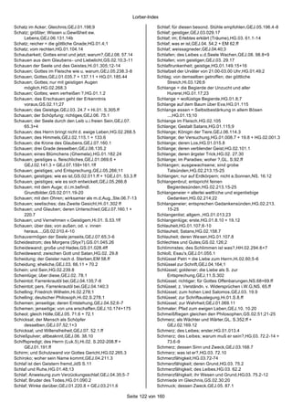 Lorber-Index

Schatz im Acker; Gleichnis,GEJ.01.198;9                                Schlaf; für diesen besond. Stühle empfohlen,GEJ.05.196.4-8
Schatz; größter; Wissen u.Gewißheit ew.                                Schlaf; geistiger,GEJ.03.029.17
     Lebens,GEJ.06.131.14b                                             Schlaf; im; Erlebtes erklärt (Träume),HG.03. 61.1-14
Schatz; reicher = die göttliche Gnade,HG.01.4;1                        Schlaf; was er ist,GEJ.04. 54.2 + EM 62.ff
Schatz; vom rechten,HG.01.104.14                                       Schlaf; weissagneder,GEJ.04.40;3
Schaubarkeit; Gottes einst und jetzt; warum?,GEJ.08. 57.14             Schlafen; des Leibes u.d.Seele Wachen,GEJ.08. 98.8+9
Schauen aus dem Glaubens - und Liebelicht,GS.02.10;3-11                Schlafen; vom geistigen,GEJ.03. 29.17
Schauen der Seele und des Geistes,Hi.01.305;12-14                      Schlaftrunkenheit; geistige,HG.01.149.15+16
Schauen; Gottes im Fleische wie u. warum,GEJ.05.238.3-8                Schlafzeit der Urväter von 21.00-03.00 Uhr,HG.01.49;2
Schauen; Gottes,GEJ.01.035.7 + 137.11 + HG.01.185.44                   Schlag; von demselben getroffen; der göttliche
Schauen; Gottes; nur mit geistigen Augen                                    Streich,Hi.03.126;6
     möglich,HG.02.268.3                                               Schlange = die Begierde der Unzucht und aller
Schauen; Gottes; wem verheißen ?,HG.01.1.2                                  Hurerei,HG.01.17;23
Schauen; das Erschauen geht der Erkenntnis                             Schlange = wollüstige Begierde,HG.01.8;7
     voraus,GS.02.11;27                                                Schlange auf dem Baum über Eva,HG.01.115
Schauen; das Geistige,GEJ.03. 24.7 + Hi.01. S.305.ff                   Schlange essen = Selbstbestärkung in allem Bösen
Schauen; der Schöpfung; richtiges,GEJ.06. 75.1                              ...,HG.01.15;10
Schauen; der Seele durch den Leib u.i.freien Sein,GEJ.07.              Schlange im Fleisch,HG.02.105
     65.3+4                                                            Schlange; Gestalt Satans,HG.01.115;9
Schauen; des Herrn bringt nicht d. ewige Leben,HG.02.268.5             Schlange; Königin der Tiere,GEJ.06.114.3
Schauen; des Himmels,GEJ.02.115.1 + 133.6                              Schlange; der Versuchung,HG.01.008.7 + 19.8 + HG.02.001.3
Schauen; die Krone des Glaubens,GEJ.07.160.1                           Schlange; deren Los,HG.01.015.8
Schauen; drei Grade desselben,GEJ.08.135.2                             Schlange; deren verblender Geist,HG.02.101.1
Schauen; eines Blümchens (Ghemela),HG.01.182.24                        Schlange; deren ärgster Trick,HG.02. 27.30
Schauen; geistiges u. fleischliches,GEJ.01.069.6 +                     Schlange; im Paradies; woher ?,GL. S.92.ff
     GEJ.02.141.3 + GEJ.07.159+161.1ff                                 Schlangen; ausgewachsene; sind grobe
Schauen; geistiges; und Entsprechung,GEJ.05.266;11                          Tatsünden,HG.02.213.15-25
Schauen; geistiges; wie es ist,GS.02.011.ff + 1GEJ.01. 53.3.ff         Schlangen; nur auf Erdkörpern; nicht a.Sonnen,NS. 16.12
Schauen; geistiges; wie es sich entwickelt,GEJ.05.266.8                Schlangenbrut; entspricht feinen
Schauen; mit dem Auge; d.i.m.befindl.                                       Begierdesünden,HG.02.213.15-25
     Grundbilder,GS.02.011.19-20                                       Schlangeneier = allerlei weltl iche und eigenliebige
Schauen; mit den Ohren; wirksamer als m.d.Aug.,Ste.06.7-13                  Gedanken,HG.02.214;22
Schauen; seelisches; das Zweite Gesicht,Hi.01.302 ff                   Schlangeneier; entsprechen Gedankensünden,HG.02.213.
Schauen; und Glauben; deren Unterschied,GEJ.07.160.1 +                      15-25
     220.7                                                             Schlangenlist; allgem.,HG.01.013.23
Schauen; und Vernehmen v.Geistigem,Hi.01. S.53.1ff                     Schlangenlüge; erste,HG.01.8.10 + 19.12
Schauen; über das; von außen; od. v. innen                             Schlauheit,HG.01.107;8-10
     heraus...,GS.02.010.4-10                                          Schlauheit; Satans,HG.02.158.7
Schauvermögen der Seele jenseits,GEJ.07.65;3-6                         Schlauheit; deren Wesen,HG.01.107.8
Scheidestrom; des Morgens (Styx?),GS.01.045.26                         Schlechtes und Gutes,GS.02.126;2
Scheidewand; große und Hades,GS.01.028.4ff                             Schlimmstes; des Schlimmen ist was?,HH.02.294.6+7
Scheidewand; zwischen Gott und Satan,HG.02. 29.8                       Schloß; Esau's,GEJ.01.055.1
Scheidung; der Geister nach d. Sterben,EM 58.ff                        Schlüssel Petri = die Liebe zum Herrn,Hi.02.60;5-6
Scheidung; eheliche,GEJ.03. 66.11 + 70.2                               Schlüssel zur Schrift,GEJ.04.164;1
Schein; und Sein,HG.02.239.8                                           Schlüssel; goldener; die Liebe als S. zur
Scheinlüge; über diese,GEJ.02. 78.1                                         Entsprechung,GEJ.11.S.302
Scheintot; Farrenkrautöl bei,GEJ.04.135;7-8                            Schlüssel; richtiger; für Gottes Offenbarungen,NS.68+69.ff
Scheintot; pers. Farrenkrautöl bei,GEJ.04.140;3                        Schlüssel; z. Verständn. v. Widersprüchen i.W.G,NS. 65.ff
Schelling; Friedrich Wilhelm,Hi.02.278;1                               Schlüssel; zum hohen Lied Salomos,GEJ.03. 19.9
Schelling; deutscher Philosoph,Hi.02.S.278.1                           Schlüssel; zur Schriftauslegung,Hi.01.S.8.ff
Schemen; jenseitige; deren Entstehung,GEJ.04.52;6-7                    Schlüssel; zur Wahrheit,GEJ.01.069.11
Schemen; jenseitige; von uns erschaffen,GEJ.10.174+175                 Schmaler; Pfad zum ewigen Leben,GEJ.10. 10.20
Scheol; gleich Hölle,GEJ.05. 71.6 + 72.1                               Schmeißfliegen gleichen den Philosophen,GS.02.51;21-25
Schicksal; der Mensch als Schöpfer                                     Schmerz; als Wächter und Wärter,GL. S.352.ff +
     desselben,GEJ.07.52;1+3                                                GEJ.02.169.12
Schicksal; und Willensfreiheit,GEJ.07. 52.1.ff                         Schmerz; des Leibes; erster,HG.01.013.4
Schießpulver; altbeaknnt,GEJ.06. 38.10                                 Schmerz; des Leibes; warum muß er sein?,HG.03. 72.2-14 +
Schiffspredigt; des Herrn (Luk.5),Hi.02. S.202-208.ff +                     73.6-9
     GEJ.01.191.ff                                                     Schmerz; dessen Sinn und Zweck,GEJ.03.168.7
Schirm; und Schutzwand vor Gottes Gericht,HG.02.265.3                  Schmerz; was ist er?,HG.03. 72.10
Schiroko; woher sein Name kommt,GEJ.04.211.3                           Schmerzfähigkeit,HG.03.72-74
Schlaf ist den Geistern fremd,JdS S.11                                 Schmerzfähigkeit; deren Grund,HG.03. 75.2
Schlaf und Ruhe,HG.01.48;13                                            Schmerzfähigkeit; des Leibes,HG.03. 62.2
Schlaf; Anweisung zum Verzückungsschlaf,GEJ.04.35;5-7                  Schmerzfähigkeit; ihr Wesen und Grund,HG.03. 75.2-12
Schlaf; Bruder des Todes,HG.01.090.2                                   Schmiede im Gleichnis,GS.02.30;20
Schlaf; Winke darüber,GEJ.01.220.8 + GEJ.03.211.6                      Schmuck; dessen Zweck,GEJ.05. 87.1

                                                         Seite 122 von 160
 