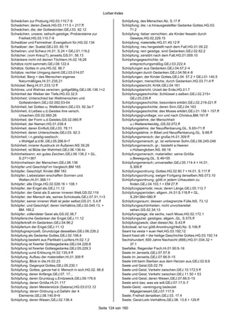 Lorber-Index

Schwächen zur Probung,HG.03.110;7-9                                  Schöpfung; des Menschen,Nz. S.17.ff
Schwächen; deren Zweck,HG.03.111.5 + 217.ff                          Schöpfung; die; i.e.hinausgestellter Gedanke Gottes,HG.03.
Schwächen; die; der Gotteskinder,GEJ.03. 92.12                            71.2
Schwächen; unsere; selisch-geistige; Probiersteine zur               Schöpfung; lieber vernichten; als Kinder fesseln durch
    Freiheit,HG.03.110.7-9                                                Gesetze,HG.02.229.15
Schwätzer und Feinredner; Evangelium für,HG.02.134                   Schöpfung; materielle,HG.01.40;12 ff
Schwätzer; der; Suetal,GEJ.03. 60.19                                 Schöpfung; neu hergestellt nach dem Fall,HG.01.09.22
Schwören; und Schwur,Hi.01. S.24 + GEJ.01.119.2                      Schöpfung; rein geistige; sind Gedanken,GEJ.02.62;2
Schächer; (vom Kreuz?); jenseits,GS.01. 56.13                        Schöpfung; zerstört nach dem Fall,HG.01.009.10
Schäckere nicht mit deinen Töchtern,Hi.02.18;26                      Schöpfungegeschichte; ist
Schätze nicht sammeln,GEJ.08.122;4                                        entsprechungsmäßig,GEJ.03.222;4
Schätze; Gottes in uns,HG.02. 86.7                                   Schöpfungen aus Gedanken,GEJ.04.57;2-4
Schätze; rechter Umgang damit,GEJ.03.014;07                          Schöpfungen durch Gedanken,GEJ.04.56;4-8
Schöckel; Berg = des Menschen eigenes                                Schöpfungen; der Kinder Gottes,GEJ.04. 57.2 + GEJ.01.140.5
    Naturmäßiges,Hi.01.235;21                                        Schöpfungen; menschliche; durch Gedanken,HG.03.71;4 ff
Schöckel; Berg,Hi.01.233;12 ff                                       Schöpfungsbericht; Kritik,GEJ.04.161
Schönes; und Wahres vereinen; gottgefällig,GEJ.06.136.1+2            Schöpfungsbericht; Urzeit der Erde,HG.01.7
Schönheit der Weiber der Tiefe,HG.03.32;5                            Schöpfungsgeschichte; Schlüssel z.selben,GEJ.02.215+
Schönheit; Unterschied bei Weltmenschen und                               GEJ.03.235.ff
    Gotteskindern,GEJ.02.092;03-04                                   Schöpfungsgeschichte; besonders erklärt,GEJ.02.219-221.ff
Schönheit; bei Gottes-u. Weltkindern,GEJ.03. 92.3a-7                 Schöpfungsgeschichte; deren Sinn,GEJ.04.163
Schönheit; d.Leibes u.d.Geistes ihre versch.                         Schöpfungsgeschichte; des Moses erklärt,GEJ.01.156 + 157.ff
    Ursachen,GS.02.060.26                                            Schöpfungsgrundlage; vor und nach Christus,BM.191.ff
Schönheit; der Form u.d.Geistes,GS.02.060.ff                         Schöpfungslehre; der Menschheit
Schönheit; der Namen,HG.01.038.4                                          u.i.Weiterentwicklg.,GS.02.072.ff
Schönheit; deren Einfluß,GEJ.03. 78.11                               Schöpfungslehre; der Neuoffenbarung,GL. S.65+71.ff
Schönheit; deren Unterschiede,GEJ.03. 92.3                           Schöpfungslehre; in Bibel und Neuoffenbarung,GL. S.66.ff
Schönheit; i.n.geistig-seelisch;                                     Schöpfungsmensch; der große,Hi.01.309 ff
    v.Wohlgef.a.d.M.,GEJ.05.266.6+7                                  Schöpfungsmensch; gr. ist verlorener Sohn,GEJ.06.245-246
Schönheit; innerer Ausdruck im Äußeren,NS 39;26                      Schöpfungsmensch; gr.; besteht a.Heeren
Schönheit; ist Blüte der Wahrheit,GEJ.06.136.4c                           v.Hülsengloben,NS. 66.16
Schönheitssinn; ein gutes Zeichen,GEJ.06.136.2 + GL.                 Schöpfungsmensch; materieller; seine Größe
    S.271+367                                                             u.Bewegung,GL. S.46+55
Schönnheitssin der Menschen,GEJ.06.136                               Schöpfungsmensch; universeller,GEJ.05.114.4 + Hi.01.
Schöpfer und Geschöpf im Vergleich,BM 165                                 S.309.ff
Schöpfer; Geschöpf; Kinder,BM 183                                    Schöpfungsordnung; Gottes,HG.02.80.7 + Hi.01. S.117.ff
Schöpfer; Liebestaten erschaffen Sonnen und                          Schöpfungsordnung; ewiger Fortgang derselben,NS.073.10
    Welten,Hi.01.368;11                                              Schöpfungsordnung; göttl.in jedem Urbaustein zu
Schöpfer; alle Dinge,HG.02.028.16 + 108.1                                 finden,GEJ.04.103.1 + EM 27.ff
Schöpfer; der Engel als,GEJ.11.12                                    Schöpfungsperiode; neue; deren Länge,GEJ.05.112.7
Schöpfer; der Geist als S.seiner inneren Welt,GS.02.119              Schöpfungsperioden; allgem.,Hi.01.S.118.ff + GL.
Schöpfer; der Mensch als; seines Schicksals,GEJ.07.51;1+3                 S.29+384+580.ff
Schöpfer; seiner inneren Welt ist jeder selbst,GS.01. 5.4.ff         Schöpfungsraum; dessen unbegrenzte Fülle,NS. 73.12
Schöpfer; und Geschöpf; deren Verhältnis,GEJ.02.040.13. +            Schöpfungsschönheiten; nicht unvorbereitet
    BM. 165.2                                                             sehen,GS.02.34;13
Schöpfer; vollendeter Geist als,GS.02.38;7                           Schöpfungstage; die sechs; nach Mose,HG.02.172.1
Schöpferische Gedanken der Engel,GEJ.11.12                           Schöpfungsziel; geistiges; allgem.,GL. S.575.ff
Schöpferkraft im Gedanken,GEJ.04.96;2                                Schöpfungzweck; über diesen,Nz. S.43.ff
Schöpfertum der Engel,GEJ.11.12                                      Sckicksal; ist nur göttl.Anordnung(Heil),Nz. S.106.ff
Schöpfugnsprozeß; Grundzüge desselben,GEJ.06.226.2                   Seant ha vesta = euer Heil,HG.03.192;12
Schöpfung als Gedanke Gottes,GEJ.02.106;4                            Seant hiast elli = die heilige Geschichte Gottes,HG.03.192;14
Schöpfung besteht aus Partikeln Luzifers,Hi.02.1;2                   Sechshundert; 600 Jahre Nachsicht (666),HG.01.034.32 +
Schöpfung ist fixierter Gottesgedanke,GEJ.04.226;8                        37.1
Schöpfung ist fixierter Gottesgedanke,GEJ.05.229;3                   Seefalke; fliegender Fisch,Hi.01.90;9-16
Schöpfung uund Erlösung,Hi.02.135;4 ff                               Seele im Jenseits,GEJ.07.57;8
Schöpfung; Aufbau der materiellen,Hi.01.309 ff                       Seele im Jenseits,GEJ.07.66;9-15
Schöpfung; Blick in die,Hi.02.23                                     Seele tritt beim Sterben aus dem Herzen aus,GEJ.02.8;6
Schöpfung; Gegenpol Gottes,GEJ.05.230.1                              Seele und Geist,GS.02.79
Schöpfung; Gottes; ganze hat d. Mensch in sich,HG.02. 86.8           Seele und Geist; Verkehr zwischen,GEJ.10.172;5 ff
Schöpfung; deren Anfänge,GEJ.07. 17...                               Seele und Geist; Verkehr zwischen,GEJ.11.50 + 53
Schöpfung; deren Grundzug u.Endzweck,GEJ.09.176.6                    Seele und Geist; deren Wesen,GEJ.07.66;5-15
Schöpfung; deren Größe,Hi.01.117                                     Seele wird das; was sie will,GEJ.07.17;5 -7
Schöpfung; deren Meisterstück (Satana),HG.03.012.12                  Seele-Geist; -vereinigung bedeutet
Schöpfung; deren Ordnung u.d.Gefahr der 4                                 Allgegenweart,GEJ.07.117.9
    Elemente,GEJ.08.140.8+9                                          Seele; Freiheit derselben,GEJ.03. 17.4
Schöpfung; deren Wesen,GEJ.02.136.4                                  Seele; Geist-Leib-Verhältnis,GEJ.06. 13.8 + 129.ff

                                                       Seite 124 von 160
 