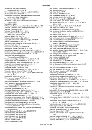 Lorber-Index

Thomas; der vom Herrn ernannte                                       Tod; Adams u.Evas; dessen Folgen,HG.03.118.1
      Indienapostel,GEJ.07.164.12                                    Tod; Adams,HG.03.116.18
Thron Gottes = die wahre Weisheit aus Gott,Hi.02.305;11              Tod; Evas,HG.03.117.17
Thumim; edler Stein,HG.01.009.2                                      Tod; Henochs,HG.03.118.16-17
Thummim = Sinnbild des wiederkehrenden Gehorsams                     Tod; Johannes d.Täufers,GEJ.03. 46.10
      durch wahre Reue,HG.01.69;11                                   Tod; Lohn der Sünde,HG.01.010.1 + 19.6
Thummim und Urim,HG.01.9;2 ff                                        Tod; Moses; Vergänge dabei,GEJ.10.179.11
Thummim; Adams Träne aufbewahrt im Schoße der                        Tod; Seele tritt aus dem Herzen aus,GEJ.02.8;6
      Erde,HG.01.9;2                                                 Tod; allgem.,HG.01.004.13+ 11.9+ 80.5 + GL. S.421+577+
Tibet,GEJ.11.S.248                                                        GEJ.01.164.2
Tiefblicke; im Geiste; nur durch den Geist Gottes,GS.02.013.ff       Tod; alter; des Geistes,HG.02. 89.6 + Hi.01. S.204
Tiefe; der Erkenntnis eines Wiedergeborenen,GEJ.08. 61.3             Tod; der Sünde Sühne,HG.01.178.15
Tiefe; der Ewigkeiten,HG.02. 78.17                                   Tod; der wirkliche (Sündenlohn),HG.02.151.21
Tiefe; der Tiefen,HG.02. 78.21 + 84.23                               Tod; der zweite; der Seele; das Gericht,GEJ.10.115.15 +
Tiefe; des Geistes Gottes ergründbar?                                     GEJ.04. 95.1
      (1.Kor.2.10).,GS.02.013.18b                                    Tod; dessen Reich,HG.02. 41.20
Tiefschlaf; allgem.,GL. S.378.ff                                     Tod; dessen Überwindung durch Jesus,GEJ.01.017.33
Tiefstbewußtsein; allgem.,GL. S.138.ff                               Tod; es bleibt nichts als die Liebe,GEJ.08.166;15-16
Tiegel; Bild von diesem; auf Satan bezogen,BM.117.ff                 Tod; ewiger Tod; Seelentod,GEJ.05.71;9
Tier der Apokalypse,Hi.02.109;6 ff                                   Tod; ewiger u.Hölle; i.Zusammenhang v.Herrn
Tier; Mensch und freier Wille; Unterschiede,GEJ.07.121.7                  erklärt,HH.02.294.4+5
Tieratmen,Hi.01.243;4 ff                                             Tod; ewiger und geringere Seligkeit,HH.02.294.1
Tiere; drei; der Apokalypse,Hi.01.346 ff                             Tod; ewiger; dennoch möglich,HH.02.293.ff
Tiere; haben zweites Gesicht,Hi.01. S.302.ff                         Tod; früher; der Kinder warum?,GEJ.08.005.1
Tiere; können Seelenform nicht erweitern,GEJ.01.010.1.ff             Tod; geistiger; dessen Wesen,HG.01.136.22 + HG.03. 76.8 +
Tierfleisch; dessen Genuß; Anweisungen hierzu,GEJ.05.239.ff               GEJ.07. 58.4 + 190.3 +
Tierform; verdorbener Menschenseelen,GEJ.04.246.1                    Tod; geistiger; dessen Wesen,Hi.01. S.336.ff + JJ.110.14
Tierformen der Jenseitigen sind                                      Tod; nach dem Tode,GEJ.07. 65.3 + 209.9
      Vorkreaturformen,GEJ.04.151;12                                 Tod; und Gericht,GEJ.09.118.27
Tierformen jenseitiger materieller Seele,GEJ.05.71;5-9               Tod; und Hölle,GEJ.09. 22.11
Tiergattungen; ihre Stufenreihe,Hi.01. S.85.20.ff                    Tod; und Leben,GEJ.03. 43.1 + Hi.01. S.370.ff
Tiergeschlecht; vor Adam; hochintelligent,GEJ.02.215.9               Tod; und Unsterblichkeit,HG.03.338.7
Tiergestalt; einer Seele jenseits,GEJ.04.246;1 ff                    Tod; von Seele u.Geist d.Menschen wod.w.er bewirkt?,EM
Tiergestalten im Jenseits,JdS S.15-16                                     41.7
Tierinstinkt; allgem.,GEJ.10.226.6-11                                Tod; was ist er; was heißt das?,HG.03. 10.3
Tierkreis; des Sternhimmels,GEJ.03.101.7 + GL. S.61.ff               Tod; über denselben,GEJ.06.106.7 + EM 43.ff
Tierseelen noch zu fleischlich,GEJ.04.67;12                          Tod; Überleben desselben,DW 1973 S.383
Tierseelen; allgem.,GEJ.04.216.2 + GEJ.06. 67.9 + EM 49.ff +         Todesahnung,Hi.01.304;8
      GEJ.05. 98.2                                                   Todesengel; allgem.,GL. S.425.ff + GEJ.02.195.2
Tiersprache; allgem.,GEJ.04.258.1                                    Todesfurcht als Motiv zum Gehorsam,GS.02.107;1-8
Tiger = unbarmherziges Recht nach dem                                Todesfurcht; Grund derselben,GEJ.02.226;2
      Gesetz,HG.03.107;13                                            Todesfurcht; Materialismus ist Grund dafür,GEJ.02.210;11-13
Tiger; grimmiger = stark rechtende Zornlust,HG.03.107;8              Todesfurcht; Ursache derselben,GEJ.06. 68.1 + GEJ.08. 35.3
Tisch; Abrahams; woher seine legendäre                               Todesfurcht; allgem.,GEJ.04.127.1 + GL. S.426 +
      Bezeichnung,GEJ.10.217.1                                            GEJ.02.226.2
Tisch; des Herrn,HG.03.8.ff + JJ.113+213                             Todesfurcht; haben Wiedergebore nicht,GS.02.107.ff +
Tischgebet vor dem Essen,GEJ.09.11;11                                     GEJ.05.133.7
Tischgebet; Segnung der Speisen,HG.01.73;13                          Todesgefühl; Grund desselben,GEJ.06.109.6 + GEJ.08.183.2
Tischgebet; allgem.,GL. S.375 + GEJ.01.105.6 + 189.7                 Todesnot; allgem.,Hi.01. S.336.ff
Tischgebet; des Herrn Rede darüber,JJ.211+213.ff                     Todesstrafe; allgem.,GEJ.02.001.6 + GEJ.07.094.1 +
Tischgebet; dessen Ordnung,HG.01.017.21                                   GEJ.02.001.7.ff
Tischgebet; erhabenes v.e. Schar Geheilter,GEJ.05.270.9b.ff          Todesstrafe; allgem.,HG.01.038.7 + HG.03.138 + GEJ.01. 79.6
Tischgebet; und Gottes Wirken in der Natur,GEJ.08.152.11+12               + 81.4 +
Tischrede; des Herrn an seinem Tisch,GS.02.8.ff                      Todesstrafe; wann und wo zulässig,GEJ.07. 94.7+
Tischsegen; auch beim trinken wichtig,GEJ.09.2.4                          GEJ.01.174.11+ 81.4
Titus; Oberstadtrichter; das Bek.s Glaubens; der spätere             Todestag; den; soll der Mensch nicht kennen,GEJ.09. 70.3
      Kaiser?,GEJ.10.168.1-14                                        Todesvorgang; allgem.,GL. S.429.ff
Tod = Beharrlichkeit in allem was wider der göttl. Ordnung           Todsünde; was ist das,GEJ.01.150.6 + 185.15
      ist,Hi.01.204;11                                               Toleranz; Wink darüber,GEJ.10.145.8 + 162.12
Tod des Geistes ist der Erde Leben,GEJ.01.137;2                      Toleranz; allgem.,GEJ.01.078.1
Tod und Jenseits,DW 1972 S.411                                       Toleranz; der Lehre des Herrn gegenüber,GEJ.06. 49.3 +
Tod und Jenseits,DW 1973 S.390                                            159.8
Tod und Jenseits,DW 1973 S.441                                       Toleranz; des Herrn,GEJ.02. 92.9 + 1GEJ.01. 24.10
Tod und Jenseits,DW 1974 S.101                                       Toleranz; ein Beispiel vom Herrn (Diät),GEJ.06.135.12
Tod und Leben,Hi.01.370                                              Toleranz; in der Mission,GEJ.05. 90.7 + 101.4
Tod und Todesnot,Hi.01.336

                                                       Seite 135 von 160
 