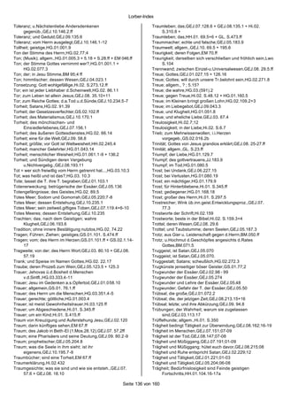Lorber-Index

Toleranz; u.Nächstenliebe Andersdenkenen                              Traumleben; das,GEJ.07.128.6 + GEJ.08.135.1 + Hi.02.
      gegenüb.,GEJ.10.146.2.ff                                              S.310.8 +
Toleranz; und Geduld,GEJ.09.135.6                                     Traumleben; das,HH.01. 69.5+6 + GL. S.473.ff
Toleranz; vom Herrn ausgelegt,GEJ.10.146.1-12                         Traummacher; echte und falsche,GEJ.05.183.9
Tollheit; geistige,HG.01.001.9                                        Traumwelt; allgem.,GEJ.10. 69.5 + 195.6
Ton der Stimme des Herrn,HG.02.77;4                                   Traurigkeit; deren Folgen,EM 70.ff
Ton; (Musik); allgem.,HG.01.005.3 + 5.18 + S.28.ff + EM 046.ff        Traurigkeit; derselben sich verschließen und fröhlich sein,Lwo
Ton; der Stimme Gottes vernimmt wer?,HG.01.001.1 +                          S.104
      HG.02.077.3                                                     Trennwand; zwischen Einzel-u.Universalwesen,GEJ.08. 29.5.ff
Ton; der; in Jesu Stimme,BM 95;4 ff                                   Treue; Gottes,GEJ.01.027.15 + 126.16
Ton; himmlischer; dessen Wesen,GEJ.04.023.1                           Treue; Gottes; will durch unsere Tr.belohnt sein,HG.02.271.8
Tonsetzung; Gott wohlgefällige,Hi.02. S.273.12.ff                     Treue; allgem., ? ; 5.15?
Tor; ein ist jeder Liebhaber d.Scheinwelt,HG.02. 86.11                Treue; die wahre,HG.03.(591).2
Tor; zum Leben ist allein Jesus,GEJ.08. 35.10+11                      Treue; gegen Treue,Hi.02. S.48.12 + HG.01.160.5
Tor; zum Reiche Gottes; d.a.Tod u.d.Sünde,GEJ.10.234.5-7              Treue; im Kleinen bringt großen Lohn,HG.02.109.2+3
Torheit; Satans,HG.02. 91.39                                          Treue; im Liebegebot,GEJ.09.043.3
Torheit; der Gesetzesverfechter,GS.02.102.ff                          Treue; und Klugheit,HG.01.051.8
Torheit; des Materialismus,GEJ.10.170.1                               Treue; und eheliche Liebe,GEJ.03. 67.4
Torheit; des mönchischen- und                                         Treulosigkeit,Hi.02.7;12
      Einsiedlerlebenes,GEJ.07.156.1                                  Treulosigkeit; in der Liebe,Hi.02. S.6.7
Torheit; des äußeren Gottesdienstes,HG.02. 66.14                      Trieb; zum Mehrwissenwollen; i.i.Herzen
Torheit; eine für die Welt,GEJ.09. 58.8                                     vorgegeb.,GS.02.016.2b
Torheit; größte; vor Gott ist Weltweisheit,HH.02.245.4                Trinität; Gottes von Jesus grandios erklärt,GEJ.08. 25-27.ff
Torheit; mancher Gelehrter,HG.01.043.14                               Trinität; allgem.,GL. S.23.ff
Torheit; menschlicher Weisheit,HG.01.061.1-9 + 136.2                  Triumpf; der Liebe,HG.01.129.7
Torheit; und Sündigen deren Vergebung                                 Triumpf; des gottvertrauens,JJ.183.9
      u.Nichtvergebg.,GEJ.08.193.11                                   Triumpf; im Tod,HG.01.080.5
Tot = wer sich freiwillig vom Herrn getrennt hat...,HG.03.10;3        Trost; bei Undank,GEJ.06.227.15
Tot; was heißt und ist das?,HG.03. 10.3                               Trost; bei Verlusten,HG.01.080.19
Tote; lasset die T. ihre T. begraben,GEJ.01.103.1                     Trost; ein mächtiger,HG.01.179.9
Totenerweckung; betrügerische der Essäer,GEJ.05.136                   Trost; für Hinterbliebene,Hi.01. S.345.ff
Totengefängnisse; des Geistes,HG.02. 89.5                             Trost; gediegener,HG.01.168.18
Totes Meer; Sodom und Gomorrah,GEJ.05.220;7-8                         Trost; großer des Herrn,Hi.01. S.297.5
Totes Meer; dessen Entstehung,GEJ.10.235.1                            Trostreicher; Wink üb.inn.geist.Entwicklungsproz.,GEJ.07.
Totes Meer; sein zeitweil.giftiges Toben,GEJ.07.119.4+6-10                  77.3
Totes Meeres; dessen Entstehung,GEJ.10.235                            Trostworte der Schrift,Hi.02.159
Trachten; das; nach dem Geistigen; wahre                              Trostworte; beste in der Bibel,Hi.02. S.159.3+4
      Klugheit,GEJ.06.193.6                                           Trottel; deren Wesen,GEJ.08. 29.6
Tradition; ohne innere Bestätigung nutzlos,HG.02. 74.22               Trottel; und Taubstumme; deren Seelen,GEJ.05.187.3
Tragen; Führen; Ziehen; geistiges,GS.01.101. S.474.ff                 Trotz; aus Gier u. Leidenschaft gegen d.Herrn,BM.050.ff
Tragen; vom; des Herrn im Herzen,GS.01.101.ff + GS.02.1.14-           Trotz; u.Hochmut d.Geschöpfes angesichts d.Rates
      17                                                                    Gottes,BM.071.5
Tragweite; von der; des Herrn Wort,GEJ.03. 80.10 + GEJ.08.            Truggeist; ist Satan,GEJ.05.070
      57.19                                                           Truggeist; ist Satan,GEJ.05.070.
Trank; und Speise im Namen Gottes,HG.02. 22.17                        Truggestalt; Satans; scheußlich,HG.02.272.3
Traube; deren Prozeß zum Wein,GEJ.05.123.5 + 125.3                    Trugkünste jenseitiger böser Geister,GS.01.77;2
Trauer; Jehovas ü.d.Bosheit d.Menschen                                Trugwunder der Essäer,GEJ.02.98 - 99
      v.d.Sintfl.,HG.03.333.4-11                                      Trugwunder der Essäer,GEJ.05.274
Trauer; Jesu im Gedenken a.s.Opfertod,GEJ.01.058.10                   Trugwunder und Lehre der Essäer,GEJ.05.48
Trauer; allgemein,GS.01. 76.1.ff                                      Trugwunder; Gefahr der T. der Essäer,GEJ.05.50
Trauer; des Herrn um die Menschen,HG.03.351.4-5                       Trübsal; die große,GEJ.01.072.2
Trauer; gerechte; göttliche,HG.01.003.4                               Trübsal; die. der jetzigen Zeit,GEJ.08.213.15+16
Trauer; ist meist Gewohnheitstrauer,Hi.03.125 ff                      Trübsal; letzte; und ihre Abkürzung,GEJ.09. 94.8
Trauer; um Abgeschiedene,Hi.01. S.345.ff                              Trübungen; der Wahrheit; warum sie zugelassen
Trauer; um ein Kind,Hi.01. S.415.ff                                         sind,GEJ.03.113.17
Traum von Kreuzigung und Auferstehung Jesu,GEJ.02.120                 Trüffelhunde; allgem.,Hi.01. S.350
Traum; darin künftiges sehen,EM 67.ff                                 Trägheit bedingt Tätigkeit zur Überwindung,GEJ.08.162;16-19
Traum; des Jakob in Beth-El (1.Mos.28.12),GEJ.07. 57.2ff              Trägheit im Menschen,GEJ.07.151;07-09
Traum; eine Pharisäers und seine Deutung,GEJ.09. 80.2 -9              Trägheit ist der Tod,GEJ.08.147;07-08
Traum; prophetischer,GEJ.05.204.8                                     Trägheit und Müßiggang,GEJ.07.191;01-09
Traum; was die Seele in ihm sieht; ist ihr                            Trägheit und Müßiggang; hütet euch davor,GEJ.08.215;08
      eigenens,GEJ.10.195.7-9                                         Trägheit und Ruhe entspricht Satan,GEJ.02.229;12
Traumbücher; sind eine Torheit,EM 67.ff                               Trägheit und Tätigkeit,GEJ.01.221;01-03
Traumerklärung,Hi.02.432                                              Trägheit und Tätigkeit,GEJ.05.204;06-08
Traumgesichte; was sie sind und wie sie entsteh.,GEJ.07.              Trägheit; Bedürfnislosigkeit sind Feinde geistigen
      57.6 + GEJ.08. 18.10                                                  Fortschritts,HH.01.104.16-17a

                                                        Seite 136 von 160
 