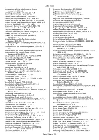 Lorber-Index

Umgestaltung; a.Dinge u.Ordnungen d.Himmel;                         Unglaube; Grund desselben,GEJ.06.203.3
     wodurch,GS.02.013.9-14                                         Unglaube; der Welt,GEJ.01.036.2
Umhüllung; siebenfache d. Geistes,EM 51.ff                          Unglaube; dessen Gericht,GEJ.01.021.11
Umkehr; Satans möglich,HH.02.192.15                                 Unglaube; freier ist besser als zwanghafter
Umkehr; Satans; Winke darüber,GEJ.02.152.12                              Glaube,GEJ.07.62;7
Umkehr; am Beispiel des Hored,HG.02. 35 + 36.ff                     Unglaube; freier; besser als Zwangsglaube,GEJ.07.62;7
Umkehr; der Sünder; die Wege dazu!!,GEJ.07.155.1 + 185.1            Unglaube; über denselben,GEJ.05.165.1
Umkehr; trokene; ohne Herzenstränen (Hored),HG.02. 34.ff            Unglücksahnung,Hi.01.304;10
Umkehr; zu Gott,GEJ.08.196.1 + HG.01.029.ff                         Unglückstage; Neumond,GEJ.07.208;5
Umschauen; das; im Herzen wie?,HG.02. 56.6.ff-16                    Ungläubige helfen sich selbst,GEJ.05.169;9
Umsessenheit von Geistern,GEJ.01.217;2-7                            Ungläubige; allgem.,GEJ.01.053.3 + GEJ.02. 25.8
Umsturz; und Selbsthilfe,GL. S.402.ff                               Unheil; der Selbst- und Fleischliebe,GEJ.06.134.4
Umstände; die Wiederkunft d. Herrn bedingen,GEJ.08.163.1            Unheil; des Unvollendetseins im Jenseits,GEJ.05. 90.5
Umweg; durch den Fall,GEJ.02.227.9                                  Unheil; großer Städte,GEJ.02.106.9
Umwelt; ihre Schäden und unser Verhalten in                         Unitarier; jenseits,GS.01. 65.7
     ihr,GEJ.04.144.2                                               Universal; Satan,GEJ.05.220.2
Umweltschäden; und Sintflut; ihre eventuellen                       Universalität; des Wiedergeborenen,GEJ.08. 59.8
     Bezüge,HG.03.356.4+5                                           Universum; Seine Verhältnisse,GEJ.06.245.5 + GS.02.127 +
Umweltzerstörungen; d.boshafte Eingriffe d.Menschen,Hi.01.               60
     S.138.25                                                       Universum; Winke darüber,GEJ.05.186.2
Unabdingbarkeit; des göttl.Ordnungsweges,GS.02.095.19 +             Universum; das; in mir; Grundlage für mein
     20 + 21                                                             Schauen,GS.02.11.20 + 21
Unabhängigkeit; der Kinder Gottes von Satan,BM.197.4                Universum; i.euch; Grundlage der Gedanken,GS.02.011.12. +
Unbegrenztheit; der menschl. Seele in ihren                              HG.02. 86.9.ff
     Gedanken,GEJ.05.211.3                                          Universum; seine Entstehung,GEJ.10.211.1.ff + 182.2-4
Unbegrenztheit; ist des Begrenzten Tod,HG.02. 24.15                 Universum; u. Menschwerdung d. Herrn,JJ.198.7
Unbewußtes; Sündigen,GEJ.08. 16.13                                  Unkeuschheit; was ist diese,GEJ.03.214.9 + GEJ.04.230.1 +
Und hätten der Liebe nicht (1.Kor.13),Hi.01.237;29                       GS.02.080.ff
Undank; der Welt Lohn,JJ.249.18                                     Unkraut im Weizen; Gleichnis,GEJ.10.218
Uneigenützigkeit; Kennzeichen v.Echtheit                            Unkraut; das geistige,GEJ.01.197.10
     b.Gottesbot.,GEJ.01.142.15                                     Unkraut; dessen Same wird durch die Feigheit der Christen
Unendlicher; Raum,GEJ.04.254.5                                           gesät,GEJ.07.184.12+13
Unendliches hat jeder Geist in sich,GS.01.8;9                       Unkraut; ein unausrottbares,HG.02. 91.36
Unendliches; um zu begreifen erst bei sich ins Klare                Unkraut; muß auch zum Segen sein,GEJ.02.202.6
     kommen,HH.02.151.10                                            Unkraut; unter dem Weizen,GEJ.04.101.1 + 104.1 +
Unendlichkeit von Gott erfüllt,GEJ.07.72;9                               GEJ.05.120.1 + 128.8
Unendlichkeit; Gottes,JJ.221.20                                     Unkraut; unter dem Weizen,GEJ.06. 21.9 + 46.1
Unendlichkeit; allgem.,GEJ.05.211.1 + GEJ.08. 28.8.ff +             Unmaß; ist die Hölle,GEJ.02.185.11
     HG.01.5.2 + JJ.202.12                                          Unmut; des Herrn über seiner Jünger
Unendlichkeit; die zweite ?,HG.01.040.9b                                 Gedächtn.,GEJ.05.246.11 + 16
Unendlichkeit; erfüllt mit Gottes Geist,HG.02. 94.18                Unmäßigkeit im Essen,GEJ.05.239;03-05
Unendlichkeit; erh.Nahrung                                          Unmäßigkeit; Anlaß für sexuelle Ausschweifung,GEJ.04. 81.5
     a.d.himml.Jerusalem,HH.02.284.5                                     +6
Unendlichkeit; ganze haben wir in uns d.IHN,HG.02. 86.8-10          Unmäßigkeit; Warnung davor,GEJ.04.80;19
     +GS.02.011.ff                                                  Unmäßigkeit; in der Liebe,HG.02. 40.10
Unerlösbare; deren Geschick,Hi.02.18                                Unmäßigkeit; üble Folgen davon,GEJ.10.209.8 +
Unerlöste; Seelen; deren Los,Hi.02. S.18.ff                              GEJ.05.239.4
Unermeßliche; Gnade jetzt!!,HG.01.012.5                             Unmöglichkeit; auch für Gott,HG.03. 68.8 + GS.02.060.ff
Unfestlich; gekleideter Gast; seine Bedeutung,GEJ.10.217.7-         Unmöglichkeit; einer wahren Glückseligkeit a. Erden,HH.01.
     218                                                                 25.8
Unfruchtbarkeit; des Verstandes,HH.01.105.1                         Unordentlichkeit; i.Geiste i.gr.Schaden
Unfruchtbarkeit; und Vielehe,GEJ.02.103.21                               a.d.d.Hölle,GS.02.018.6-10
Ungeduld; Winke darüber,GEJ.03. 74.3                                Unrat; der Erde bildet Land am Südpol,Nz. S.20.ff
Ungeheuer; Schlange Kains; 666 Ellen lang,HG.01.20;4                Unrat; dessen Zweck,GEJ.01.016.8
Ungehorsam ist die Erbsünde,KuZ S.16                                Unreif; geistig,GEJ.01.019.6
Ungehorsam; Folgen allgem.,HG.01.003.19 + 11.9 + 68.18              Unreife; der Araber für d. Evangelium,GEJ.08.193.11
Ungehorsam; allgem.,GEJ.02.224.8 + 231.4                            Unreife; deren Behandlung,GEJ.02.154.5
Ungehorsam; gegen Gott; dessen Folgen,GEJ.10.235.8                  Unrein; und rein; über,GEJ.02.128.1
Ungerechter; Haushalter,GS.01. 86.3.ff + 71.3                       Unreinheit; innere u. äußere,GEJ.04. 41.1
Ungerechtigkeit; Gottes; vermeintl. widerlegt,GEJ.03. 79.9          Unschuld = wo man keiner Schuld sich bewußt sind,LGh S.39
Ungerechtigkeit; Liebende kennen keine,HG.03.28;5                   Unser Vater; Gebet dessen Erklärung,Hi.01. S.293.ff
Ungeschlechtlichkeit der Engel,GEJ.02.156;11-14                     Unsere; Zeit,GEJ.03. 33.1 + HG.01.129.7 + 165.33
Ungeschlechtlichkeit der Engel,GEJ.03.160;12                        Unsichtbarkeit; des Herrn nötig; warum?,HG.02.1.1-3
Ungetreuer; Haushalter; Sinn deselben,GEJ.10.216.2                  Unsichtbarkeit; erklärt,HH.02.292.10.ff
Ungeziefer; in der Seele,Hi.02. S.252.5-13                          Unsinn; ist Geistiges dem Verstande,GEJ.03. 19.2
Ungeziefer; seelisches,Hi.02.251                                    Unsprung; unser; und Ziel,HG.01.068.27 + HG.02.6.31

                                                      Seite 138 von 160
 