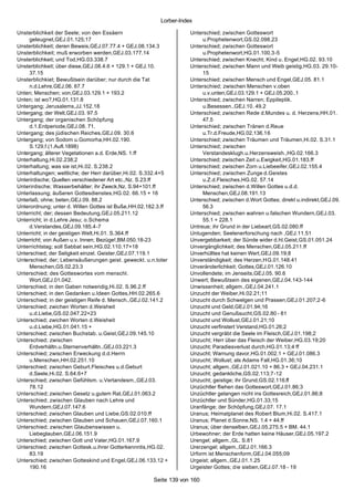 Lorber-Index

Unsterblichkeit der Seele; von den Essäern                          Unterschied; zwischen Gotteswort
     geleugnet,GEJ.01.125;17                                             u.Prophetenwort,GS.02.098.23
Unsterblichkeit; deren Beweis,GEJ.07.77.4 + GEJ.08.134.3            Unterschied; zwischen Gotteswort
Unsterblichkeit; muß erworben werden,GEJ.03.177.14                       u.Prophetenwort,HG.01.100.3-5
Unsterblichkeit; und Tod,HG.03.338.7                                Unterschied; zwischen Knecht; Kind u. Engel,HG.02. 93.10
Unsterblichkeit; über diese,GEJ.08.4.6 + 129.1 + GEJ.10.            Unterschied; zwischen Mann und Weib geistig,HG.03. 29.10-
     37.15                                                               15
Unsterblichkiet; Bewußtsein darüber; nur durch die Tat              Unterschied; zwischen Mensch und Engel,GEJ.05. 81.1
     n.d.Lehre,GEJ.06. 67.7                                         Unterschied; zwischen Menschen v.oben
Unten; Menschen; von,GEJ.03.129.1 + 193.2                                u.v.unten,GEJ.03.129.1 + GEJ.05.200..1
Unten; ist wo?,HG.01.131.8                                          Unterschied; zwischen Narren; Eppileptik.
Untergang; Jerusalems,JJ.152.18                                          u.Besessen.,GEJ.10. 49.2
Untergang; der Welt,GEJ.03. 97.5                                    Unterschied; zwischen Rede d.Mundes u. d. Herzens,HH.01.
Untergang; der organischen Schöpfung                                     47.5
     d.1.Erdperiode,GEJ.08. 71.                                     Unterschied; zwischen Tränen d.Reue
Untergang; des jüdischen Reiches,GEJ.09. 30.6                            u.Tr.d.Freude,HG.02.136.16
Untergang; von Sodom u.Gomorha,HH.02.190.                           Unterschied; zwischen Träumen und Träumen,Hi.02. S.31.1
     S.129.f.(1.Aufl.1898)                                          Unterschied; zwischen
Untergang; älterer Vegetationen a.d. Erde,NS. 1.ff                       Verstandesklugh.u.Herzensweish.,HG.02.166.3
Unterhaltung,Hi.02.238;2                                            Unterschied; zwischen Zeit u.Ewigkeit,HG.01.183.ff
Unterhaltung; was sie ist,Hi.02. S.238.2                            Unterschied; zwischen Zorn u.Liebeeifer,GEJ.02.155.4
Unterhaltungen; weltliche; der Herr darüber,Hi.02. S.332.4+5        Unterschied; zwischen Zunge d.Geistes
Unterirdische; Quellen verschiedener Art etc.,Nz. S.23.ff                u.Z.d.Fleisches,HG.02. 57.14
Unterirdische; Wasserbehälter; ihr Zweck,Nz. S.94+101.ff            Unterschied; zwischen d.Willen Gottes u.d.d.
Unterlassung; äußeren Gottesdienstes,HG.02. 66.15 + 16                   Menschen,GEJ.08.191.13
Unterlaß; ohne; beten,GEJ.09. 88.2                                  Unterschied; zwischen d.Wort Gottes; direkt u.indirekt,GEJ.09.
Unterordnung; unter d. Willen Gottes ist Buße,HH.02.182.3.ff             56.3
Unterricht; der; dessen Bedeutung,GEJ.05.211.12                     Unterschied; zwischen wahren u.falschen Wundern,GEJ.03.
Unterricht; in d.Lehre Jesu; o.Schema                                    55.1 + 228.1
     d.Verstandes,GEJ.09.185.4-7                                    Untreue; ihr Grund in der Liebeart,GS.02.080.ff
Unterricht; in der geistigen Welt,Hi.01. S.364.ff                   Untugenden; Seelenerforschung nach ,GEJ.11.51
Unterricht; von Außen u.v. Innen; Bezüge!,BM.050.18-23              Unvergebbarkeit; der Sünde wider d.hl.Geist,GS.01.051.24
Unterrichtstag; soll Sabbat sein,HG.02.110.17+18                    Unvergänglichkeit; des Menschen,GEJ.05.211.ff
Unterschied; der Seligkeit einzel. Geister,GEJ.07.119.1             Unverhülltes hat keinen Wert,GEJ.09.19;8
Unterschied; der; Lebensäußerungen geist. geweckt. u.n.toter        Unverständigkeit; des Herzen,HG.01.148.41
     Menschen,GS.02.23.3                                            Unveränderlichkeit; Gottes,GEJ.01.126.10
Unterschied; des Gotteswortes vom menschl.                          Unvollendete; im Jenseits,GEJ.05. 90.6
     Wort,GEJ.01.042.                                               Unwert; Bewußtsein des eigenen,GEJ.04.143-144
Unterschied; in den Gaben notwendig,Hi.02. S.96.2.ff                Unwissenheit; allgem.,GEJ.04.241.1
Unterschied; in den Gedanken u.Ideen Gottes,HH.02.265.6             Unzucht der Weiber,Hi.02.21;11
Unterschied; in der geistigen Reife d. Mensch.,GEJ.02.141.2         Unzucht durch Schwelgen und Prassen,GEJ.01.207;2-6
Unterschied; zwichen Worten d.Weisheit                              Unzucht und Geld,GEJ.01.94;16
     u.d.Liebe,GS.02.047.22+23                                      Unzucht und Genußsucht,GS.02.80 - 81
Unterschied; zwichen Worten d.Weisheit                              Unzucht und Wollust,GEJ.01.21;10
     u.d.Liebe,HG.01.041.15 +                                       Unzucht verfinstert Verstand,HG.01.26;2
Unterschied; zwischen Buchstab. u.Geist,GEJ.09.145.10               Unzucht vergräbt die Seele im Fleisch,GEJ.01.198;2
Unterschied; zwischen                                               Unzucht; Herr über das Fleisch der Weiber,HG.03.19;20
     Erdverhältn.u.Sternenverhältn.,GEJ.03.221.3                    Unzucht; Paradiesverlust durch,HG.01.13;4 ff
Unterschied; zwischen Erweckung d.d.Herrn                           Unzucht; Warnung davor,HG.01.002.1 + GEJ.01.086.3
     u.Menschen,HH.02.251.10                                        Unzucht; Wollust; als Adams Fall,HG.01.36;10
Unterschied; zwischen Geburt.Fleisches u.d.Geburt                   Unzucht; allgem.,GEJ.01.021.10 + 86.3 + GEJ.04.231.1
     d.Seele,Hi.02. S.64.6+7                                        Unzucht; gedankliche,GS.02.113;7-12
Unterschied; zwischen Gefühlsm. u.Vertandesm.,GEJ.03.               Unzucht; geistige; ihr Grund,GS.02.116.ff
     78.12                                                          Unzüchtler fliehen das Gotteswort,GEJ.01.86;3
Unterschied; zwischen Gesetz u.gutem Rat,GEJ.01.063.2               Unzüchtler gelangen nicht ins Gottesreich,GEJ.01.86;8
Unterschied; zwischen Glauben nach Lehre und                        Unzüchtler und Sünder,HG.01.33;15
     Wundern,GEJ.07.147.6                                           Uranfänge; der Schöpfung,GEJ.07. 17.1
Unterschied; zwischen Glauben und Liebe,GS.02.010.ff                Uranus; Heimatplanet des Robert Blum,Hi.02. S.417.1
Unterschied; zwischen Glauben und Schauen,GEJ.07.160.1              Uranus; Planet d.Sonne,NS. 1.4 + 44.ff
Unterschied; zwischen Glaubenswissen u.                             Uranus; über denselben,GEJ.05.275.5 + BM. 44.1
     Liebeglauben,GEJ.06.151.9                                      Urbewohner; der Erde hatten keine Häuser,GEJ.05.197.2
Unterschied; zwischen Gott und Vater,HG.01.167.9                    Urengel; allgem.,GL. S.81
Unterschied; zwischen Gottesk.u.ihrer Gotterkennntis,HG.02.         Urerzengel; allgem.,GEJ.01.166.3
     83.19                                                          Urform ist Menschenform,GEJ.04.055;09
Unterschied; zwischen Gotteskind und Engel,GEJ.06.133.12 +          Urgeist; allgem.,GEJ.01.1.25
     190.16                                                         Urgeister Gottes; die sieben,GEJ.07.18 - 19

                                                      Seite 139 von 160
 