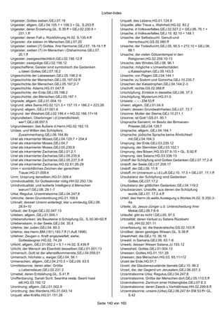 Lorber-Index

Urgeister; Gottes sieben,GEJ.07.18                                   Urquell; des Lebens,HG.01.124.9
Urgeister; allgem.,GEJ.04.105.1 + 108.3 + GL. S.253.ff               Urquelle; aller Treue u. Wahrheit,HG.02. 83.2
Urgeister; deren Erziehung,GL. S.39.ff + GEJ.02.230.6 +              Ursache; d.Volksverfalles,GEJ.02.027.2 + GEJ.06. 76.1 +
      231.1.ff                                                       Ursache; d.Volksverfalles,GEJ.10. 82.10 + 148.1
Urgeister; deren Fall u. Rückführung,Hi.02. S.135.4.ff               Ursache; der Selbstsucht: Genuß-und
Urgeister; die sieben im Menschen,GEJ.07.20                                Herrschsucht,GS.02.080.ff
Urgeister; sieben (7) Gottes; ihre Harmonie,GEJ.07. 18-19.1.ff       Ursache; der Todesfurcht,GEJ.05. 90.5 + 272.10 + GEJ.06.
Urgeister; sieben (7) im Menschen i.Disharmonie,GEJ.07.                    68.1
      20.1.ff                                                        Ursache; der vielen Götzentempel in den
Urgeister; zweigeschlechtlich,GEJ.02.156.12.ff                             Religionen,HG.02.259.10-13
Urgeister; zweipolige,GEJ.02.156;12                                  Ursache; des Windes,GEJ.08. 96.1
Urgeschaffene; Geister sind symbolisch die Gedanken                  Ursache; mögliche v.Umweltschäden
      u.Ideen Gottes,GEJ.07.18.2                                           u.Katastrophen,GEJ.09.143.5
Urgeschichte der Lebewesen,GEJ.05.198;2-9                            Ursache; von Plagen,GEJ.04.144.1
Urgeschichte der Menschen,GEJ.05.197;02 ff                           Ursache; zu Sodom und Gomorha,GEJ.10.235.7
Urgeschichte der Menschen,GEJ.05.197;2-7                             Ursachen der Katastrophen,GEJ.04.144;2-3
Urgeschichte; Adams,HG.01.047.ff                                     Urschrift; rechte,GS.02.068.ff
Urgeschichte; der Erde,GEJ.05.198.2                                  Urschöpfung; Einblick in dieselbe,GEJ.08. 37.3
Urgeschichte; der Menschen,GEJ.05.197.1                              Urschöpfung; Mysterium,HG.01.5
Urgnade; allgem.,GEJ.01.004.10                                       Urseele; -; -; -,EM 53.ff
Urgrund; alles Seins,HG.02.121.3 + 157.15 + 186.2 + 223.26           Ursein; allgem.,GEJ.01.04.9
Urgrund; allgem.,GEJ.01.001.6                                        Ursein; dessen Grundwahrheiten,GEJ.07. 72.7
Urgrund; der Weisheit,GEJ.02.199.4 + HG.02.166.17+18                 Ursonne; Mutter der Sterne,GEJ.10.211.1
Urgrundleben; Überbringer i.d.Unendlichkeit;                         Ursonne; ist Gott !,GS.01. 60.1
      wer?,GEJ.08.057.5                                              Ursprache Sanskrit; im Besitz der Birmanen-
Urgrundwesen; das Äußere d.Herrn,HG.02.162.15                              Priester,GEJ.04.129;7
Uridee; und Willen des Schöpfers;                                    Ursprache; allgem.,GEJ.04.164.1
      Zusammenhang,GEJ.06.164.8b                                     Ursprache; jüdische Sprache keine Ähnlichkeit
Uriel als inkarnierter Moses,GEJ.04.129;7 + 204;4                          mit,GEJ.04.164;3
Uriel als inkarnierter Moses,GEJ.04.7                                Ursprung; der Erde,GEJ.03.239.12
Uriel als inkarnierter Moses,GEJ.05.235;9                            Ursprung; der Sternilder,GEJ.03.102.1
Uriel als inkarnierter Zacharias,GEJ.01.2;1                          Ursprung; des Bösen,HG.03.67.9-15 + GL. S.92.ff
Uriel als inkarnierter Zacharias,GEJ.05.235;9                        Ursprung; des Satans,HG.03.338.13
Uriel als inkarnierter Zacharias,GEJ.05.237;3-8                      Urstoff der Schöpfung sind Gottes Gedanken,GEJ.07.17;2-8
Uriel als inkarnierter Zacharias,HG.02.61;26-29                      Urstoff; der Seele,GEJ.07.209.17
Urim = sinnbildliches Zeichen der gerechten                          Urstoff; der,GEJ.09. 11.8
      Trauer,HG.01.009;4                                             Urstoff; im Universum u.i.d.Luft,GEJ.10. 17.5 + GEJ.07. 17.1.ff
Urim; Ursprung derselben,HG.01.009.4                                 Ursubstanz der Schöpfung sind Gedanken
Urindividualität; für Gotteskinder nötig,HH.02.293.13b                     Gottes,GEJ.07.17;2
Urindividualität; und isolierte Intelligenz d.Menschen               Ursubstanz der göttlichen Gedanken,GEJ.04.119;2
      warum?,GEJ.08. 29.1-7                                          Ursubstanzen; Urstoffe; aus denen die Schöpfung
Urka; Regulus; Urzentralsonne,GEJ.04.247;8                                 wurde,GEJ.07. 17.2-4.ff
Urkirche; deren Grundordnung,HG.01.169.6                             Urteil; des Herrn üb.welts.Auslegung s.Wortes,Hi.02. S.350.3-
Urknall; dessen Unsinn widerlegt; klar u.eindeutig,GEJ.08.                 4a
      28.9+10                                                        Urteile; üb. Jesus-Jünger u.d. Unterscheidung ihrer
Urlaub; der Engel,GEJ.02.047.13                                            Motive,GEJ.09.7.8-9
Urleben; allgem.,GEJ.01.005.1                                        Urteufel; gibt es nicht !,GEJ.05. 97.5
Urlebensfunken; als Bausteine d.Schöpfung,GL. S.35-36+92.ff          Urtotalität; deren Verlust zu Satans Rückkehr
Urlebenskeim; in der Seele,GEJ.04. 35.4                                    nöt.,HH.02.301.11
Urlehre; der Juden,GEJ.04. 60.3                                      Urverfassung; ist; die theokratische,GS.02.103.ff
Urlehre; des Herrn,BM.(181).183.7.ff (1.Aufl.1896)                   Urvölker; deren geistiges Wissen,GL. S.38.ff
Urlehrer; Zeugen o. Kraft angezweifelt; siehe;                       Urwahrheit; die,GEJ.10. 36.16
      Gottesleugner,HG.02. 74.24                                     Urwald; in Samaria,GEJ.09. 63.1-6
Urlicht; allgem.,GEJ.01.002.2 + 5.1 + Hi.02. S.439.ff                Urweib; dessen Wesen Satana,JJ.193.12
Urlicht; der Mensch als Ebenbild desselben,GEJ.01.001;13             Urweisheit; Gottes,GEJ.01.004.13
Urmensch; Gott ist der allervollkommenste,GEJ.04.056;01              Urwesen; Gottes,HG.01.151.26
Urmensch; höchster u. ewiger,GEJ.04. 56.1                            Urwesen; des Menschen,HG.03. 65.11+12
Urmenschen; allgem.,GEJ.04.210.5 + GEJ.09. 63.5                      Urzeit der Erde,HG.01.7
Urmittelsonne; deren alter; Größe                                    Urzeit; die Glaubenszustände damals,GEJ.10. 96.2
      u.Lebensdauer,GEJ.02.231.2                                     Urzeit; die; der Gegend um Jerusalem,GEJ.06.207.3
Urnebel; deren Entstehung,GL. S.41.ff                                Urzentralsonne Urka; Regulus,GEJ.04.247;8
Uroffenbarung; Sanah Scrit; Seantha vesta; Seant hiast               Urzentralsonne; Größe der Menschen dort,GEJ.05.113.5.ff
      elli,HG.03.192;12                                              Urzentralsonne; Zentrum einer Hülsenglobe,GEJ.07.6.3
Urordnung; allgem.,GEJ.01.002.9                                      Urzentralsonne; deren Zweck u.Verhältnisse,HH.02.299.8.ff
Urordnung; des Werdens,HG.01.043.14                                  Urzentralsonne; unsere (Urka),GEJ.06.247.6+ EM 53.ff+ GL.
Urquell; aller Kräfte,HG.01.151.26                                         S.42

                                                       Seite 140 von 160
 