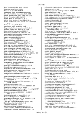 Lorber-Index

Buße; was sie ist (Cado!),HH.02.182.2+3a                            Cephonasims = Betrachter des Fi rmaments,HG.03.S.453
Bußpredigt; derbe,HG.01.035.36                                      Cherub; ein,HG.01.016.11
Bußrede; erhabene,HG.01.178.ff                                      Cherubim; zeigen sich den Jüngern,GEJ.01.154.2.ff
Bußwerke; in Indien; deren Zweck,GEJ.05.038.ff                      China; Sihna,GEJ.08.129;4
Bußwerke; kirchliche; sind nutzlos,HH.02.160.8                      China; desen Gründung,HG.01.036.45
Bücher; 'Jehovas Streit; Zorn u. Krieg ...,HG.02.97                 China; dessen Geschichte; ,HG.01.037. + GEJ.129.4
Bücher; Mosis allgem.,GEJ.06.216.ff                                 China; und Japan; des Herrn Hinweis auf beide,GEJ.08.129.4
Bücher; Mosis; als Beibücher,GEJ.08. 4.                             Chinesen beherrscht ein stoischer Geist,BM 100;7
Bücher; Mosis; sein 6.und 7.Buch,GEJ.07. 61.8                       Chinesen im Jenseits,BM 90 ff
Bücher; der Weisheit u.Liebe Jehovas ist Zukunft,HG.02.             Chinesische Mauer,HG.01.37
     97.24                                                          Cholera; Ursache derselben,Hi.02.306 ff
Bücher; die ersten,HG.02. 97.24                                     Chor; der Engel,GEJ.02.133.11
Bürgerliches; Recht; allgem.,GL. S.396                              Choralpe und Speikkogel,Hi.01.120 ff
Bürgerliste; des himml. Jerusalems,GS.01. 61.12                     Chorgesang; u.Chorgebet v.Herrn kritisch
Bächlein; das Bild des Lebens,HG.01.012.9                                beurteilt,GEJ.03.110.20b
Bäder; kalte; bei Besessenheit,Hi.02.58 ff                          Christ; der; und die Staatsgesetze,GL. S.393
Bäder; keine warmen,HuG S.128;HDw. S.151                            Christen; allgem.,GS.01.031. S.156 + EM 69 + 71. S.233.ff
Bären; als Schreckmittel gegen Pharisäer,GEJ.01.150.8               Christen; als sogen. Gläubige; ihre Situation
Bäume = Wünsche,HG.02.21;21                                              jens.,GS.01.021.14
Böcke = die Unlauterkeit,HG.01.73;6                                 Christen; auf der natürlichen Sonne,NS. 33.7
Böhme; Jakob,DW 1970 S.10                                           Christen; falsche; schlimmer als Heiden,GS.02.013. (S.55)
Böse Höllengeister; das Böse,GEJ.07.93                              Christentum; jetziges; gewürztes
Böse; das; warum?,GEJ.07.111.1 + BM196.ff                                Heidentum,GS.01.085.(S.404)
Böse; das; wo,GEJ.01.119.3 + GEJ.02.59.9.ff                         Christi Himmelfahrt,Hi.02.208
Böse; des Herrn Gleichnis darüber,GEJ.01.74;10                      Christi; Lehre; ihre Verdunkelung etc.,GEJ.09.041.1.ff
Böse; ist Frucht beleidigter Eigenliebe,HG.01.095.ff                Christliche; Heiden; Vorhersage darüber,GEJ.09.193.20
Böse; ist natürlicher Eigenwille,HG.01.019.7                        Christliche; Kirche; ihre Entartung,GS.01.116.2
Böse; sind die Menschen wann?,HG.01.102.10                          Christliche; Rechtslehre,GEJ.05.248.7
Böse; wahre Finsterlinge gibt es wenige,GEJ.10.27;7                 Christus lebt in mir,Hi.02.103
Bösem; Reiz zum B. ist stärker als zum Guten,GEJ.04.145;7           Christus; Alles in allen,HH.01. 45.8
Bösen; Strafgericht für dieselben,GEJ.04.33;12                      Christus; Mittler zwischen Gott u. Menschen; ,HH.02.157.9.ff
Bösen; Ursprung des,HG.03.67;12-18                                  Christus; Sein Wesen,GEJ.07.198.8.ff
Bösen; vom Maß des Guten und B.,GEJ.09.30;1-3                       Christus; allgem.,GEJ.01.024.2 + 13 + 29.12 + 31.6 + 53.6 +
Böses ergrimmt wider Bösem,GEJ.01.75;9                                   241.1
Böses mit Gutem vergelten,GEJ.01.74;11-16                           Christus; als Schule auf der nat.Sonne,NS. 33.28
Böses warum ; Willensfreiheit ist der Grund; Herr an                Christus; der vergangene; der zukünftige,Hi.02.265
     Mahal,HG.03.339.15.                                            Christus; der wahre u.d. verhunzte,GS.01. 97.4.ff
Böses wird durch Weingenuß belebt,GEJ.01.63;6                       Christus; dessen Verklärung,GEJ.05.234.1
Böses; Entstehung desselben,BM 198                                  Christus; in jedem Menschen der gleiche,GS.01. 60.ff + 96.5
Böses; Freude über dessen Vernichtung,GEJ.01.107;5                  Christus; lebt in mir,GEJ.09. 72.8
Böses; Hölle bedarf der Gesetze,GEJ.01.75;3                         Christus; soll Sieger sein,HG.02. 72.23
Böses; Sinn u. Zweck,GEJ.02.059.9.ff                                Christus; wahrer Gott v.Ewigkeit,HH.01. 57.10 + GS.01. 74.14
Böses; Ursprung desselben; nicht in Gott!!,HG.03. 67.(10)11-        Christus; was dünkt euch dieser,GL. S.22+97.ff +
     16                                                                  GEJ.02.176.5
Böses; dem ein Maß gestellt ist,GEJ.06. 33.12                       Christusliebe; wahre,GS.01. 58.2.ff
Böses; dessen Überwindung od.Ablegung k. zu -werktätig              Christusse; falsche sind falsche Ausbreiter d.Lehre
     scheinen,BM.70                                                      Jesu,GEJ.10.188.1
Böses; i.d.d.Abfall Satans i.d.Welt gekommen; n d.                  Chronologie; des Weltgerichtes,GEJ.06.174.1
     Gott,BM.198.9-10                                               Cyrenius adoptiert Josoe,GEJ.02.80
Böses; im Herzen,GEJ.01.167.3                                       Cyrenius; Bruder des Kaisers Augustus,GEJ.05.149;4
Böses; im Menschen woher kommt es,GS.02.010.18.ff                   Cyrenius; Bruder des Kornelius,GEJ.04.84
Böses; ist es notwendig?,HH.02.185.6.ff                             Cyrenius; Bruder des Kornelius,GEJ.10.83
Böses; kennen; als Feind; u. bekämpfen; wie wichtig?,EM 57.         Cyrenius; Erstling der Liebe des Hern,JJ.189;19
Böses; nur für die Menschen,GEJ.05.230.1                            Cyrenius; Großvater des Kaisers Augustus,GEJ.02. 92.13
Böses; sein Ursprung,HG.03. 66.9ff + GL. S.92.ff +                  Cyrenius; Oheim des römischen Kaisers,GEJ.04.104;13
     HH.01.91.1.ff                                                  Cyrenius; Quirinius,DW 1975 S.253
Böses; vergelte nie B. mit Bösem,GEJ.01.74;6                        Cyrenius; Schriftrolle; Jugendgeschichte,GEJ.01.025.1
Böses; vor Gott gibt es kein B.,GEJ.08.34;12                        Cyrenius; Vorläufer bei den Heiden,JJ.152;11
Böses; warum dessen Reiz,GEJ.06.165.6 + GL. S.176                   Cyrenius; dessen Rache für Jesu Tod,GEJ.11.S.269
Cahin = Todbringer ...,HG.01.11;9                                   Cyrenius; höchstes asiatisches
Cahin; wird zum Mohren Atheope,HG.01.024.10+15                           Staatsoberhaupt,GEJ.02.190.5
Calvin; Melanchton; Luther,Hi.01.99;13                              Cäsar; Augustus; Bruder des Cyrenius,GEJ.04.197.2 +
Calvinisten; allgem.,GL. S.489.ff                                        GEJ.05.149.4
Calvinisten; jenseitige Sphäre einiger,GS.01.44                     Cäsar; Julius; Laienastrnom,GEJ.05.115.5
Castor und Pollux; griechische Götter,GEJ.03.103;5                  Cäsar; Julius; kaiser v.Rom im Jenseits,GEJ.07.219.?
Celie (Biene) = die Sorge des Himmels,HG.01.17;24

                                                       Seite 17 von 160
 