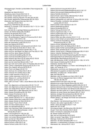 Lorber-Index

Abspiegelungen; fremder Landschaften (Fata morgana),Nz.           Adams Fall durch Unzucht,HG.01.36;10
     S.131                                                        Adams Fall verursacht Materieauflösung,HG.01.36;11 ff
Absterben der Welt,HG.03.6;3                                      Adams Fall verursacht Materieauflösung,HG.01.9
Abstoßung; deren Grund,HG.01.64.10                                Adams Fall,GEJ.02.224;6-11
Abu Simbel; Tempel,GEJ.04.214;6+11-12                             Adams Kinder; deren Größe; 666 Zoll,HG.01.36;42
Abu Simbel; Ursprung; Bauzeit 170 Jahr,GEJ.04.202                 Adams Leib und Satana,HG.03.21;8
Abu Simbel; ägyptischer Felsentempel,GEJ.04.193;9                 Adams Leibesgröße von mehr als 12 Schuh,GEJ.04.142;6
Abwenden; des Angesichtes des Herrn bei                           Adams Paradies; nordöstlich des gelobten
     Gerichten,HG.03.145.9                                              Landes,GEJ.04.142;9
Abzehrung; Heilmittel bei,GEJ.04.155;1                            Adams Schlaf; erster Fall,HG.01.40;17 ff
Abödung; im Jenseits; 2.GS 120,GS.02.120.7 + 73.13 + 106.1        Adams Seelenteilung,EM 53
     + GS.01.12.11                                                Adams Sündenfall,HG.01.8
Acht; die Zahl (8); in geistiger Bedeutung,GS.02.45.13            Adams Teilung,HG.03.24;12 ff
Achten; der Werke Gottes,GEJ.05.266.5                             Adams Ungehorsam,GEJ.1 1.75
Achtung; die gerechte,HG.01.34.8                                  Adams Ungehorsam,HG.01.36;2 ff
Achtung; vor der Wahrheit,GEJ.10.233.11                           Adams Wesen,HG.02.113 + 114
Ada = die wohlberatene Tugend im Frohsinne,HG.01.38;3             Adams Willen war alles untertan,HG.01.11;13
Adam = Satan ?,DW 1970 S.138                                      Adams erster Schlaf und seine Bedeutung,HG.01.40;17-25
Adam = Sohn der Erbarmung und Gnade,HG.01.7;8                     Adams und Evas Erschaffung; deren
Adam als inkarnierter Luzifer,HG.03.21;8                                Entsprechung,GEJ.01.166
Adam aus Satana,HG.03.20;1                                        Adams und der Geisterfall,GEJ.02.224
Adam findet Weinbeeren und berauscht sich,HG.01.13;4              Adams zweiter Fall in die Wollust,HG.01.36;14
Adam in der Nacht der Erde,GEJ.01.62;9 + 152                      Adams zweiter Schlaf und Erschaffung Evas,HG.01.40;26 ff
Adam sollte ein Brückenbauer werden,GEJ.11.75                     Adams; Geist; jenseits,GS.02.15 (S.64)
Adam und Eva; das Wesen von Mann und Frau,GEJ.01.166              Adams; Verlust durch d. Messias kompensiert,GEJ.01.62.8
Adam und Eva; deren Wesen,HG.03.24                                Adams; irdischer Sterbetag,HG.03.115.7-23
Adam und Evas Erschaffung,GEJ.04.162                              Adamsbericht als innere Entsprechung,GEJ.04.142;2-3
Adam und Evas Erschaffung,HG.01.7;7-15                            Adamsgeschlecht war ätherischer,HG.03.Anh. S.453
Adam verbannt den Herrn auf 30 Jahre,HG.02.155;30                 Adamsgrotte; Beschreibung,HG.03.94;1-6
Adam verlor das Paradies,HG.01.13;23                              Adel; des Menschen; 8.GEJ; 23,GEJ.08.23.6 + GEJ.10.147.8
Adam war der erste freie Mensch,GEJ.11.27                         Adel; dessen Entstehung,HG.01.25.12
Adam war mehr als hundert Jahre im Paradies,GEJ.04.162;3          Adelsstolz; törichter,HH.01.135.6
Adam; Cahins ungesegnete Zeugung,HG.03.24;17-19                   Adler; hat größte Intelligenz u.d.Tieren; neb.Schlange,Nz. S.12
Adam; Eva; Satana; wie eins,HG.03.24;10                           Adler; und Taube,Nz. S.13
Adam; Fluch und Segen,HG.02.112                                   Affektredner; sind ferne vom Gottesreich,GEJ.01.76.13
Adam; Gott war ihm sichtbar,HG.01.36;14                           Affenabstammungslehre ist falsch,KuZ S.66
Adam; Gott war ihm sichtbar,HG.01.36;6                            Affenliebe; von Eltern bei i. Kindern,EM 61
Adam; Luzifer inkarniert in,HG.03.21;8                            After; der Erde,EM.7.ff
Adam; Luzifer inkarnierte in,HG.01.8;11 ff                        Afterliebe; oder Grundliebe zum Herrn,GS.01.34.26
Adam; Satana in A. und Eva,HG.03.21;8                             Agricola; ein Römer begegnet dem Herrn; 6.GEJ
Adam; Wesen der Frau,GEJ.01.167                                         186,GEJ.06.186.3+5
Adam; alter und neuer = alter u.neuer Mensch,GEJ.09.100.8-        Agrikola erkennt den Herrn,GEJ.04.186
     10                                                           Agrikola ist ein erster Patrizier Roms,GEJ.04.183;2
Adam; der allgemeine und besondere,HG.02.114.3.ff                 Agrikola wird von Maria Magdalena geführt,GEJ.04.181 ff
Adam; der allgemeine und der besondere,HG.02.144.5 -9             Agrikola überwacht das römische Priestertum,GEJ.07.43;6
Adam; der zweite,HH.02.182.6.ff + GEJ.11.75.5.ff                  Agrikola; Wink über Reise nach Britannia,GEJ.08.67;21
Adam; dessen Blut in allen Menschen,HG.02.105.3                   Agrikola; des Herrn Wink an A. über Europareise,GEJ.08.53;3
Adam; dessen Erschaffung,GEJ.04.162;4                             Agrikola; ein erster Diener des Kaisers,GEJ.07.144;4
Adam; dessen Erscheinen in der 6.                                 Agrikola; einstiger Sonnenbewohner,GEJ.04.192;10
     Erdbildungsperiod.,GEJ.08.73.1                               Agrikolas Mission nach Britannien,GEJ.07.168;2
Adam; dessen Fall,HG.01.8.11 + GEJ.02.224.2                       Ahalas (Afrika) = die Wieger der Kinder der Schwachen
Adam; dessen Rede (als) Luzifer,HG.01.40.ff                             ...,HG.01.18;4
Adam; dessen Sünde vor Gott,HG.02.43.1                            Ahar (Name) = die Schönheit Evas,HG.01.17;12
Adam; dessen Traum,HG.01.40.26                                    Ahasver; des Juden Legende,GEJ.11.74.12
Adam; ein Haus Satans,HG.01.115;13                                Ahbel = Sohn des Segens,HG.01.11;25
Adam; ein Hermaphrodit,EM 15                                      Ahbel,DW 1971 S.390
Adam; sein Gehorsam hätte Sündenfall verm.,GEJ.11.75.20           Ahnungsvermögen; des Menschen,GEJ.08.204;7
Adam; u.Eva; Erstes Menschenpaar; i.d.Gk-                         Ahujel = Sohn des Himmles,HG.01.36;42
     Schule,GEJ.07.221.4                                          Aktien; himmlische Liebesaktie,Hi.02.246
Adam; und Eva,EM 53.ff + GEJ.04.162                               All; dessen Größe,HG.03.8.10
Adam; und die Präadamiten,GEJ.07.221.4-5                          Alle; sind von Gott berufen,HG.02.46.2
Adam; vom ersten Menschenpaar,GEJ.04.142                          Allein von jenem Tage (Mark. 13;32),Hi.02.65 ff
Adam; wo bist du?,GEJ.09.84.1                                     Alleiniger; Gottmensch,HG.02.80.5
Adams Erschaffung,GEJ.02.215;12                                   Alleinsein; der Wert desselben,BM 13;1-2
Adams Fall als Luzifer,HG.01.40                                   Alleinsein; u.d.Nützlichkeit f.d.Denken ü.sich,BM.13
Adams Fall als Luzifer,HG.01.95;13                                Alleinweise; der; Jehova,HG.01.122.9

                                                      Seite 2 von 160
 