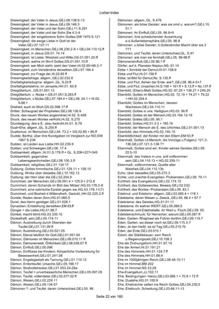 Lorber-Index

Dreieinigkeit; der Vater in Jesus,GEJ.08.138;9-13                    Dämonen; allgem.,GL. S.476
Dreieinigkeit; der Vater in Jesus,GEJ.09.146;3                       Dämonen; als böse Geister; was sie sind u. warum?,GEJ.10.
Dreieinigkeit; der Vater und der Sohn,GEJ.11.S.291                        51.?
Dreieinigkeit; der Vater und der Sohn,Ste 4;3-4                      Dämonen; ihr Einfluß,GEJ.05. 96.8+9
Dreieinigkeit; der eingeborene Sohn Gottes,DW 1970 S.121             Dämonen; ihre schwächender Auswirkung
Dreieinigkeit; die ewige Liebe in Gott ist der                            a.d.Außenlebensphäre,GEJ.05. 86.8
      Vater,GEJ.07.127;11                                            Dämonen; u.böse Geister; d.Gotteskinder Macht über sie,3
Dreieinigkeit; im Menschen,GEJ.06.230.2-6 + GEJ.04.110.12.ff              ???
Dreieinigkeit; in Jesus,GS.01. 74.14                                 Dämonen; und Teufel; deren Unterschied,GL. S.91
Dreieinigkeit; ist Liebe; Weisheit und Wille,GS.01.051.20.ff         Dämonen; wie man sie fernhält,GEJ.05. 96-98.ff
Dreieinigkeit; wahre im Wort Gottes,GS.01.051.15.ff                  Dämoneneinfluß,GEJ.05.96;1 ff
Dreieinigkeit; wer Mich sieht; sieht den Vater,Hi.02.65+66;3-7       Dörfer; auf d. Planeten Neptun,NS. 61.14
Dreieinigkeit; zum Verständnis derselben,GEJ.07.184.4                Ebbe = Sinnbild der Demut,Hi.01.158;9
Dreieinigkeit; zur Frage der,Hi.02.65 ff                             Ebbe und Flut,Hi.01.156 ff
Dreieinigkeitsfrage; allgem.,GEJ.02.032.6                            Ebbe; ist Bild für Demut,Nz. S.135.ff
Dreifaltigkeitsdogma; allgem.,GL. S.23.ff                            Ebbe; und Flut; Atmen der Erde- wie?:,GEJ.08. 96.4-5+7
Dreifaltigkeitslehre; im Jenseits,HH.01. 60.6                        Ebbe; und Flut; Ursachen,Hi.S.156 + 161.ff + S.13.ff + Nz.137.ff
Dreigöttertum; ,GS.01.051.13                                         Ebenbild; (Eben)-Maß Gottes,HG.02. 67.25 + 138.27 + 249.20
Dreigöttertum; v. Nizäa +,GS.01.051.S.263.ff                         Ebenbild; Gottes im Menschen,HG.02. 72.19 + 74.27 + 79.22
Dreigöttertum; v.Nizäa,GEJ.07.184.4 + GEJ.08. 24.1 + Hi.02.               + HH.02.254.4
      S.68.1                                                         Ebenbild; Gottes im Menschen; dessen
Dreiheit; auch im Wort,GS.02.096.17.ff                                    Wachstum,GEJ.04.110.11
Dritter; Schaugrad der Propheten,GEJ.08.136.9                        Ebenbild; Gottes in uns: Heiligtum,HG.03. 56.ff
Druck; des neuen Wortes angeordnet,Hi.02. S.408                      Ebenbild; Gottes ist der Mensch,HG.03.164.12-16
Druck; des neuen Wortes verfrüht,Hi.02. S.275                        Ebenbild; Gottes,GEJ.05. 90.1
Drucklegung; des e.E. Jesu bedroht,Hi.01. S.79                       Ebenbild; Gottes,HG.01.3.3 + 185.19
Dual=Ehe; allgem.,GL. S.255.ff                                       Ebenbild; der Mensch als E. des Urlichtes,GEJ.01.001;13
Dualismus; im Menschen,GEJ.04. 73.2 + GS.02.85 + 86.ff               Ebenbild; des Himmels,HG.02.140.10
Dudde; Bertha; über ihre Kundgaben im Vergleich zur NO,DW            Ebenbildlichkeit; der Kinder mit den Eltern,EM 53.ff
      1967 S.236                                                     Ebenmaß; Gottes i.d.Mensch; die Vorzüge u.FolgenJ; 121.3-
Dulden; ist Leiden aus Liebe,HH.02.239.9                                  136,GEJ.07.121.3-136 ??
Dulden; und Schweigen,GEJ.06. 17.4                                   Ebenmaß; Gottes sind wir; Kinder seines Geistes,GEJ.09.
Duldsamkeit; allgem.,Hi.01.S.176.ff + GL. S.206+227+345                   22.5-10
Duldsamkeit; gegenüber                                               Ebenmaß; des Vaters in uns; soll vollkommen
      Lebensgewohnheiten,GEJ.08.100.3.ff                                  sein,GEJ.04.110.13 + HG.02.259.11
Duldsamkeit; religilöse,GEJ.01.134.17                                Ebenmaß; vollkommenes; Quelle aller
Duldung; Gottes himmlische,GEJ.01.129.11 + 108.10                         Weisheit,GEJ.04.110.13b
Duldung; Winke über dieselbe,GEJ.10.162.12                           Echo; über dasselbe,GEJ.05.270.3
Duldung; der Herr über die,GEJ.02.204.9                              Echte; und unechte Evangelien- Probierstein,GEJ.08. 79.11
Dummheit; der Menschen,GEJ.09.091.4 + 125.9 + 212.8                  Echtheit; des Evangeliums,GEJ.02.174.15
Dummheit; deren Schande im Bild des 'Midas',HG.03.178.3-8            Echtheit; des Gotteswortes; Beweis,GEJ.02.032.
Dummheit; eine satirische Epistel gegen sie,HG.03.178.11(7)          Echtheit; des Wortes- Probierstein,GEJ.09. 83.1
Dummheit; und Bosheit d.Willensfreih. Geduld.,HH.02.225.2.ff         Edelmut; und Edelsinn- allgem.,GEJ.03.085.4 + 118.1
Dunkle; Reden deren Sinn,HG.01.060.5                                 Edelsteine; deren Wesen u. Zweck.,GEJ.05. 86.4 + 87.7
Durst; des Herrn geistiger,GEJ.01.028.1                              Edelsteine; des Geistes,HG.01.01.11
Dynastien; Entstehung derselben,EM 63.ff                             Edelsteine; ihr wahrer WERT,GEJ.05.089.5
Dünger = die Liebe,HG.01.96;7                                        Edelsteine; und Edelmetalle; ihr Wert u. Fluch,GEJ.09. 55.
Dünkel; macht blind,HG.03.335.10                                     Edelsteinschmuck; für Herrscher; warum,GEJ.05.087.ff
Dünkelhaft; sein,GEJ.05.174.11                                       Eden; Garten- Rhaphael als Führer dorthin,GEJ.09.119.7
Dämon; Austreibung durch Obersten der                                Eden; Garten; wo dieser noch ist,GEJ.09.115.3-7
      Teufel,GEJ.01.131.09 ff.                                       Eden; Je den heißt: es ist Tag,GEJ.05.215.7b
Dämon; Austreibung,GEJ.03.021.05                                     Eden; der Erde,GEJ.03.010.1
Dämon; Dienst letztlich für Gott,GEJ.01.051.04                       Edom; der Städtebauer- sein Reich
Dämon; Dämonen im Menschen,GEJ.06.010.11 ff.                              u.Regierungszeit,GEJ.10.158.3
Dämon; Dämonenwelt; Örtlichkeit,GEJ.08.036.07 ff.                    Ehe als Ordnungsform,HH.01.97;19
Dämon; Einfluß,GEJ.05.096                                            Ehe der Armen,Hi.01.191;21
Dämon; Einflüsse bei Kindern; Körperliche Vorbereitung für           Ehe des Himmels,HH.01.124;7 ff
      Besessenheit,GEJ.01.241.08                                     Ehe des Himmels,HH.01.88;4
Dämon; Engelsgestalt als Tarnung,GEJ.01.110.12                       Ehe im 1000jährigen Reich,GEJ.08.48;10-11
Dämon; Erdenteufel; Ursache,GEJ.05.188.17                            Ehe im Himmel,BM 202
Dämon; Strafvollstrecker,GEJ.01.053.24-28a                           Ehe im Himmel,NS 23;29
Dämon; Teufel = unverbesserliche Menschen,GEJ.05.097.05              Ehe-Evangelium,JJ.102;11
Dämon; Teufel; vollendeter,GEJ.02.077.02 ff.                         Ehe; Bedingungen- hierzu,GEJ.03.066.1 + 70.9 + 72 ff
Dämon; Wesen,GEJ.02.229.11                                           Ehe; Dualehe,HG.01.100;9
Dämon; Wesen,GEJ.09.134.07                                           Ehe; Ehebrecher selten ins Reich Gottes,GEJ.04.230;5
Dämonen ?; und Teufel; deren Unterschied,GEJ.05. 96.                 Ehe; Ehebruch; Scheidung,GEJ.03.66;11-13

                                                        Seite 22 von 160
 