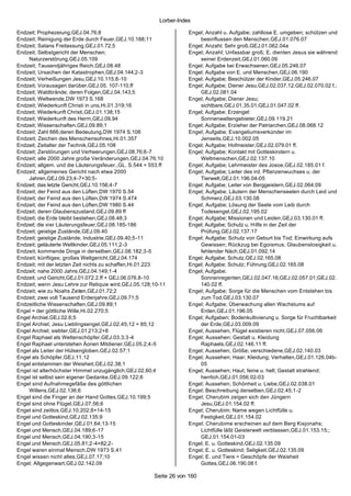 Lorber-Index

Endzeit; Prophezeiung,GEJ.04.76;8                                   Engel; Anzahl u. Aufgabe; zahllose E. umgeben; schützen und
Endzeit; Reinigung der Erde durch Feuer,GEJ.10.188;11                   beeinflussen den Menschen,GEJ.01.076.07
Endzeit; Satans Freilassung,GEJ.01.72;5                             Engel; Anzahl; Sehr groß,GEJ.01.062.04a
Endzeit; Selbstgericht der Menschen;                                Engel; Anzahl; Unfassbar groß; E. dienten Jesus sie während
    Naturzerstörung,GEJ.05.109                                          seiner Erdenzeit,GEJ.01.060.09
Endzeit; Tausendjähriges Reich,GEJ.08.48                            Engel; Aufgabe bei Erwachsenen,GEJ.05.246.07
Endzeit; Ursachen der Katastrophen,GEJ.04.144;2-3                   Engel; Aufgabe von E. und Menschen,GEJ.06.190
Endzeit; Verheißungen Jesu,GEJ.10.115.8-10                          Engel; Aufgabe; Beschützer der Kinder,GEJ.05.246.07
Endzeit; Vorausagen darüber,GEJ.05. 107-110.ff                      Engel; Aufgabe; Diener Jesu,GEJ.02.037.12;GEJ.02.070.02 f.;
Endzeit; Waldbrände; deren Folgen,GEJ.04.143;5                          GEJ.02.081.04
Endzeit; Weltwende,DW 1973 S.168                                    Engel; Aufgabe; Diener Jesu;
Endzeit; Wiederkunft Christi in uns,Hi.01.319;16                        sichtbare,GEJ.01.35.01;GEJ.01.047.02 ff.
Endzeit; Wiederkunft Christi,GEJ.01.138;15                          Engel; Aufgabe; Erzengel:
Endzeit; Wiederkunft des Herrn,GEJ.09.94                                Sonnenweltengebieter,GEJ.09.119.21
Endzeit; Wissenschaften,GEJ.09.89;1                                 Engel; Aufgabe; Erzieher der Patriarchen,GEJ.08.068.12
Endzeit; Zahl 666;deren Bedeutung,DW 1974 S.106                     Engel; Aufgabe; Evangeliumsverkünder im
Endzeit; Zeichen des Menschensohnes,Hi.01.357                           Jenseits,GEJ.10.002.05
Endzeit; Zeitalter der Technik,GEJ.05.108                           Engel; Aufgabe; Hofmeister,GEJ.02.079.01 ff.
Endzeit; Zerstörungen und Verheerungen,GEJ.08.76;6-7                Engel; Aufgabe; Kontakt mit Gotteskindern u.
Endzeit; alle 2000 Jahre große Veränderungen,GEJ.04.76;10               Weltmenschen,GEJ.02.137.10
Endzeit; allgem. und die Läuterungsfeuer.,GL. S.544 + 553.ff        Engel; Aufgabe; Lehrmeister des Josoe,GEJ.02.185.01 f.
Endzeit; allgemeines Gericht nach etwa 2000                         Engel; Aufgabe; Leiter des ird. Pflanzenwuchses u. der
    Jahren,GEJ.09.23;4-7+30;5-                                          Tierwelt,GEJ.01.196.04-05
Endzeit; das letzte Gericht,GEJ.10.156;4-7                          Engel; Aufgabe; Leiter von Berggeistern,GEJ.02.064.09
Endzeit; der Feind aus den Lüften,DW 1970 S.54                      Engel; Aufgabe; Läutern der Menschenseelen durch Leid und
Endzeit; der Feind aus den Lüften,DW 1974 S.474                         Schmerz,GEJ.03.130.08
Endzeit; der Feind aus den Lüften,DW 1980 S.44                      Engel; Aufgabe; Lösung der Seele vom Leib durch
Endzeit; deren Glaubenszustand,GEJ.09.89 ff                             Todesengel,GEJ.02.195.02
Endzeit; die Erde bleibt bestehen,GEJ.08.48;3                       Engel; Aufgabe; Missionen und Leiden,GEJ.03.130.01 ff.
Endzeit; die vier Läuterungsfeuer,GEJ.08.185-186                    Engel; Aufgabe; Schutz u. Hilfe in der Zeit der
Endzeit; geistige Zustände,GEJ.09.40                                    Prüfung,GEJ.02.137.17
Endzeit; geistige Zustände; Industrie,GEJ.09.40;5-11                Engel; Aufgabe; Schutz von Geburt bis Tod; Einwirkung aufs
Endzeit; geläuterte Weltkinder,GEJ.05.111;2-3                           Gewissen; Rückzug bei Egoismus; Glaubenslosigkeit u.
Endzeit; kommende Dinge in derselben,GEJ.08.182;3-5                     fehlender Näch,GEJ.01.092.14
Endzeit; künftiges; großes Weltgericht,GEJ.04.174                   Engel; Aufgabe; Schutz,GEJ.02.165.08
Endzeit; mit der letzten Zeit nichts zu schaffen,Hi.01.223          Engel; Aufgabe; Schutz; Führung,GEJ.02.165.08
Endzeit; nahe 2000 Jahre,GEJ.04.149;1-4                             Engel; Aufgabe;
Endzeit; und Gericht,GEJ.01.072.2.ff + GEJ.06.076.8-10                  Sonnenregenten,GEJ.02.047.16;GEJ.02.057.01;GEJ.02.
Endzeit; wenn Jesu Lehre zur Reliquie wird,GEJ.05.128;10-11             140.02 ff.
Endzeit; wie zu Noahs Zeiten,GEJ.01.72;2                            Engel; Aufgabe; Sorge für die Menschen vom Entstehen bis
Endzeit; zwei voll Tausend Erdenjahre,GEJ.09.71;5                       zum Tod,GEJ.03.130.07
Endzeitliche Wissenschaften,GEJ.09.89;1                             Engel; Aufgabe; Überwachung allen Wachstums auf
Engel = der göttliche Wille,Hi.02.270;5                                 Erden,GEJ.01.196.05
Engel Archiel,GEJ.02.6;5                                            Engel; Aufgaben; Bodenkultivierung u. Sorge für Fruchtbarkeit
Engel Archiel; Jesu Lieblingsengel,GEJ.02.45;12 + 85;12                 der Erde,GEJ.03.009.09
Engel Archiel; siebter,GEJ.01.213;2+8                               Engel; Aussehen; Flügel existieren nicht,GEJ.07.056.06
Engel Raphael als Weltenschöpfer,GEJ.03.3;3-4                       Engel; Aussehen; Gestalt u. Kleidung
Engel Raphael unterstehen Äonen Mitdiener,GEJ.05.2;4-5                  Raphaels,GEJ.02.146.11 ff.
Engel als Leiter der Hülsengloben,GEJ.02.57;1                       Engel; Aussehen; Größe; verschiedene,GEJ.02.140.03
Engel als Schöpfer,GEJ.11.12                                        Engel; Aussehen; Haar; Kleidung; Verhalten,GEJ.01.126.04b-
Engel entstammen der Weisheit,GEJ.02.38;1                               05
Engel ist allerhöchster Himmel unzugänglich,GEJ.02.60;4             Engel; Aussehen; Haut; feine u. hell; Gestalt strahlend;
Engel ist selbst sein eigener Gedanke,GEJ.09.122;6                      herrlich,GEJ.01.056.02-03
Engel sind Aufnahmegefäße des göttlichen                            Engel; Aussehen; Schönheit u. Liebe,GEJ.02.038.01
    Willens,GEJ.02.136;6                                            Engel; Beschreibung derselben,GEJ.02.45;1-2
Engel sind die Finger an der Hand Gottes,GEJ.10.199;5               Engel; Cherubim zeigen sich den Jüngern
Engel sind ohne Flügel,GEJ.07.56;6                                      Jesu,GEJ.01.154.02 ff.
Engel sind zeitlos,GEJ.10.202;8+14-15                               Engel; Cherubim; Name wegen Lichtfülle u.
Engel und Gotteskind,GEJ.02.135;9                                       Festigkeit,GEJ.01.154.02
Engel und Gotteskinder,GEJ.01.64;13-15                              Engel; Cherubime erscheinen auf dem Berg Kisjonahs;
Engel und Mensch,GEJ.04.189;6-17                                        Lichtfülle läßt Geisterwelt verblassen,GEJ.01.153.15;;
Engel und Mensch,GEJ.04.190;3-15                                        GEJ.01.154.01-03
Engel und Mensch,GEJ.05.81;2-4+82;2-                                Engel; E. u. Gotteskind,GEJ.02.135.09
Engel waren einmal Mensch,DW 1973 S.41                              Engel; E. u. Gotteskind; Seligkeit,GEJ.02.135.09
Engel wissen nicht alles,GEJ.07.17;10                               Engel; E. und Tiere = Geschöpfe der Weisheit
Engel; Allgegenwart,GEJ.02.142.09                                       Gottes,GEJ.06.190.08 f.

                                                       Seite 26 von 160
 