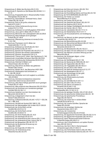 Lorber-Index

Entsprechung; E.-Bilder des Wuchers,GS.01.018.                    Entsprechung; der Erde zum Univers.,GEJ.08. 76.6
Entsprechung; E.-Sprache zur Zeit Moses,GEJ.08.044;1-3 +          Entsprechung; der Erde,GEJ.03.211;18
     91;10                                                        Entsprechung; der Erschaffung Adams und Evas,GEJ.04.162
Entsprechung; Eingeweihte der E.-Wissenschaften finden            Entsprechung; der FATA MORGANA,GEJ.09.194.7
     Kleinigkeiten,HG.03.365;19                                   Entsprechung; der Farben zur inneren
Entsprechung; Geschaffenen; Schlüssel hierzu; Geist                    Beschaffenheit,Hi.01.S.93;3
     Gottes,GEJ.08.102.28                                         Entsprechung; der Farben,GS.02.027-28.
Entsprechung; Gott ist die große unbekannte                       Entsprechung; der Gesichte des Daniel ,GEJ.06.101
     Zahl,Hi.01.S.291;7                                           Entsprechung; der Gestirne,HG.01.05.35
Entsprechung; Gottes Zahlenwordnung ist eine                      Entsprechung; der Heiligen Dreifaltigkeit,GEJ.06.230;1-6
     andere,Hi.01.S.175;8                                         Entsprechung; der Heimat ,GEJ.01.194;2
Entsprechung; Gotteswort ist verhüllt gegeben,HH02.204;9          Entsprechung; der Jakobsleiter,GEJ.04.117;3-13
Entsprechung; Jesus gibt E.-Bilder,GEJ.01.040;10                  Entsprechung; der Kleiderfarben,HG.01.017.11
Entsprechung; Menschen den Leibesgliedern,GEJ.02.205;6            Entsprechung; der Kreuzesabnahme und Grablegung
Entsprechung; Naturmäßiges durch geistigen                             Jesu,Ste 7
     Einfluß,GEJ.07.182;9                                         Entsprechung; der Mensch ist allein geeignet geistige E. zu
Entsprechung; Offenbarung Johannes ist reinste,Gr.Adv.                 vernehmen,GEJ.08.057;19
     S.161-162                                                    Entsprechung; der Menschführung,GEJ.02.205
Entsprechung; Phantasien sind E.-Bilder der                       Entsprechung; der Menschheit als Mensch,GEJ.07.152;11
     Seelenwelt,GEJ.11.S.134                                      Entsprechung; der Monde mit liebekalten
Entsprechung; Schlüssel zur Schrift,GEJ.04.164;1                       Menschen,GS.02.027;7-8
Entsprechung; Sintflut ist,GEJ.04.143;7                           Entsprechung; der Mosesbücher,GEJ.04.142;2-3
Entsprechung; Sprache der Propheten,GEJ.05.272;7-13               Entsprechung; der Natur mit sich selbst,Hi.01.S.173;34-35
Entsprechung; Sprache des Geistes,Lebensblätter ?                 Entsprechung; der Pflanzen und deren Wirkung auf den
Entsprechung; Sprache; Aussprache,LGh S.14                             Menschen,EM 20
Entsprechung; Träume sind E.,Wahr. über Spiritismus S. 140        Entsprechung; der Schlangen allgem. u.ihrer
Entsprechung; Unverhülltes hat keinen Wert,GEJ.09.019;8                Früchte,HG.02.213.?
Entsprechung; Verhüllung des Gotteswortes,GS.02.015;3             Entsprechung; der Sehfähigkeit,GEJ.01.159
Entsprechung; Wahrheit in Bildern und                             Entsprechung; der Speisung der 5000,GEJ.06. 42.1
     Gleischnissen,GEJ.03.168;12                                  Entsprechung; der Tageszeiten,GEJ.06.193.1
Entsprechung; Was lehren die Bilder des göttlichen                Entsprechung; der Tageszeiten,GEJ.06.193;2-3
     Wortes?,EM; Vorwort                                          Entsprechung; der Uhr,GS.01.003.+004;9
Entsprechung; Weizen als E. des Menschen,HG01.096                 Entsprechung; der Welt als Geisteschule,Hi.01.S.177
Entsprechung; Wiedergeburt als Schlüssel zur                      Entsprechung; der Wiedergeburt,GEJ.07.1.1
     E.,GEJ.08.102;25                                             Entsprechung; der Wochentage mit den göttl.
Entsprechung; Wortbilder sind nicht sogleich zu enthüllen              Eigenschaften,GEJ.08.092;1-2
     ,GEJ.05.246;2                                                Entsprechung; der Wüstenspeis ung Israels
Entsprechung; Zentralsonnenbewohner entprechen                         2.Mos.16,GEJ.09.191
     bestimmten Gehirnnerven,GS.02.024;9                          Entsprechung; der Zahl 666,HG.01.037;1-3
Entsprechung; alles Naturmäßige geschieht durch geistigen         Entsprechung; der Zahl 7,GEJ.07.018;3
     Einfluß,GEJ.07.182;9                                         Entsprechung; der Zahl 8 und weitere E.-
Entsprechung; alles entspricht dem Menschen,GEJ.02.222;4               Hinweise,GS.02.045;11-20
Entsprechung; als Schlüssel zum Verständnis geistiger             Entsprechung; der alttestamentlichen
     Schriften,GEJ.04.164;1-3                                          Gottesopfer,GEJ.10.102;13-15
Entsprechung; bestehen aus dem Gemütsleben der                    Entsprechung; der geistigen Sündflut ,GEJ.07.091;20-22
     Menschen,GS.02.004;13                                        Entsprechung; der griechischen Götternamen,GEJ.03. 90
Entsprechung; d.Gegenwart d.Herrn bei den                         Entsprechung; der griechischen Prometheus -
     Seinen?!,GEJ.09.54.4-8                                            Sage,GEJ.09.182;8-9
Entsprechung; d.Wissenschaft,GEJ.05.245.1+272.7 + GEJ.08.         Entsprechung; der innere Sinn in äußere Bilder
     44.1 + BM; 25.ff                                                  verhüllt,GS.02.097;6+13
Entsprechung; das Bild als Symbol,DW 1980 S.159                   Entsprechung; der inneren Schriften; Sprache der
Entsprechung; der Altersangaben der Urväter,HG.01.038;30               Seele,GEJ.09.093
Entsprechung; der Arche Noah und der                              Entsprechung; der jenseitigen Sphäre der
     Sündflut,GEJ.03.013;4-10                                          Glaubenschristen,GS.01.021.
Entsprechung; der Arche Noah und der                              Entsprechung; der mosaischen
     Sündflut,GEJ.03.043;8-10                                          Schöpfungsgeschichte,GEJ.02.219-222
Entsprechung; der Arche Noahs,GEJ.03. 43.9                        Entsprechung; der ägyptischen Pyramiden,GEJ.04.232;12-14
Entsprechung; der Astrologie,GS.02.015.                           Entsprechung; der ägyptischen Pyramiden,GEJ.05.072;3
Entsprechung; der Auferweckung des Lazarus,GEJ.11.043             Entsprechung; deren Wissenschaft fördert Erkennen
Entsprechung; der Auferweckung des Lazarus,Ste 16                      d.Wahrheit Gottes,GEJ.09.011.2
Entsprechung; der Bergspitzen,GEJ.08.107;7 ff.                    Entsprechung; des Frühaufestehens und späten Ruhens
Entsprechung; der Burgruinen-Erneuerung von                            Jesu,GEJ.09.152;2-8
     Abila,GEJ.10.058                                             Entsprechung; des Herrn Wort in Samenkapseln
Entsprechung; der Engel,GEJ.07.056;6-15                                (Entsprechungen),GEJ.01.043;4-5
Entsprechung; der Entwicklung eines                               Entsprechung; des Hohenliedes Salomo,GEJ.05.189;2
     Weizenkornes,GEJ.02.216                                      Entsprechung; des Hohenliedes Salomos,GEJ.04.170-171

                                                     Seite 31 von 160
 