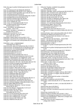 Lorber-Index

Erde; ihre Lage im großen Schöpfungsmenschen,Hi.01.                  Erdkunde; Paradies; nordöstlich des gelobten
     S.312                                                                 Landes,GEJ.04.142;9
Erde; ihre bedeutung für das Weltall,GEJ.08.60.8.ff                  Erdkunde; Tibet,GEJ.11.S.248
Erde; ihre große Mission,GEJ.08.057.2+5.ff + EM 53.ff                Erdkunde; Totes Meer; Sodom und Gomorrah,GEJ.05.220;7-8
Erde; ihre große Schöpfungsvielfalt; warum,GEJ.06.152.7-12           Erdkunde; Wien; Vondobona (röm.),GEJ.03.167;4
Erde; innere Bauordnung,HG.03.62;5 ff                                Erdkunde; Zerstörung Jerusalems,GEJ.10.187;8
Erde; ist absolute Schule f.d. Kindschaft Gottes,GEJ.10.236.7        Erdkunde; altes Jericho,GEJ.08.188-189
Erde; jenseitiger Blick auf die,GEJ.08.83;3+7-8                      Erdkunde; das alte Jericho,DW 1971 S.123
Erde; natürliche Veränderungen,GEJ.08.48;6                           Erdkunde; die Höhle von Bethlehem,DW 1980 S.330
Erde; steter Kampf auf derselben,GEJ.03.214;2                        Erdkunde; die Stadt Hanoch,DW 1976 S.180
Erde; und ihr Urgestein,Nz. S.30                                     Erdkörper; dessen Lufthülle,Hi.02. S.41.33
Erde; unsere- ein Zustandsbericht,BM.179.2.ff                        Erdkörper; und unterirdische Wasserbecken,HG.03.342.3
Erde; unvollkommenster Planet der ganzen                             Erdluftreinigung; allgem.,GEJ.05.186.8
     Schöpfung,GEJ.01.216.5                                          Erdmaterie besteht aus Tierleibern oder
Erden = die Starken; die selbständig sich                                  Lebenslarven,GS.057;11
     wendend...,HG.01.5;34                                           Erdmaterie; letzte; deren Ende,GEJ.04.111;4-7
Erdenkinder; die letzten u. niedrigsten i.d.                         Erdmenschen im Vergleich zu anderen Welten,GEJ.08.57;18-
     Schöpfg.,GEJ.01.216.4                                                 20
Erdenkinder; pure,GEJ.04.151;7 ff                                    Erdmenschheiten; deren Lebensdauerziffern,GEJ.05.198.ff
Erdenleben; des Herrn unter den Juden;                               Erdmittelpunkt; Materie wird dichter,Hi.02.41;30
     warum,GEJ.08.129.10-11                                          Erdpole = die starre Ruhe des Geistes in der Liebe zur
Erdenleben; dessen Zweck und Grund,NS. 15.19                               Liebe,HG.01.5;35
Erdenleben; eine Schule fürs Jenseits,HH.01.130.6.ff                 Erdreich = das Herz oder das Gemüt ...,HG.02.166;6
Erdenleben; ist Probezeit unter Leitung Gottes,GEJ.07.202.5-         Erdreich = des Menschen Herz,HG.01.96;7
     11                                                              Erdreinigung durch Feuer,GEJ.10.188;11
Erdenleben; unser; i.z.Selbständigkeit                               Erdreinigung,GEJ.10.188;11
     notwendig!,HH.01.095.3-10                                       Erdstandpunk im großen Schöpfungsmenschen,DW 1972
Erdenmenschen; allein sind Gotteskinder,GEJ.10.148.14                      S.335
Erdenmenschen; ihre Rangordnung vor Gott,GEJ.06.190.4                Erdstandpunkt im großen Schöpfungsmens chen,DW 1973
Erdenmenschen; ihre Seinsbedingungen,GS.01.084.6.ff                        S.416
Erdentstehung; geistige,HG.01.5;22-26                                Erdstöße und Witterungserscheinungen,Hi.01.138;29-31
Erdentwicklung,GEJ.02.215;14-16                                      Erdumdrehungen; ihre Ursache,GS.02.070.ff
Erdentwicklung,GEJ.07.115;10-13                                      Erdzeitwende; vom Herrn erklärt,GEJ.08.100.8
Erdenwelt als Lebensprobestätte,GEJ.10.6;13                          Erdäpfel; (Kartoffel)- deren Mißbrauch,Hi.02. S.318.6
Erdgeister; Besuch bei Saturnbewohnern,Sat S.010.S.56                Erdöl; in Israel; damals und heute,GEJ.06.167.2.ff
Erdgeister; u.Wassergeister; ihre Tätigkeit,Nz. S.32.ff              Erdölquellen; woher; und was sie sind,Nz. S.23+30
Erdgewässer-Wechselstand alle 13555 Jahre,HG.02.7;3 ff               Erfahrung; Erweckung des Menschengeistes durch,GEJ.11.59
Erdhöhlen; tiefe; Aufenthalt arger Geister,GEJ.04.72;4               Erfahrung; und Glaube,GEJ.09.037
Erdkunde; Abessinien; Abi ie sin = des Abi Sohn,GEJ.04.179;1         Erfahrungen; d.Liebe z.Gott u.uns.geistiges
Erdkunde; Amerika ist jüngster Kontinent,BM 31;7-9                         Fortkomm.,HH.01.120.6
Erdkunde; China; Sihna,GEJ.08.129;4                                  Erfinder; jenseits,GS.01.042.4+5
Erdkunde; Donau; Ister (röm.),GEJ.03.167;4                           Erfindung; des Glases,HG.03.133.3
Erdkunde; England = Albion,GEJ.05.105;8                              Erfindung; des geprägten Geldes,HG.03.133.5
Erdkunde; Entstehung des Kaspischen Meeres,GEJ.10.236                Erfindungen nützen nicht viel,GEJ.07.222;13
Erdkunde; Entstehung des Toten Meeres,GEJ.10.235                     Erfindungen und Kriegskunst,KuZ S.43
Erdkunde; Galiläa = Ort der Trauer,GEJ.04.81;9                       Erfindungen; auf Erden nur möglich; weil! etc.,GS.01.046.7 +
Erdkunde; Galiläisches Meer,GEJ.04.36;4                              Erfindungen; auf Erden nur möglich; weil!,GEJ.06.234.7 +
Erdkunde; Golanhöhen,DW 1974 S.281                                         GEJ.08.185.7.ff
Erdkunde; Japan; Ihipon,GEJ.08.129;4                                 Erfindungen; außerordentl.Art wurden v.d.Hanochiten
Erdkunde; Jerusalem lag auf einem Bergrücken,GEJ.04.1;4                    gem.,HG.03.194.4
Erdkunde; Jerusalem wird unauffindbar,GEJ.04.41;4                    Erfindungen; im göttlichen Licht,HH.02.258.2
Erdkunde; Kappadozien; Geschichte aus,GEJ.04.81;4 ff                 Erfindungen; unserer Zeit,GEJ.06.101.12 + GEJ.05.046 + 107-
Erdkunde; Komrohai-Gebirge in Afrika,GEJ.04.89;5+179;11                    109.ff
Erdkunde; Malta; Melite,GEJ.09.183;4                                 Erfindungen; zweierlei von unten u. von oben,GEJ.08.097.2 +
Erdkunde; Memphis; Memavise = hat den höchsten                             76.3
     Namen,GEJ.04.182;7                                              Erforsche dein Herz,Hi.02.254;6-7
Erdkunde; Neu-Babylon = Bagdad,GEJ.10.161;2+21                       Erforsche und leite mich,Hi.02.236
Erdkunde; Nubien,GEJ.04.189;6 ff                                     Erforsche; mich Gott- und erkenne mich,Hi.02. S.237.6+7 (8-
Erdkunde; Nubien; Noua Bia = Neue                                          10)
     Wohnstätte,GEJ.04.179;18                                        Erforschung; innerliche,GEJ.11.15
Erdkunde; Ort des Paradieses,DW 1979 S.307                           Erfüllung; Hindernis derselben,GEJ.03.240.2 + 243.2
Erdkunde; Orte in Palästina,DW 1974 S.443                            Erfüllung; der Weissagung (Jesaja 25.6 -12),GEJ.03.225.10
Erdkunde; Orte in Palästina,GEJ.11.S.229                             Erfüllung; des Gottesgesetzes; vollkommen unmöglich dem
Erdkunde; Ostrazine,DW 1978 S.186 + 325                                    Menschen,HG.02.234.9
Erdkunde; Palästinas Orte,GEJ.04.2                                   Ergebung; Freud und Leid in Geduld und E.
                                                                           ertragen,GEJ.10.69;13

                                                       Seite 35 von 160
 