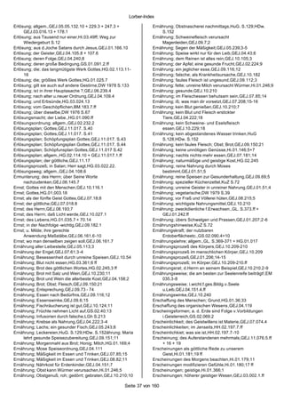 Lorber-Index

Erlösung; allgem.,GEJ.05.05.132.10 + 229.3 + 247.3 +              Ernährung; Obstnascherei nachmittags,HuG. S.129;HDw.
     GEJ.03.016.13 + 178.1                                            S.152
Erlösung; aus Tausend nur einer,Hi.03.49ff; Weg zur               Ernährung; Schweinefleisch verursacht
     Wiedergeburt S.12                                                Magenleiden,GEJ.09.7;2
Erlösung; aus d.Joche Satans durch Jesus,GEJ.01.166.10            Ernährung; Segen der Mäßigkeit,GEJ.05.239;3-5
Erlösung; der Geister,GEJ.04.105.8 + 107.6                        Ernährung; Speise wirkt nur für den Leib,GEJ.04.43;6
Erlösung; deren Folge,GEJ.04.240;8                                Ernährung; dem Reinen ist alles rein,GEJ.10.105;3
Erlösung; deren große Bedingung,GS.01.091.2.ff                    Ernährung; der Apfel; eine gesunde Frucht,GEJ.02.224;9
Erlösung; die; das langmütigste Werk Gottes,HG.02.113.11-         Ernährung; ein jeglicher esse,GEJ.09.116;12
     16                                                           Ernährung; falsche; als Krankheitsursache,GEJ.10.182
Erlösung; die; größtes Werk Gottes,HG.01.025.7                    Ernährung; faules Fleisch ist ungesund,GEJ.09.112;3
Erlösung; gilt sie auch auf andere Gestirne,DW 1978 S.133         Ernährung; fette; unreine Milch verursacht Würmer,Hi.01.246;9
Erlösung; is t in ihrer Hauptasache ?,GEJ.06.239.4                Ernährung; gesunde,GEJ.10.210
Erlösung; nach alter u.neuer Ordnung,GEJ.04.109.4                 Ernährung; im Fleischessen behutsam sein,GEJ.07.85;14
Erlösung; und Erbsünde,HG.03.024.13                               Ernährung; iß; was man dir vorsetzt,GEJ.07.208;15-16
Erlösung; vom Geschöpflichen,BM.183.7.ff                          Ernährung; kein Blut genießen,GEJ.10.210;7
Erlösung; über dieselbe,DW 1976 S.67                              Ernährung; kein Blut und Fleisch erstickter
Erlösungsmacht; der Liebe.,HG.01.090.ff                               Tiere,GEJ.04.222;18
Erlösungsordnung; allgem.,GEJ.02.232.2                            Ernährung; kein Schweine- und Eselsfleisch
Erlösungsplan; Gottes,GEJ.11.017. S.40                                essen,GEJ.10.229;18
Erlösungsplan; Gottes,GEJ.11.017. S.41                            Ernährung; kein abgestandenes Wasser trinken,HuG
Erlösungsplan; Schöpfungsplan Gottes,GEJ.11.017. S.43                 S.128;HDw. S.152
Erlösungsplan; Schöpfungsplan Gottes,GEJ.11.017. S.44             Ernährung; kein faules Fleisch; Obst; Brot,GEJ.09.150;21
Erlösungsplan; Schöpfunsplan Gottes,GEJ.11.017 S.42               Ernährung; keine unnötigen Genüsse,Hi.01.146;5+7
Erlösungsplan; allgem.,HG.02.114.10 + GEJ.11.017.1.ff             Ernährung; nachts nichts mehr essen,GEJ.07.181;14
Erlösungsplan; der göttliche,GEJ.11.17                            Ernährung; naturmäßige und geistige Kost,HG.02.245
Erlösungsprozeß; in Satan; Herr sagt,HG.03.022.22.                Ernährung; reine Nahrung durch Moses
Erlösungsweg; allgem.,GEJ.04.108.6                                    bestimmt,GEJ.01.51;5
Ermunterung; des Herrn; über Seine Worte                          Ernährung; reine Speisen zur Gesunderhaltung,GEJ.09.69;5
     nachzudenken,GEJ.06.145.7                                    Ernährung; spezieller Küchenzettel,KuZ S.72
Ernst; Gottes mit den Menschen,GEJ.10.116.1                       Ernährung; unreine Geister in unreiner Nahrung,GEJ.01.51;4
Ernst; Gottes,HG.01.003.18                                        Ernährung; vegetarische,DW 1979 S.39
Ernst; als der fünfte Geist Gottes,GEJ.07.18;8                    Ernährung; vor Fraß und Völlerei hüten,GEJ.08.215;5
Ernst; der göttliche,GEJ.07.018.8                                 Ernährung; wichtigste Nahrungsmittel,GEJ.10.210
Ernst; des Herrn,GEJ.08.193;7                                     Ernährung; zweckdienliche f.Erwachsen.,GL. S.373.ff +
Ernst; des Herrn; daß Licht werde,GEJ.10.027.1                        GEJ.01.242.ff
Ernst; des Lebens,HG.01.035.7 + 70.14                             Ernährung; übers Schwelgen und Prassen,GEJ.01.207;2-6
Ernst; in der Nachfolge -wichtig,GEJ.09.182.1                     Ernährungshinweise,KuZ S.72
Ernst; u. Milde; ihre gerechte                                    Ernährungskraft; der nutzbaren
     Anwendung:Maßstäbe,GEJ.06.161.6-10                               Erdoberflächeetc.,GS.02.090.4+10
Ernst; wo man denselben zeigen soll,GEJ.06.161.7                  Ernährungslehre; allgem.,GL. S.369-371 + HG.01.017
Ernährung aller Leibesteile,GEJ.05.113;3                          Ernährungsprozeß des Körpers,GEJ.10.209-210
Ernährung der Engel,GEJ.07.61;3-4                                 Ernährungsprozeß im menschlichen Körper,GEJ.10.209
Ernährung; Besessenheit durch unreine Speisen,GEJ.10.54           Ernährungsprozeß,GEJ.01.206;14-15
Ernährung; Blut nicht essen,HG.03.361;6 ff                        Ernährungsprozeß; im Körper,GEJ.10.209-210.ff
Ernährung; Brot des göttlichen Wortes,HG.02.245;3 ff              Ernährungsrat; d.Herrn an seinem Beispiel,GEJ.10.210.2-9
Ernährung; Brot mit Salz und Wein,GEJ.10.230;11                   Ernährungsweise; die am besten zur Seelenreife beiträgt!,EM
Ernährung; Brot und Wein die allerbeste Kost,GEJ.04.158;2             035.3-8
Ernährung; Brot; Obst; Fleisch,GEJ.09.150;21                      Ernährungsweise; i.wicht.f.ges.Bildg.v.Seele
Ernährung; Entsprechung,GEJ.09.73 - 74                                u.Leib,GEJ.04.151.4.ff
Ernährung; Essen nach Bedürfnis,GEJ.09.116;12                     Ernährungswinke,GEJ.10.240
Ernährung; Essenswinke,GEJ.09.6;15                                Erschaffung des Menschen; Grund,HG.01.36;33
Ernährung; Fischräucherung ist gut,GEJ.10.124;11                  Erschaffung des organischen Wesens ,GEJ.04.119
Ernährung; Früchte nehmen Licht auf,GS.02.40;13                   Erscheinigsformen; a. d. Erde sind Folge v.Vorbildungen
Ernährung; Infusorien durch falsche,LGh S.213                         i.Geisterreich,GS.02.069.2
Ernährung; Krebse als Nahrung,GEJ.04.222;3-4                      Erscheinlichkeit; des Geistwillens ist Materie,GEJ.07.074.4
Ernährung; Lachs; ein gesunder Fisch,GEJ.05.243;8                 Erscheinlichkeiten; im Jenseits,HH.02.197.7.ff
Ernährung; Leckereien,HuG. S.129;HDw. S.152ährung; Maria          Erscheinlichkiet; was sie ist,HH.02.197.7 -10
     lehrt gesunde Speisezubereitung,GEJ.09.151;11                Erscheinung; des Auferstandenen mehrmals,GEJ.11.076.5.ff
Ernährung; Morgenmahl aus Brot; Honig; Milch,HG.01.169;4              + 16 + 19
Ernährung; Mose Speiseordnung,GEJ.04.111                          Erscheinungen als göttliche Rede zu unserem
Ernährung; Mäßigkeit im Essen und Trinken,GEJ.07.85;15                Geist,Hi.01.181;19 ff
Ernährung; Mäßigkeit im Essen und Trinken,GEJ.08.82;11            Erscheinungen des Morgens beachten,Hi.01.179;11
Ernährung; Nährkost für Erdenkinder,GEJ.04.151;7                  Erscheinungen modifizieren Gefühle,Hi.01.180;17 ff
Ernährung; Obst kann Würmer verursachen,Hi.01.246;5               Erscheinungen; geistige,Hi.01.366;1
Ernährung; Obstgenuß; roh; gedörrt; gebraten,GEJ.10.210;10        Erscheinungen; höherer geistiger Wesen,GEJ.03.002.1.ff

                                                     Seite 37 von 160
 