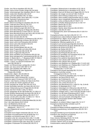 Lorber-Index

Essäer; Jesu Rat an dieselben,GEJ.08.156                           Evangelien; Widersprüche in denselben,Hi.02.139;10
Essäer; Jesus ist kein Essäer-Jünger,GEJ.04.248;8                  Evangelien; Widersprüche in denselben,Hi.02.139;10
Essäer; Johannesjünger über dieselben,GEJ.01.125;2                 Evangelien; Wust von 50 Stück durch Sagen,GEJ.02.174;16
Essäer; Judas über dieselben,GEJ.02.97                             Evangelien; der Jünger; wo sind sie?,GEJ.10.25.5-6
Essäer; Licht über dieselben,GEJ.10.156;9                          Evangelien; deren Prüfung in Nizäa,Hi.02. S.174.8
Essäer; Pharisäer hielten Jesus dafür,GEJ.11.S.244                 Evangelien; deren Zusätze d.Nachschreiber,GEJ.01.134.8
Essäer; Raphaels Prophezeiung über                                 Evangelien; deren mangelhafte Übersetzung,Hi.02. S.440.2
     dieselben,GEJ.05.49;10-13                                     Evangelien; echte und falsche,GEJ.07.79;8+11-12
Essäer; Reformvorschläge für dieselben,GEJ.05.142                  Evangelien; enthalten Widersprüche,Hi.02. S.139.11.ff
Essäer; Tadel des Herrn,GEJ.02.104;10 ff                           Evangelien; falsche,GEJ.01.25;5
Essäer; deren Apothekerkunst,GEJ.01.223;3                          Evangelien; falsche,GEJ.01.25;5
Essäer; deren Aufzeichnungen,GEJ.08.217;25                         Evangelien; falsche; deren Erkennen,GEJ.02.025.5
Essäer; deren Beschäftigung mit Magie,GEJ.08.204;2                 Evangelien; viele,GEJ.05.120;5
Essäer; deren Beurteilung d.d.Herrn,GEJ.01.125.16.ff               Evangelienberichte; deren Schreibweise,GEJ.01.024.18 +
Essäer; deren Beurteilung durch den Herrn,GEJ.03.050;13 ff              113.7.ff
Essäer; deren Lehre,GEJ.02.99;05 ff + 150                          Evangelienschreiber; des Herrn,GEJ.05.121.1.ff
Essäer; deren Schulen,GEJ.08.192                                   Evangelienwust; aufgrundalberner Sagen,GEJ.02.174.16
Essäer; deren Grundsatzlehre und Atheismus,GEJ.05.25;3             Evangelische Kur; allgem.,Hi.02. S.261.2+3
Essäer; deren Hauptgründer ist Epikur,GEJ.05.20;2                  Evangelische; Gnadenlehre,GL. S.314.ff
Essäer; deren Lehre und Philosophie,GEJ.02.99;5                    Evangelische; Offenbarungslehre,GL. S. 12.ff
Essäer; deren Lehre,GEJ.05.025.3+50+274                            Evangelium auch jenseits gepredigt,GEJ.04.247;9
Essäer; deren Schulen,JJ.272.5                                     Evangelium bedeutsamer als apost. Briefe,Ste 12;3
Essäer; deren Schwierigkeiten,GEJ.08.155                           Evangelium der Armen,Hi.02.305;2-10
Essäer; deren Trugwunder und Lehre,GEJ.05.48                       Evangelium der Weiber,GEJ.05.10
Essäer; deren Trugwunder,GEJ.02.98 - 99                            Evangelium des Nathanael,GEJ.01.149;1
Essäer; deren Trugwunder,GEJ.05.274                                Evangelium des Philopold,GEJ.09.134;1-4
Essäer; deren Verhältnis zum Priestertum,GEJ.05.144                Evangelium für Schwätzer und Feinredner,HG.02.134
Essäer; deren betrügerische Totenerweckung,GEJ.05.136              Evangelium für Weiber,GEJ.01.167;1 ff
Essäer; im Besitz des 6. u. 7. Mosesbuch,GEJ.10.156;8-9            Evangelium fürs weibliche Geschlecht,GEJ.05.10
Essäer; leben nach Phytagoras,GEJ.01.125;16                        Evangelium nach Jakobus,DW 1975 S.378
Essäer; u.Jesus; w.d.Gerücht entstanden sein                       Evangelium nach Jakobus,GEJ.02.25;2
     kann,GEJ.08.209.14                                            Evangelium nach Matthäus von L'Rabbas,GEJ.11.S.241-242
Essäer; von Römerchristen verfolgt,GEJ.10.25;3                     Evangelium nach Matthäus von L'Rabbas,GEJ.11.S.271-277
Essäer; war Jesus einer?,DW 1967 S.107                             Evangelium nach Matthäus; echtes im
Essäer; über dieselben,DW 1980 S.142                                    Himalaya,GEJ.11.S.241-242
Essäer; Überbleibsel der alten ägyptischen                         Evangelium wird jenseits gepredigt,GEJ.10.2;5-6
     Priester,GEJ.02.98;2                                          Evangelium-Urschriften wurden
Essäerorden; allgem.,GEJ.04.248.6-8                                     hinweggeräumt,GEJ.01.134;14-16
Essäerpraktiken; allgem.,GEJ.05.048                                Evangelium; Verbreitung desselben,GEJ.10.152;9-13
Essäerschriften; deren Schiksal,GEJ.10.025.2                       Evangelium; der Demut,HG.03.162.ff
Essäertum gleich Christentum?,DW 1977 S.129                        Evangelium; der Fröhlichkeit,GL. S. 310.ff
Euphrat = das Falsche und Böse der Welt,Hi.02.270;6                Evangelium; der Perlmuschel,Nz. S.6.ff
Europa; Gnade den Heiden gegeben,DT 26;5                           Evangelium; des Lichtes,HG.02.071.13
Europa; Hauptsitz der Jünger Jesu,GEJ.05.137;6                     Evangelium; des Weinstocks,Hi.01. S.69+74 + Nz. S.44-49
Europa; Nordvölker stammen aus Asien,GEJ.02.212;2                  Evangelium; für Beleidigte,HG.01.174.ff
Europa; Volkserziehung durch Prügel,GEJ.03.187;29                  Evangelium; lebendiges ist im Menschen,GEJ.08.79;18
Europa; des Herrn Kinder in,GEJ.10.159;12                          Evangelium; nach Matthäus; sein Schiksal,GEJ.10.157.5+6
Europa; gesegneter als der alte Erdteil,GEJ.10.158;9-10            Evangelium; predigen wann u. wann nicht,GEJ.06.059.13-20 !!
Europa; größere Glaubensreife als Asien,GEJ.08.39;10               Evangelium; von der freien Entwicklung,HG.01.142.ff
Europa; keine Spur geistiger Bildung,GEJ.02.211;6-7                Evangelium; von echten und falschen,GEJ.08.79;8+11-12
Europa; und die Lehre Jesu,GEJ.10.158.9-13 + 159.12                Evangelium; wird auch jenseits verkündigt,GEJ.10.2.5
Europa; und die Wiederkunft,GL. S.563                              Evangelium; wird jenseits Geistern aller Erdteile
Euthanasie; Sterbehilfe ein schlechtes Mittel,GEJ.04.39;2               gepr.,GEJ.04.247.7
Eva = die Liebe Adams,HG.01.40;32                                  Evangelium; zu anderen Völkern tragen,GEJ.10.12;17
Eva = die Mütterliche,HG.03.2;22                                   Evangeliums-Nachschriften enthalten auch Hl.
Eva = die vorbildende Erlösung von der                                  Geist,GEJ.01.134;15
     Selbstsucht...,HG.01.7;11                                     Evangeliums-Nebenumstände weggelassen,GEJ.01.6;13
Eva durch Begierde der Unzucht verführt,HG.01.17;23                Evangeliumsausbreitung; Lehrwinke hierzu,GEJ.05.130 +
Eva,HG.01.7                                                             118.ff
Evangelien durch Sagen entstanden,GEJ.02.174;16                    Evangeliumserklärung durch Erweckte,GEJ.01.91;11+16
Evangelien sind bedeutsamer als die Briefe,Ste 12;3                Evanglium des Johannes auf Pathmos
Evangelien und Aufzeichnungen,GEJ.01.134;11                             vervollständigt,GEJ.11.S.263
Evangelien unter der Leitung des Herrn,GEJ.11.S.296                Evas; irdischer Sterbetag,HG.03.116.10-20
Evangelien; Aufzeichnungen im Orient,GEJ.08.217;25-26              Evolution ist Schöpfung,GEJ.08.70-74
Evangelien; Aufzeichnungen über Jesus,GEJ.10.25;6-9                Evolution; falsche Lehre von der Affenabstammung,KuZ S.66
Evangelien; Probierstein für Echtheit,GEJ.08.079.12                Evolutionslehre; wahre,GS.02.066

                                                      Seite 39 von 160
 