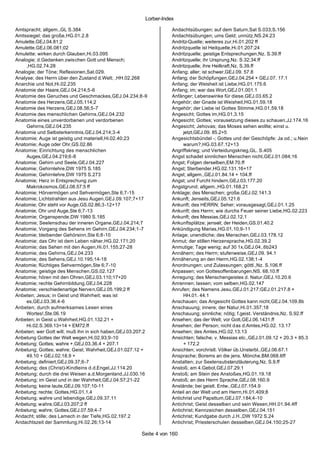Lorber-Index

Amtspracht; allgem.,GL S.384                                        Andachtsübungen; auf dem Saturn,Sat S.033;S.156
Amtssiegel; das große,HG.01.2.8                                     Andachtsübungen; ums Geld; unnütz,NS.24.23
Amulette,GEJ.04.81;2                                                Andritz-Quelle; weiteres zur,Hi.01.202 ff
Amulette,GEJ.06.081;02                                              Andritzquelle ist Heilquelle,Hi.01.207;24
Amulette; wirken durch Glauben,Hi.03.095                            Andritzquelle; geistige Entsprechungen,Nz. S.39.ff
Analogie; d.Gedanken zwischen Gott und Mensch;                      Andritzquelle; ihr Ursprung,Nz. S.32;34.ff
     ,HG.02.74.28                                                   Andritzquelle; ihre Heilkraft,Nz. S.39.ff
Analogie; der Töne; Reflexionen,Sat.029.                            Anfang; aller; ist schwer,GEJ.09. 57.8
Analyse; des Herrn über den Zustand d.Welt; ,HH.02.268              Anfang; der Schöpfungen,GEJ.04.254 + GEJ.07. 17.1
Anarchie und Not,Hi.02.235                                          Anfang; der Weisheit ist Liebe,HG.01.175.6
Anatomie der Haare,GEJ.04.214;5-6                                   Anfang; im; war das Wort,GEJ.01.001.1
Anatomie des Geruches und Geschmackes,GEJ.04.234;8 -9               Anfänger; Lebenswinke für diese,GEJ.03.65.2
Anatomie des Herzens,GEJ.05.114;2                                   Angehör; der Gnade ist Weisheit,HG.01.59.18
Anatomie des Herzens,GEJ.08.56;5-7                                  Angehör; der Liebe ist Gottes Stimme,HG.01.59.18
Anatomie des menschlichen Gehirns,GEJ.04.232                        Angesicht; Gottes im,HG.01.3.15
Anatomie eines unverdorbenen und verdorbenen                        Angesicht; Gottes; vorausetzung dieses zu schauen,JJ.174.16
     Gehirns,GEJ.04.235                                             Angesicht; Jehovas; das Moses sehen wollte; einst u.
Anatomie und Selbsterkenntnis,GEJ.04.214;3-4                             jetzt,GEJ.09. 85.2+5
Anatomie; Auge ist geistig und materiell,Hi.02.40;23                Angesichtsbündel -; Gottes und der Geschöpfe: Ja od.; u.Nein
Anatomie; Auge oder Ohr,GS.02.86                                         warum?,HG.03.67.12+13
Anatomie; Einrichtung des menschlichen                              Angriffskrieg; und Verteidungskrieg,GL. S.405
     Auges,GEJ.04.219;6-8                                           Angst schadet sinnlichen Menschen nicht,GEJ.01.084;16
Anatomie; Gehirn und Seele,GEJ.04.227                               Angst; Folgen derselben,EM 70.ff
Anatomie; Gehirnlehre,DW 1975 S.185                                 Angst; Sterbender,HG.02.131.16+17
Anatomie; Gehirnlehre,DW 1975 S.273                                 Angst; allgem.,GEJ.01.84.14 + 104.ff
Anatomie; Herz in Entsprechung zum                                  Angst; und Furcht hindern,GEJ.03.177.20
     Makrokosmos,GEJ.08.57;5 ff                                     Angstgrund; allgem.,HG.01.168.21
Anatomie; Hörvermögen und Sehvermögen,Ste 6;7-15                    Anklage; des Menschen; große,GEJ.02.141.3
Anatomie; Lichtstrahlen aus Jesu Augen,GEJ.09.107;7+17              Ankunft; Jenseits,GEJ.05.121.6
Anatomie; Ohr steht vor Auge,GS.02.86;3-12+17                       Ankunft; des HERRN; Seher; vorausgesagt,GEJ.01.1.25
Anatomie; Ohr und Auge,Ste 6;7-13                                   Ankunft; des Herrn; wie durchs Feuer seiner Liebe,HG.02.223
Anatomie; Organspende,DW 1980 S.185                                 Ankunft; des Messias,GEJ.02.12.1
Anatomie; Seelenschau der inneren Organe,GEJ.04.214;7               Ankunftsplätze; jenseit; der Heiden,GS.01.40.2
Anatomie; Vorgang des Sehens im Gehirn,GEJ.04.234;1-7               Ankündigung Marias,HG.01.10;9-11
Anatomie; bleibender Gehörsinn,Ste 6;8-10                           Anlage; unendliche; des Menschen,GEJ.03.178.12
Anatomie; das Ohr ist dem Leben näher,HG.02.171;20                  Anmut; der stillen Herzensprache,HG.02.39.2
Anatomie; das Sehen mit den Augen,Hi.01.155;27-28                   Anmutige; Tage wenig; auf 30 1x,GEJ.04..6b243
Anatomie; des Gehirns,GEJ.04.233                                    Annähern; des Herrn; stufenweise,GEJ.09. 94.1
Anatomie; des Sehens,GEJ.10.195;14-18                               Annäherung an den Herrn,HG.02.138;1-4
Anatomie; flüchtiges Sehvermögen,Ste 6;7-10                         Anordnungen; und Zulassungen; göttl.,Nz. S.106.ff
Anatomie; geistige des Menschen,GS.02.127                           Anpassen; von Gottesoffenbarungen,NS. 68.10.ff
Anatomie; hören mit den Ohren,GEJ.03.110;17+20                      Anregung; des Menschengeistes d. Natur,GEJ.10.20.6
Anatomie; rechte Gehirnbildung,GEJ.04.228                           Anrennen; lassen; vom selben,HG.02.147
Anatomie; verschiedenartige Nerven,GEJ.05.199;2 ff                  Anrufen; des Namens Jesu,GEJ.01.217;GEJ.01.217.8 +
Anbeten; Jesus; in Geist und Wahrheit; was ist                           HH.01. 44.1
     es,GEJ.03.36.4-6                                               Anschauen; das Angesicht Gottes kann nicht,GEJ.04.109.8b
Anbeten; durch aufmerksames Lesen eines                             Anschauung; innere; der Natur,Hi.01.357;18
     Wortes!,Ste.06.19                                              Anschauung; sinnliche; nötig; f.geist. Verständnis,Nz. S.92.ff
Anbeten; in Geist u.Wahrheit,HG.01.132.21 +                         Ansehen; das der Welt; vor Gott,GEJ.06.1431.ff
     Hi.02.S.369.13+14 + EM72.ff                                    Ansehen; der Person; nicht das d.Amtes,HG.02. 13.17
Anbeten; wer Gott will; muß ihn in sich haben,GEJ.03.207.2          Ansehen; des Amtes,HG.02.13.13
Anbetung Gottes der Welt wegen,Hi.02.93;9-10                        Ansichten; falsche; v. Messias etc.,GEJ.01.09.12 + 20.3 + 85.3
Anbetung; Gottes; wahre +,GEJ.03.36.4 + 207.1                            + 172.2
Anbetung; Gottes; wahre; Geist; Wahrheit,GEJ.01.027.12 +            Ansichten; vorchristl. Völker üb.Unsterbl.,GEJ.06.67.1
     49.10 + GEJ.02.18.9 +                                          Ansprache; Borems an die jens. Mönche,BM.068.6ff
Anbetung; definiert,GEJ.09.37;6-7                                   Anstalten; zur Seelensubstanzläuterung,Nz. S.9.ff
Anbetung; des (Christ)-Kindleins d.d.Engel,JJ.114.20                Anstoß; am 4.Gebot,GEJ.07.29.1
Anbetung; durch die drei Weisen a.d.Morgenland,JJ.030.16            Anstoß; am Stein des Anstoßes,HG.01.19.18
Anbetung; im Geist und in der Wahrheit,GEJ.04.57;21-22              Anstoß; an des Herrn Sprache,GEJ.08.160.9
Anbetung; keine laute,GEJ.09.107;10-11                              Anstände; bei geistl. Entw.,GEJ.07.154.9
Anbetung; rechte; Gottes,HG.01.1.4                                  Anteil an der Welt und am Herrn,Hi.01.409;8
Anbetung; wahre und lebendige,GEJ.09.37.11                          Antichrist und Papsttum,GEJ.07.184;4-10
Anbetung; wahre,GEJ.03.207;2 ff                                     Antichrist; Geist desselben und sein Wesen,HH.01.94.4ff
Anbetung; wahre; Gottes,GEJ.07.59;4-7                               Antichrist; Kennzeichen desselben,GEJ.04.151
Andacht; stille; des Lamech in der Tiefe,HG.02.197.2                Antichrist; Kundgabe durch J.H.,DW 1972 S.24
Andachtszeit der Sammlung,Hi.02.26;13-14                            Antichrist; Priesterschulen desselben,GEJ.04.150;25-27

                                                       Seite 4 von 160
 