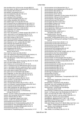 Lorber-Index

Herz des Menschen ist Sonne des Jenseits,BM 22;5                   Herzensdenken durch Bergwandern,Gg.11
Herz des Vaters; ein Blick ins liebende,DW 1978 S.243+293          Herzensdenken durch Bergwandern,Hi.02.85;3 ff
Herz erwecken,GEJ.03.243;3 ff                                      Herzensdenken,GEJ.02.62;1-10
Herz geheilt; Leib geheilt,Hi.02.8;17                              Herzensdenken,GEJ.03.184;9
Herz und Gedächtnis,GEJ.04.178;13-18                               Herzensdenken,HH.01.35;6+9
Herz und Verstand; ,Hi.02.261                                      Herzensdenken; Gedanken ins Herz lenken,HG.02.25;51
Herz, geistige Größe desselben                                     Herzensdenken; Übung im,HH.01.035;6-9
Herz; Anatomie desselben,GEJ.05.114;2                              Herzensdenken; Übung,HH.01.35;6
Herz; Aufbau desselben,GEJ.08.56;5-7                               Herzenserforschung,Hi.02.254;6-7
Herz; Belehrungen durch das,GEJ.04.23;9                            Herzensgabe des Herrn,Hi.02.134;7
Herz; Entsprechung zum Makrokosmos,GEJ.08.57;10                    Herzensgaben Gottes,Hi.02.140;20
Herz; Entwicklung des Gottesfunken im,GEJ.04.52;12                 Herzensgebet,GEJ.09.12;3
Herz; Entwicklung des Gottesfunken im,GEJ.04.53;1+5                Herzensgedanken,GEJ.04.79;15
Herz; Gedanken entstehen im,GEJ.02.62;2                            Herzensgedanken; Belehrung durch,GEJ.04.23;9
Herz; Gedanken ins H. lenken,HG.02.25;51                           Herzenskirche,GEJ.11.S.334
Herz; Gottes,GEJ.10.184.8                                          Herzenskämmerlein; Lebensreich in
Herz; Haus des Geistes u.d.Seele reinigen,GEJ.03.061.1-3                 demselben,GEJ.08.61;14
Herz; Jesus sieht nur auf dasselbe,GEJ.04.15;12                    Herzenskämmerlein; Sitz des
Herz; Leben kommt aus demselben,GEJ.01.93;12                             Gottesgeistes2+3,GEJ.08.057.12
Herz; Reich Gottes im,GEJ.03.241                                   Herzenslob; und Mundeslob,HG.02.124.3 + 206.22
Herz; Stimme desselben,Vater und Kind S.26                         Herzensprüfung; Bedingung für geistigen Fortschritt,Hi.02.
Herz; Wahrheiten durch dasselbe erfühlen,GEJ.11.15                       S.411.8
Herz; Weisheit nur im H. suchen,GEJ.03.184;6                       Herzensrede mit dem Herrn,HG.02.1;1-2
Herz; Wohnsitz des Geistes,GEJ.02.62;4                             Herzensrede mit dem Herrn,HG.02.6;13
Herz; bei Gott gilt nur dasselbe,GEJ.04.206;13                     Herzensreinheit durch Säuberung,Hi.02.315;4
Herz; besserer Lehrer als der Kopf,HG.02.079.11                    Herzensreinigung,GEJ.03.113;19
Herz; beugsames,GEJ.05.83;2                                        Herzensschau der Schöpfung,GEJ.02.137
Herz; d.Menschen nur einer rechten Liebe fähig;                    Herzensschau,HG.02.056;5-8+11-12
     warum?,HH.02.247.4                                            Herzenssprache Jesu mit den Jüngern,GEJ.02.14;2-3
Herz; damit bei Jesus sein,GEJ.04.60;2                             Herzensstimme des Herrn,HG.02.269;5
Herz; das bejahende Lebenskämmerlein,GEJ.08.59;5 -10               Herzenstafel; ihre Inschrift,GS.02.024.ff
Herz; das; seine Entsprechung,HG.01.056.24                         Herzenstäfelchen,GS.02.24;13+16
Herz; des Menschen; Gottes Wohnung,HG.03.055.6 +                   Herzensverkehr mit Schutzengeln,GEJ.02.39;6-7
     GEJ.05.035.ff                                                 Herzensverkehr mit seinem Schutzengel,GEJ.02.39;6
Herz; des Menschen; dessen Hauptaufg.,GEJ.03.110.18-20             Herzensverstand und Gehirnverstand,GEJ.03.182
Herz; ein Haus Gottes,HG.02.171.18                                 Herzenszwang,GEJ.01.93;6
Herz; heiteres und munteres,GEJ.04.167;15-16                       Herzenszwiesprache mit dem Herr,GEJ.02.62;9+14
Herz; in Entsprechung zum Makrokosmos,GEJ.07.57;5 ff               Herzenszwiesprache,BM 102;12-13
Herz; in demselben des Herrn gedenken,GEJ.01.114;22                Herzenszwiesprache,BM 103;3 ff
Herz; in demselben wiedergeboren werden,GEJ.02.62;6                Herzenszwiesprache,GEJ.02.147
Herz; jeder dadurch belehrt,GEJ.09.56;7                            Herzenszwiesprache,GEJ.04.79;15-17
Herz; jeder wird von Gott belehrt,GEJ.09.56;7                      Herzförmige Fruchtkerne,Hi.01.70;7
Herz; klagendes; vor dem Herrn,GEJ.02.167.9+10                     Herzkrankheit,Hi.02.261
Herz; lichte Gedanken in demselben,GEJ.04.76;10                    Herzkämmerlein,GEJ.08.57
Herz; liebendes; kehrt Gott ein,GEJ.11.1                           Herzkämmerlein; Gottesfunken; Transplantation,DW 1972
Herz; mit demslebn schauen,GEJ.02.133;10                                 S.219
Herz; munteres; vor dem Herrn,GEJ.04.167.9                         Herzkämmerlein; bejahendes; Wohnsitz des
Herz; steinernes,HG.02.026.15                                            Geistes,GEJ.08.57;12
Herz; und Kopf deren Wesen,GEJ.01.070.2 + 93.12                    Herübersehen; Verstorbener,GEJ.08.083.3
Herz; und Verstand; Zusammenhänge,HG.02.076.18-21                  Heuchelei; sich nicht verstellen,GEJ.08.80;18
Herz; verstockt und blind,GEJ.08.62;11                             Heulen; und Zähneklappern,GS.01.031.2
Herz; volles; glücklicher als voller Bauch,GEJ.07.094.15           Heuschrecken = leichtsinnige; leichtfertige
Herz; warnende Stimme im,GEJ.02.230;11                                   Menschen,HG.03.124;6
Herz; wie dieses beschaffen; s.d.Anschauung                        Heuschrecken; Entstehung deren Schwärme,GEJ.05.251.ff
     d.Dinge,HG.02.247.13                                          Heute = im Fleisch oder in der Wirklichkeit,Hi.01.238;1-3
Herzen; aus dem; Gottes sind die Menschen,HG.01.003.3              Hexe; von Endor,GEJ.06.106.9 + GEJ.03.167.14
Herzen; drei ineinander,HG.02.072.11 (Oalim)                       Hexen; was sie waren u.wie sie wurden?,EM 035.9-10
Herzen; fröhliche,GEJ.02.186;8                                     Hieroglyphen, Sprache des reinen Gefühls
Herzen; mit geistigem lieben,Hi.02.165;6                           Hieroglyphen; ägyptische,HG.01.169.7 + Nz. S.26.ff
Herzen; unreife und vollreife,HG.02.057.11                         Hieroglyphenschrift; Moses schrieb in ~,GEJ.11.S.257
Herzensbildung der Kinder,Hi.01.332;8                              Hilfe durchs Gebet,GEJ.08.160;6
Herzensbildung und Verstandesbildung,GEJ.03.175                    Hilfe setzt Glaube voraus,Hi.01.382;29; Bitte; beim Hern; von
Herzensbildung; deren Wichtigkeit,GEJ.03.175.1.ff                        Völkern u.Regierungen Er hilft!,HH.01.83.12c-13
Herzensbildung; und Willensbildung,GEJ.04.001.9                    Hilfe; Gottes; eine umfassende für jeden
Herzensbrennpunkt,GEJ.11.S.302                                           Menschen,GEJ.05.169.9
Herzensdemut; Hauptbedingung zur Erkenntis,Nz. S.11.ff             Hilfe; Gottes; nur auf Bitte(!),GEJ.02.137.16

                                                      Seite 68 von 160
 