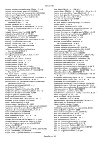 Lorber-Index

Hochmut; geistiger; auch verborgener,GEJ.04.115.7a+8               Hure; Babels,GEJ.06.174.1 + BM.063.ff
Hochmut; kein erster sein wollen,GEJ.10.134;2-9                    Hurerei; allgem.,GEJ.01.21.10 + GS.02.087.ff + GS.02.081.1.ff
Hochmut; keiner erhebe sich über den andern,GEJ.10.90;5            Hurerei; deren schreckliche Folgen,GEJ.03.068.1.ff
Hochmut; seine Folgen des Gerichts ,GEJ.08.51;2-6                  Hurerei; durch gärenden (federweisen) Wein,HG.01.013.13
Hochmut; theologischer i.e.schwer zu ändernder                     Hurrah; erstes des Volkes,HG.01.030.4
     'Mut',HH.02.217.3+4                                           Hus; Jan; war eigensinnig,Hi.01.56;6
Hochmut; theologischer und seine                                   Husten; darüber,EM 061.ff
     Überwindung,HH.02.217.3-5                                     Hut; auch der erw. Kinder nötig und gut,GEJ.03.066.9
Hochmut; zwei Arten,GEJ.02.158.6-12                                Hutrecht; das,GS.02.088.ff
Hochmut; Überheblichkeit im Verstehen,GEJ.07.128;2-3               Huß; Johannes; Reformator,Hi.01. S.56.6
Hochschule; für Gotteskinder a.Erden,Hi.01. S.345.ff +             Hypnose durch magnetische Behandlung,GS.01.45;7-8
     GEJ.02.205.9                                                  Hypnose und Suggestion,DW 1973 S.207
Hochzeit; silberne und der Herr,Hi.02. S.297.ff                    Hypnose; Anweisung zum Verzückungsschlaf,GEJ.04.35;5-7
Hochzeit; zu Kana,GEJ.01.010.6 + 11.18.ff                          Hypnose; Beschreibung einer Verzückung,GEJ.04.48-58
Hochzeitsgäste; in Entsprechung,GEJ.01.123.8.ff                    Hypnose; Pyramiden als Hilfe,GEJ.05.72;5
Hoffahrt; Satanswesen,HG.01.040.7 + 115.12                         Hypnose; Weib fällt leichter in,GEJ.04.40;7
Hoffahrt; und Trägheit d.Menschen benöt. viel,GEJ.03.010.3         Hypnose; Weissagung in,GEJ.04.41;7-8
Hoffnung; Glaube u.Liebe,GS.02.028.ff                              Hypnose; dummer Mensch wird weise im
Hoffnung; Glaube; Liebe,GS.02.27;19+28;1 ff                              Verzückungsschlaf,GEJ.04.42;1
Hoffnung; Glaube; Liebe; ihre untrennbare                          Hypnose; hellsehend in,GEJ.05.72;4-5
     Beziehung,GS.02.028.17                                        Hypnose; paktische Anweisungen,GEJ.04.42;10
Hoffnung; und Verzweiflung; ihre Beziehung                         Hypnose; telepathische Kommunikation,GEJ.04.49;3
     zueinander,GS.02.028.8-10                                     Hügel; Abrahams und Edoms,GEJ.10.158.1
Hoheitsgefühl,GEJ.04.83;3                                          Hülle; materielle; Mittel zum Lügen,GS.02.85.ff
Hoheitsgefühl; des Geschöpfes,Hi.02. S.443.16 +                    Hülsenglobe dreht s ich um die eigene Achse,GEJ.04.248;2
     GEJ.01.001.16.ff                                              Hülsenglobe enthält 1 Milliarde Sonnen,Hi.01.118;3
Hoheitsgefühl; von Übel,GEJ.02.076.3                               Hülsenglobe enthält eine Milliarde Sonnen,Hi.03.065
Hohelied Salomos,GEJ.03.182;11-13                                  Hülsenglobe und Schöpfungsmensch,Hi.01.311 ff
Hohelied Salomos,GEJ.04.170 + 171                                  Hülsenglobe; Beschreibung,GEJ.05.115;14
Hohelied Salomos,GEJ.05.189;2                                      Hülsenglobe; Definition,GEJ.02.57 (Fußnote)
Hohelied Salomos; 4. Kap.,GEJ.02.19;8-9                            Hülsenglobe; Urzentralsonne Urka; Regulus,GEJ.04.247;8
Hohepriesterliche; Mission des Herrn,GEJ.10.179.6                  Hülsenglobe; Wissen nicht heilsfördernd,GEJ.02.57;4
Hohes Lied; Salomo erkl.,GEJ.03.019.1 + GEJ.06.217.3 +             Hülsenglobe; allgem.,GEJ.02.057.1 + GEJ.04.105.2 + 254.4
     GEJ.04.169-171                                                Hülsenglobe; deren Aufbau,GEJ.04.245;5-20
Holz; reines; frisches = ernerte u. vermehrte                      Hülsenglobe; deren Beschaffenheit,HH.02.300.6.ff + NS. 5 +
     Herzensliebe,HG.02.22;10                                            6.1-17
Holzschüssel; Beispiel für Maschinenwillen,GEJ.07.062.4.ff         Hülsenglobe; deren Bewegung,GEJ.06.248.. + GEJ.05.115.ff
Homosexualität; der Herr darüber,GEJ.04.080.18                     Hülsenglobe; erklärt,GEJ.05.115.8 + HH.02.301.7.ff
Homosexualität; vom Herrn eindeutig als sündige Hurerei            Hülsenglobe; von Engeln geleitet,GEJ.02.57;1
     definiert,HG.03.031.12b                                       Hülsengloben entsprechen Fibern und Nerven,GEJ.04.246;7
Homöopathie des Geistes,Hi.01.275;14-15                            Hülsengloben; deren Entfernung gegenseitig,Hi.01. S.118
Homöopathie,Hi.01.275;10                                           Hülsengloben; deren zellenartige Grundeinheiten,Hi.01. S.311
Homöopathie; Allopathie; Heliopathie,HDw. S.13ff                   Hütet; euch selbst vor Sünden,GEJ.10.228.11
Homöopathie; Gleiches mit Gleichem,GEJ.04.159;5+13                 Hütte der Purista = unser Herz,HG.03.2;20
Homöopathie; deren Heilweise,Hi.01. S.275.ff                       Hüttenbrenner; Anselm; dessen Gastfr.g.Lorber,Hi.02. S.129.7
Honig = die göttliche Liebe,HG.01.12;2                             Hände auflegen,GEJ.05.165;13-14
Honig aus Bäumen fließend,GEJ.09.63                                Hände; abhacken; u.Augen ausreißen;
Honig; und Butter ißt Jesus (Jes.7.15),JJ.171.ff + 237                   w.z.verstehen?,GEJ.10.214.7+8
Honigteich; im Wald in Galiläa,GEJ.09.063.1                        Händeauflegung aus wahrer Nächstenliebe,GEJ.04.40;6
Hored = der Furchtbare,HG.01.38;8                                  Härte; von der des Gesetzes,GEJ.06.197.1
Horoskop; dessen Wert allgem.,GL. S.63.ff                          Häuser; i.Galiläa u.Judäa z.Zt.Jesu
Horoskop; und ihr abergläubischer Mißbrauch,GEJ.06.096.3.ff              überwieg.a.Holz,GEJ.10.077.10
Hospitanten; auf der Erde aus d. Sternen,GEJ.06.061.6              Höflichkeitsbesuche; (Visiten) was sie sind,Hi.02. S.239.5
Hospitanten; der Gotteskinderschule,GEJ.08.016.2                   Höhle von Bethlehem,DW 1980 S.330
Hostie und Monstranz,Hi.02.273;15 ff                               Hölle bedarf der strengsten Gesetze,GEJ.01.75;3
Hostie; Brot und Wein,Hi.01.359;27 ff                              Hölle einer materiellen Seele,GEJ.05.71;5-7
Hostie; deren Bedeutung etc...,Hi.01. S.17.6.ff                    Hölle gleicht einer Republik,Hi.01.223;7
Hostienmonstranz,Hi.02. S.273.15                                   Hölle ist Selbstsucht; Eigendünkel...,BM 15;17
Huhora = Menschen die das Vieh warten,HG.01.26;12                  Hölle nur im Menschen,GEJ.09.22;10
Huhorah = es lebt noch ein rechter König,HG.01.30;4                Hölle und Himmel im Menschen,GS.02.110;14
Humor des Herzens; Freude ist ein rechter,BM 96;3                  Hölle und Himmel im Menschen,GS.02.117;3
Humor; rechter,BM.094.ff                                           Hölle und Himmel sind Zustände,GS.01.39;10
Hund = Symbol der Treue,Hi.02.121;4                                Hölle und Himmel sind innere Zustände,GEJ.04.237;2 ff
Hunger verursacht unklares Denken und Reden,GEJ.10.209;6           Hölle und Welt sind eins,GEJ.04.240;6
Hunger; Licht nährt bei,GEJ.08.136;11                              Hölle und ewige Verdammnis,GEJ.04.243
Hunger; keinen für geisterfüllte Seele,GEJ.07.138;12

                                                      Seite 71 von 160
 